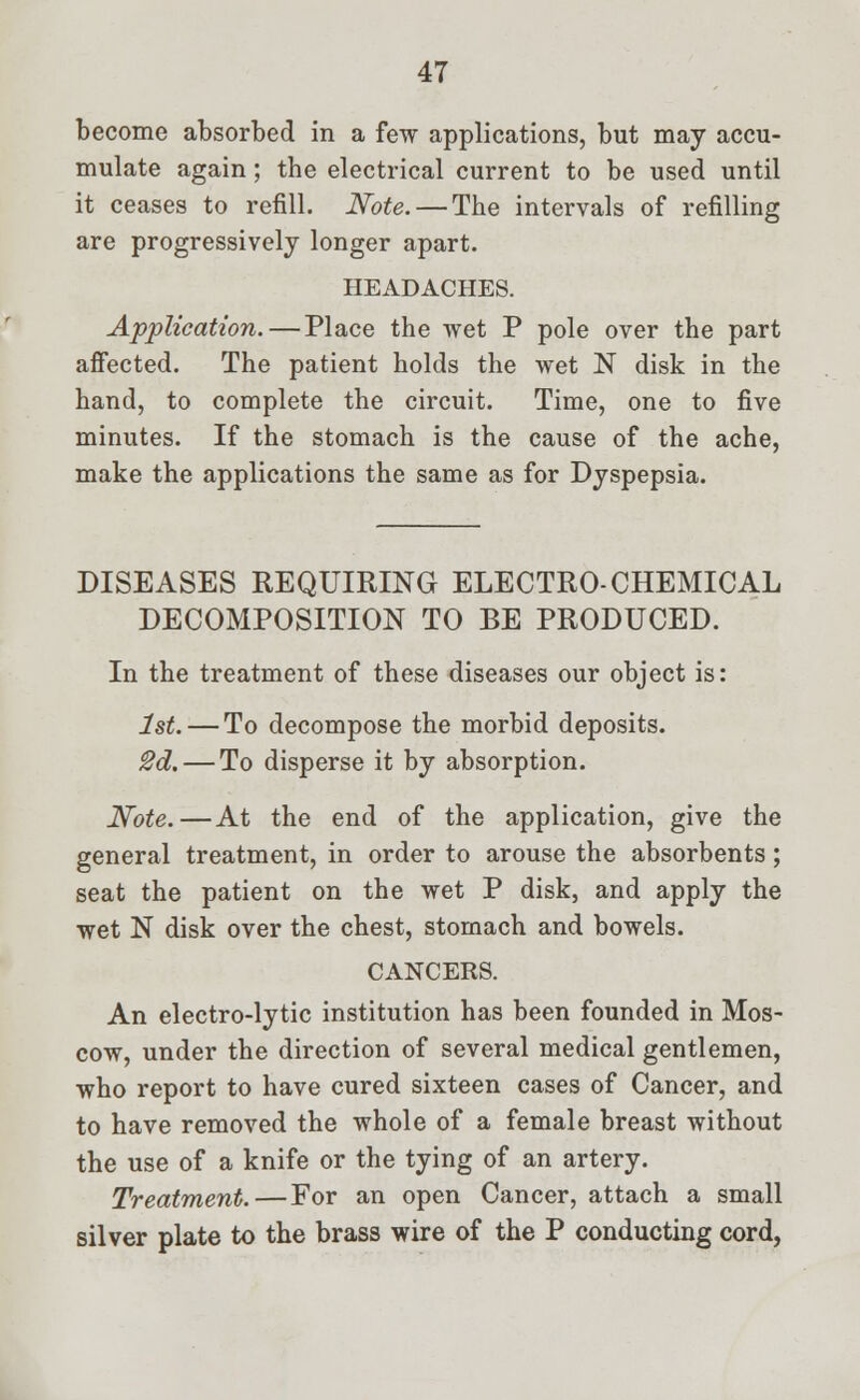 become absorbed in a few applications, but may accu- mulate again; the electrical current to be used until it ceases to refill. Note. — The intervals of refilling are progressively longer apart. HEADACHES. Application.—Place the wet P pole over the part affected. The patient holds the wet N disk in the hand, to complete the circuit. Time, one to five minutes. If the stomach is the cause of the ache, make the applications the same as for Dyspepsia. DISEASES REQUIRING ELECTRO-CHEMICAL DECOMPOSITION TO BE PRODUCED. In the treatment of these diseases our object is: 1st. — To decompose the morbid deposits. 2d.— To disperse it by absorption. Note.—At the end of the application, give the general treatment, in order to arouse the absorbents; seat the patient on the wet P disk, and apply the wet N disk over the chest, stomach and bowels. CANCERS. An electro-lytic institution has been founded in Mos- cow, under the direction of several medical gentlemen, who report to have cured sixteen cases of Cancer, and to have removed the whole of a female breast without the use of a knife or the tying of an artery. Treatment.—For an open Cancer, attach a small silver plate to the brass wire of the P conducting cord,