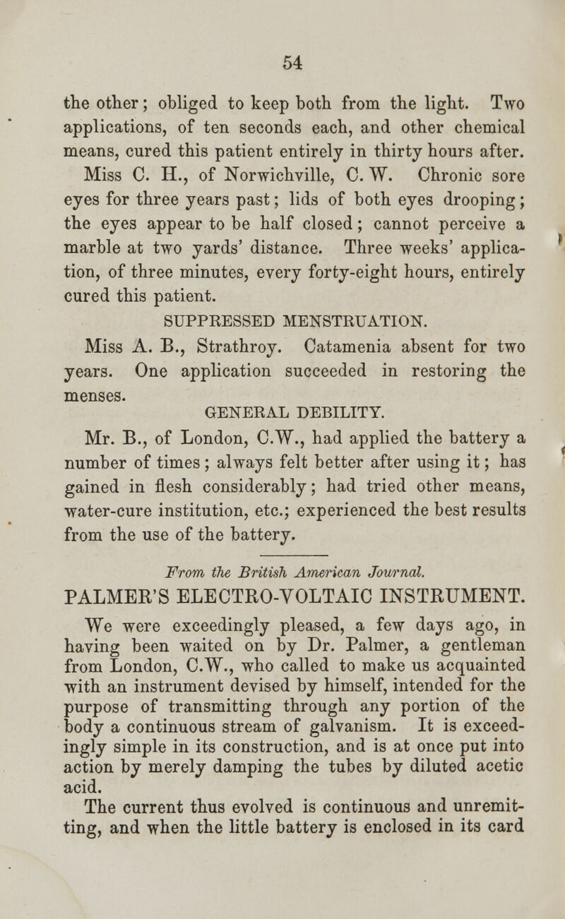 the other; obliged to keep both from the light. Two applications, of ten seconds each, and other chemical means, cured this patient entirely in thirty hours after. Miss C. H., of Norwichville, C. W. Chronic sore eyes for three years past; lids of both eyes drooping; the eyes appear to be half closed; cannot perceive a marble at two yards' distance. Three weeks' applica- tion, of three minutes, every forty-eight hours, entirely cured this patient. SUPPRESSED MENSTRUATION. Miss A. B., Strathroy. Catamenia absent for two years. One application succeeded in restoring the menses. GENERAL DEBILITY. Mr. B., of London, C.W., had applied the battery a number of times ; always felt better after using it; has gained in flesh considerably; had tried other means, water-cure institution, etc.; experienced the best results from the use of the battery. From the British American Journal. PALMER'S ELECTRO-VOLTAIC INSTRUMENT. We were exceedingly pleased, a few days ago, in having been waited on by Dr. Palmer, a gentleman from London, C.W., who called to make us acquainted with an instrument devised by himself, intended for the purpose of transmitting through any portion of the body a continuous stream of galvanism. It is exceed- ingly simple in its construction, and is at once put into action by merely damping the tubes by diluted acetic acid. The current thus evolved is continuous and unremit- ting, and when the little battery is enclosed in its card