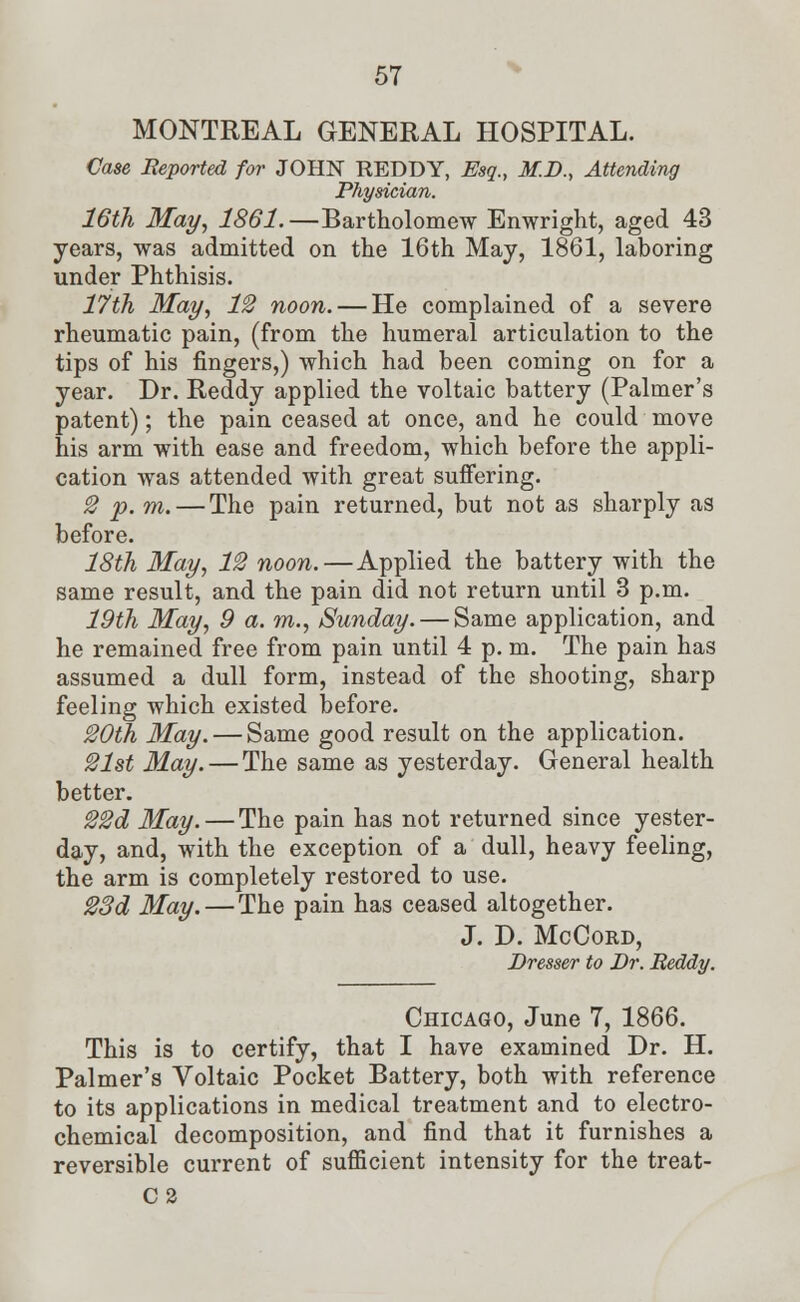 MONTREAL GENERAL HOSPITAL. Case Reported for JOHN REDDY, Esq., M.D., Attending Physician. 16th May, 1861.—Bartholomew Enwright, aged 43 years, was admitted on the 16th May, 1861, laboring under Phthisis. 17th May, 12 noon. — He complained of a severe rheumatic pain, (from the humeral articulation to the tips of his fingers,) which had been coming on for a year. Dr. Reddy applied the voltaic battery (Palmer's patent); the pain ceased at once, and he could move his arm with ease and freedom, which before the appli- cation was attended with great suffering. 2 p. m. — The pain returned, but not as sharply as before. 18th May, 12 noon.—Applied the battery with the same result, and the pain did not return until 3 p.m. 19th May, 9 a. m., Sunday. — Same application, and he remained free from pain until 4 p. m. The pain has assumed a dull form, instead of the shooting, sharp feeling which existed before. 20th May. — Same good result on the application. 21st May. — The same as yesterday. General health better. 22d May. — The pain has not returned since yester- day, and, with the exception of a dull, heavy feeling, the arm is completely restored to use. 23d May. — The pain has ceased altogether. J. D. McCord, Dresser to Dr. Reddy. Chicago, June 7, 1866. This is to certify, that I have examined Dr. H. Palmer's Voltaic Pocket Battery, both with reference to its applications in medical treatment and to electro- chemical decomposition, and find that it furnishes a reversible current of sufficient intensity for the treat- C2