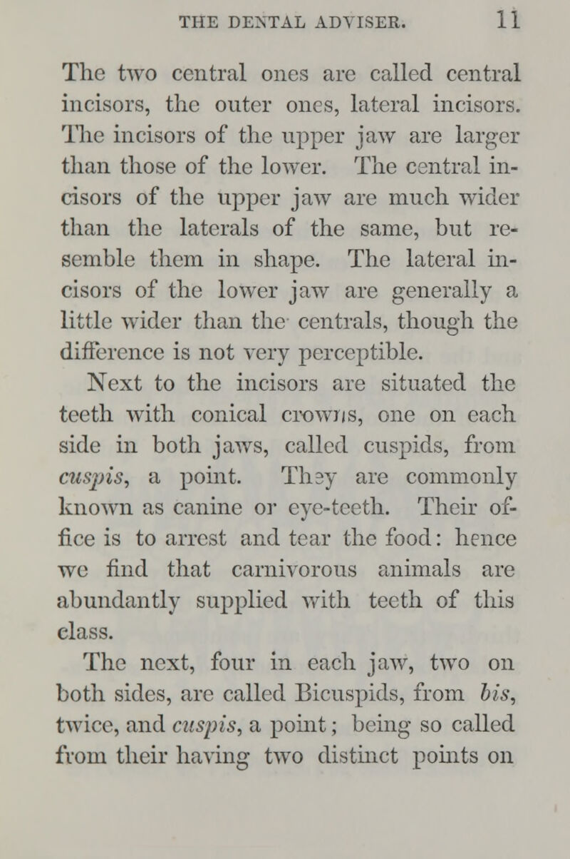 The two central ones are called central incisors, the outer ones, lateral incisors. The incisors of the upper jaw are larger than those of the lower. The central in- cisors of the upper jaw are much wider than the laterals of the same, but re- semble them in shape. The lateral in- cisors of the lower jaw are generally a little wider than the centrals, though the difference is not very perceptible. Next to the incisors are situated the teeth with conical crowns, one on each side in both jaws, called cuspids, from cuspis, a point. Thsy are commonly known as canine or eye-teeth. Their of- fice is to arrest and tear the food: hence we find that carnivorous animals are abundantly supplied with teeth of this elass. The next, four in each jaw, two on both sides, are called Bicuspids, from bis, twice, and cuspis, a point; being so called from their having two distinct points on