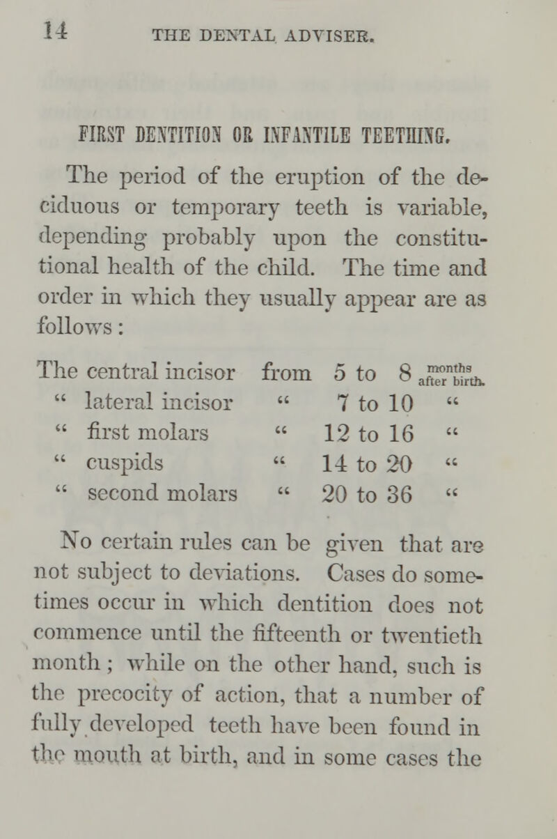 FIRST DENTITION OR INFANTILE TEETHING. The period of the eruption of the de- ciduous or temporary teeth is variable, depending probably upon the constitu- tional health of the child. The time and order in which they usually appear are as follows: The central incisor from 5 to 8 ^blrth.  lateral incisor  7 to 10   first molars  12 to 16   cuspids  1-1 to 20   second molars  20 to 36  No certain rules can be given that are not subject to deviations. Cases do some- times occur in which dentition does not commence until the fifteenth or twentieth month ; while on the other hand, such is the precocity of action, that a number of fully developed teeth have been found in the mouth at birth, and in some cases the