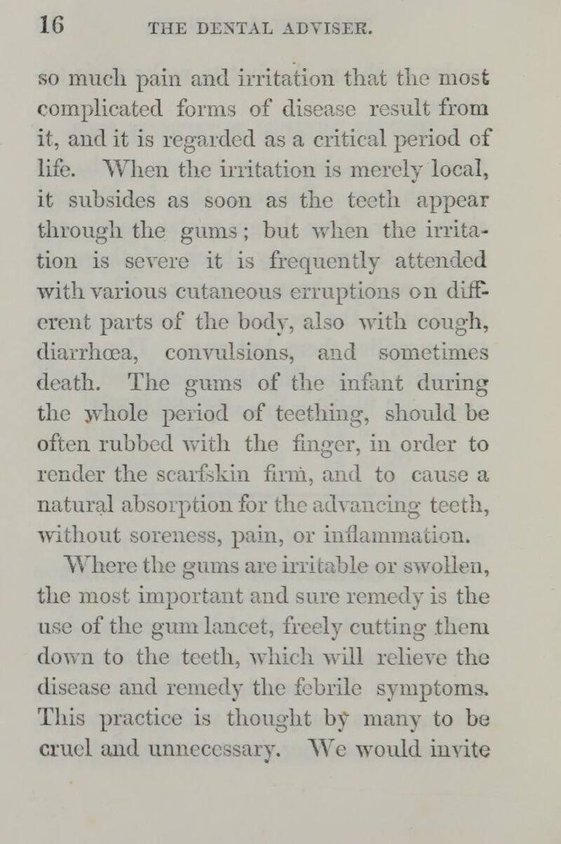 so much pain and irritation that the most complicated forms of disease result from it, and it is regarded as a critical period of life. When the irritation is merely local, it subsides as soon as the teeth appear through the gums ; but when the irrita- tion is severe it is frequently attended with various cutaneous erruptions on diff- erent parts of the body, also with cough, diarrhoea, convulsions, and sometimes death. The gums of the infant during the whole period of teething, should be often rubbed with the finger, in order to render the scarfskin firm, and to cause a natural absorption for the advancing teeth, without soreness, pain, or inflammation. Where the gums are irritable or swollen, the most important and sure remedy is the use of the gum lancet, freely cutting them down to the teeth, which will relieve the disease and remedy the febrile symptoms. This practice is thought by many to be cruel and unnecessary. We would invite