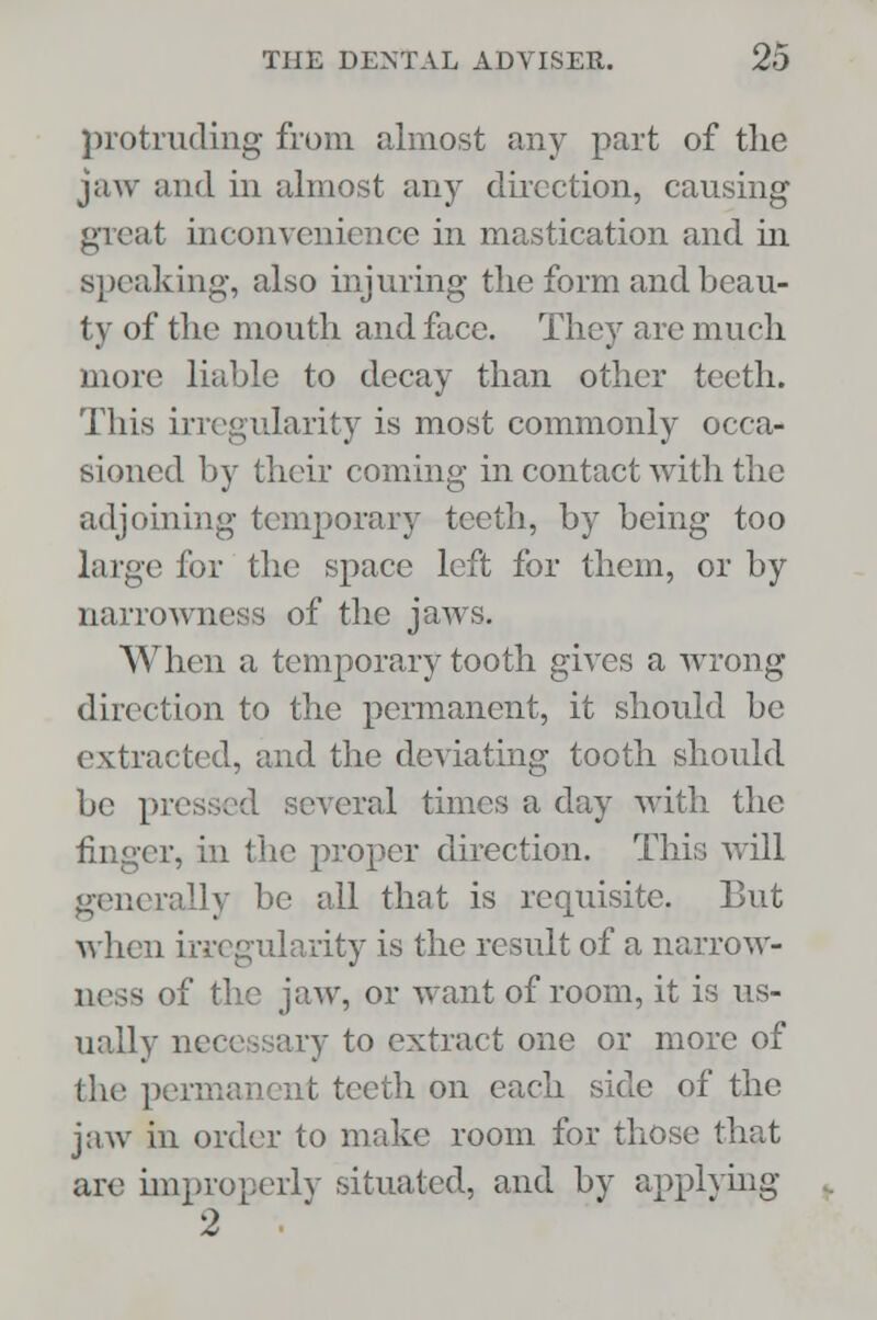 protruding from almost any part of the jaw and in almost any direction, causing great inconvenience in mastication and in speaking, also injuring the form and beau- ty of the mouth and face. They are much more liable to decay than other teeth. This irregularity is most commonly occa- sioned by their coming in contact with the adjoining temporary teeth, by being too large for the space left for them, or by narrowness of the jaws. When a temporary tooth gives a wrong direction to the permanent, it should be extracted, and the deviating tooth should be pressed several times a day with the finger, in the proper direction. This will generally be all that is requisite. But when irregularity is the result of a narrow- ness of the jaw, or want of room, it is us- ually necessary to extract one or more of the permanent teeth on each side of the jaw in order to make room for those that are improperly situated, and by applying 2 •