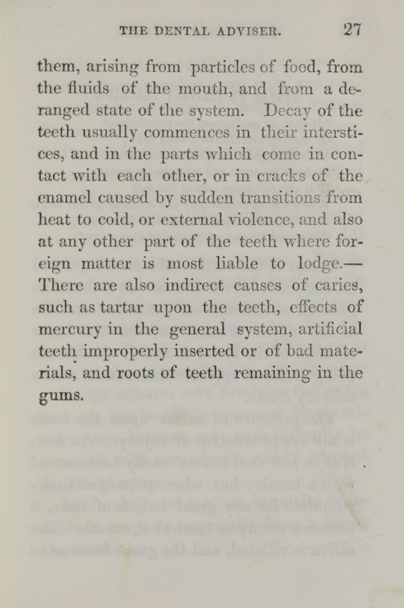 them, arising from particles of food, from the fluids of the mouth, and from a de- ranged state of the system. Decay of the teeth usually commences in their intersti- ces, and in the parts which come in con- tact with each other, or in cracks of the enamel caused by sudden transitions from heat to cold, or external violence, and also at any other part of the teeth where for- eign matter is most liable to lodge.— There are also indirect causes of caries, such as tartar upon the teeth, effects of mercury in the general system, artificial teeth improperly inserted or of bad mate- rials, and roots of teeth remaining in the gums.