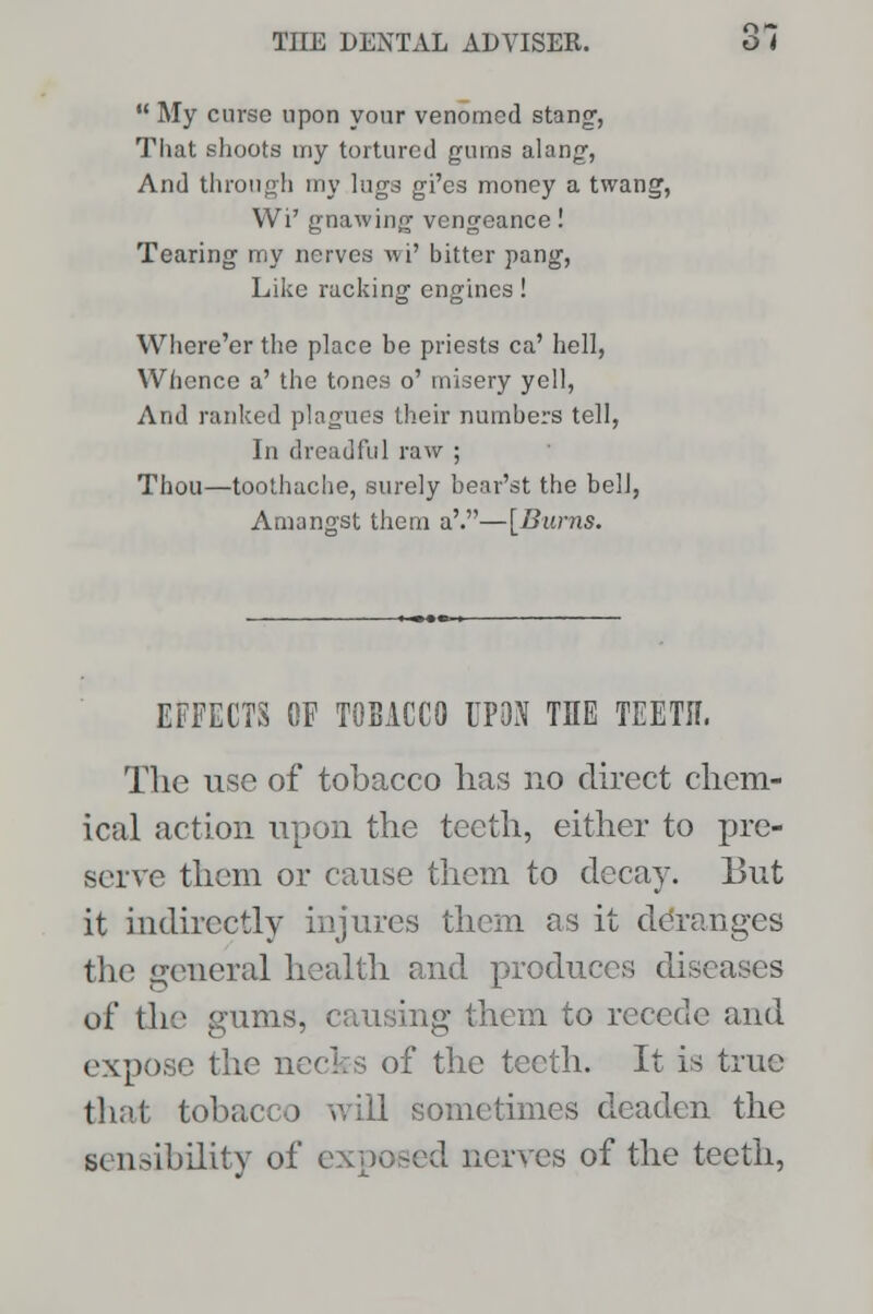  My curse upon your venomed stang, That shoots my tortured gums alang, And through my lugs gi'es money a twang, Wi' gnawing vengeance! Tearing my nerves wi' bitter pang, Like racking engines! Where'er the place be priests ca' hell, Whence a' the tones o' misery yell, And ranked plagues their numbers tell, In dreadful raw ; Thou—toothache, surely bear'st the bell, Amangst them a'.—[Burns. EFFECTS OF TOBACCO UPON THE TEETH. The use of tobacco has no direct chem- ical action upon the teeth, either to pre- serve them or cause them to decay. But it indirectly injures them as it deranges the general health and produces diseases of the gums, causing them to recede and expose the necks of the teeth. It is true that tobacco will sometimes deaden the sensibility of exposed nerves of the teeth,