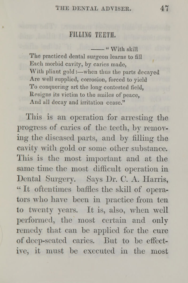 FILIING TEETH,  With skill The practiced dental surgeon learns to fill Each morbid cavity, by caries made, With pliant gold:—when thus the parts decayed Are well supplied, corrosion, forced to yield To conquering art the long contested field, Resigns its victim to the smiles of peace, And all decay and irritation cease. This is an operation for arresting the progress of caries of the teeth, by remov- ing the diseased parts, and by filling the cavity with gold or some other substance. This is the most important and at the same time the most difficult operation in Dental Surgery. Says Dr. C. A. Harris,  It oftentimes baffles the skill of opera- tors who have been m practice from ten to twenty years. It is, also, when well performed, the most certain and only remedy that can be applied for the cure of deep-seated caries. But to be effect- ive, it must be executed hi the most