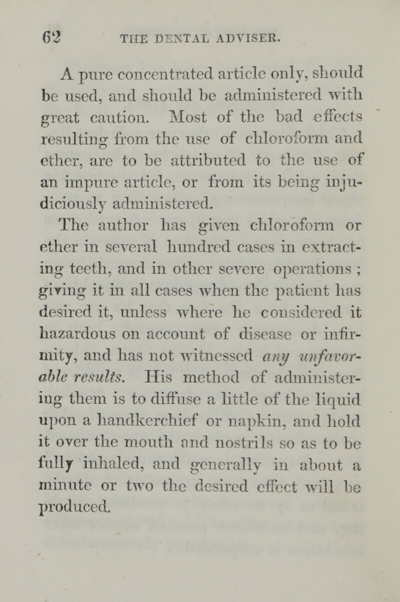 A pure concentrated article only, should be used, and should be administered with great caution. Most of the bad effects resulting from the use of chloroform and ether, are to be attributed to the use of an impure article, or from its being inju- diciously administered. The author has given chloroform or ether in several hundred cases in extract- ing teeth, and in other severe operations ; giving it in all cases when the patient has desired it, unless where he considered it hazardous on account of disease or infir- mity, and has not witnessed any unfavor- able results. His method of administer- ing them is to diffuse a little of the liquid upon a handkerchief or napkin, and hold it over the mouth nnd nostrils so as to be fully inhaled, and generally in about a minute or two the desired effect will he produced.