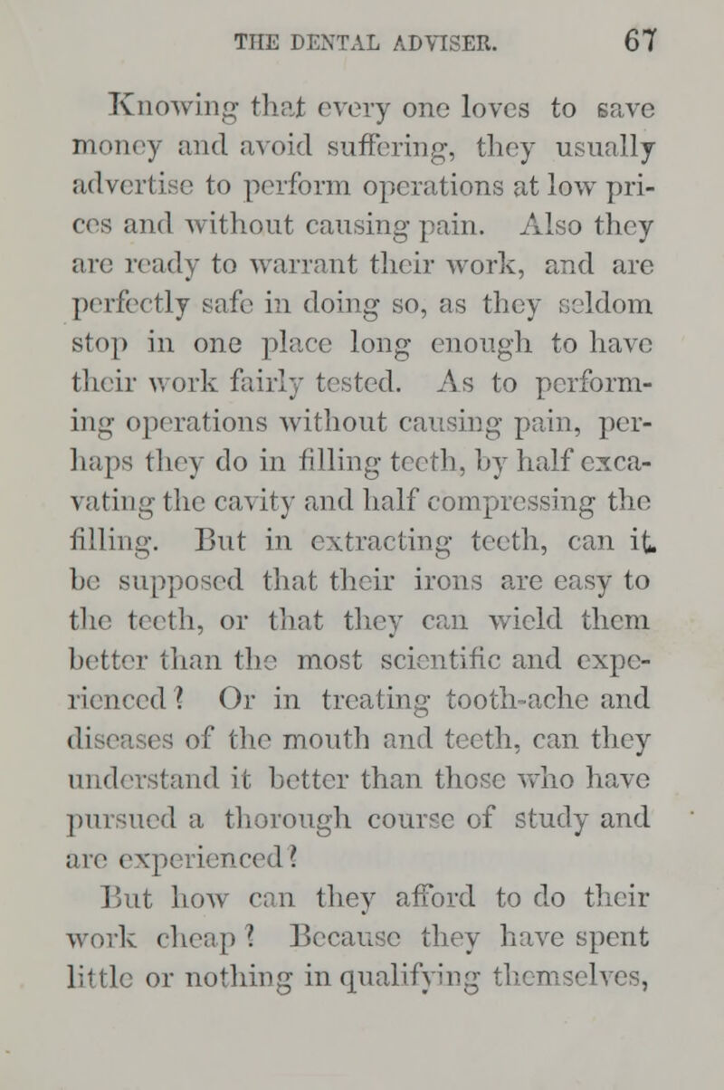 Knowing thai every one loves to save money and avoid suffering, they usually advertise to perform operations at low pri- ces and without causing pain. Also they are ready to warrant their work, and are perfectly safe in doing so, as they seldom stop in one place long enough to have their work fairly tested. As to perform- ing operations without causing pain, per- haps they do in filling teeth, by half exca- vating the cavity and half compressing the filling. But in extracting teeth, can it he supposed that their irons are easy to the teeth, or that they can wield them better than the most scientific and expe- rienced ? Or in treating tooth-ache and disea es of the mouth and teeth, can they understand it better than those who have pursued a thorough course of study and are experienced! But how can they afford to do their work cheap I Because they have spent little or nothing in qualifying themselves,