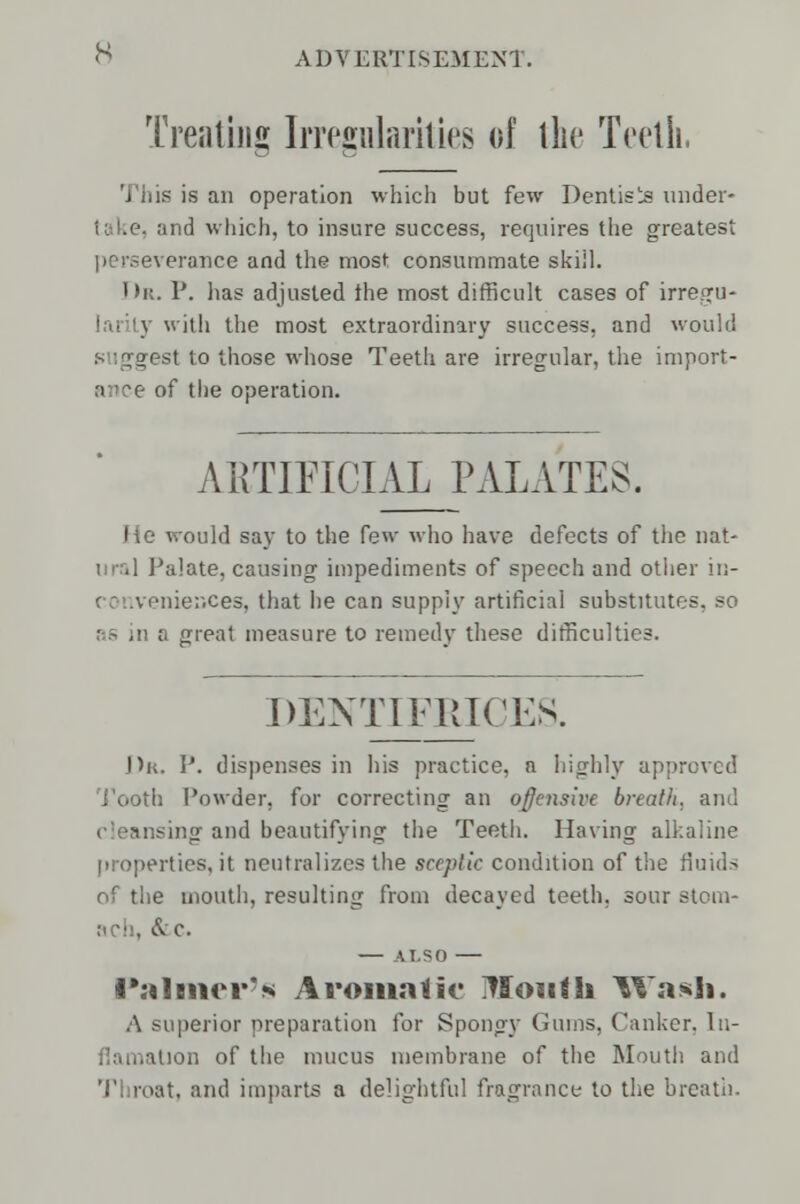 Treating Irregularities of the Teeth, This is an operation which but few Dentists under- and wliich, to insure success, requires the greatest •verance and the most consummate skiil. Dr. P. has adjusted the most difficult cases of irregu- 3 with the most extraordinary success, and would suggest to those whose Teeth are irregular, the import- ance of the operation. ARTIFICIAL PALATES. ould say to the few who have defects of the nat- Palate, causing impediments of speech and other in- conveniences, that he can supply artificial substitutes, so a great measure to remedy these difficulties. DENTIFRICES. J>k. P. dispenses in his practice, a highly approved Tooth Powder, for correcting an offensive breath, and : sing and beautifying the Teeth. Having alkaline properties.it neutralizes the sceptic condition of the fluids of the mouth, resulting from decayed teeth, sour stom- ach, &c. ALSO Palmer's Aromatic iTIoutli Wash. A superior preparation for Spongy Gums, Canker. In- flamaUon of the mucus membrane of the Mouth and Throat, and imparts a delightful fragrance to the breath.