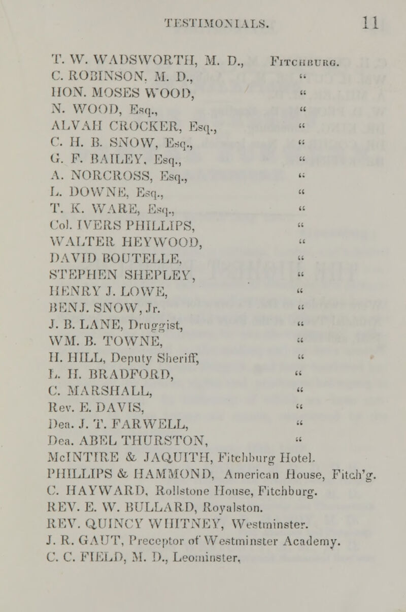 T. W. WADSWORTH, M. D., Fitchburg. C. ROBINSON, M. D., HON. MOSES WOOD, X. WOOD, Esq., « ALVAH CROCKER, Esq., C. H. B. SNOW. Esq., G. F. BAILEY, Esq., A. NORCROSS, Esq., L. DOWNE, E « T. K. WARE, Esq., Col. IVERS PHILLIPS,  WALTER HEYWOOD, DAVID BOUTELLE, STEPHEN SHEPLEY, HENRY J. LOWE, BEN J. SNOW, Jr. J. B. LANE, I)rup-?ist, WM. B. TOWNE,  II. HILL, Deputy Sheriff,  L. II. BRADFORD, C. MARSHALL, « Rev. E. DAVIS,  Dea. J. T. FARWELL,  Dea. ABEL THURSTON, McINTIRE & JAQUITH, Fitchburg Hotel. PHILLIPS & HAMMOND, American House, Fitch'g. C. HAYWARD, Rollstone House, Fitchburg. REV. E. W. BULLARD, Royalston. REV. QUINCY WHITNEY, Westminster. J. R. GAUT, Preceptor of Westminster Academy. C. C. FIELD, M. !)., Leominster,