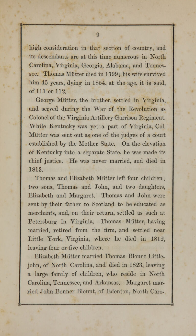 high consideration in that section of country, and its descendants are at this time numerous in North Carolina, Virginia, Georgia, Alabama, and Tennes- see. Thomas Mutter died in 1799; his wife survived him 45 years, dying in 1854, at the age, it is said, of 111 or 112. George Mutter, the brother, settled in Virginia, and served during the War of the Revolution as Colonel of the Virginia Artillery Garrison Regiment. While Kentucky was yet a part of Virginia, Col. Mutter was sent out as one of the judges of a court established by the Mother State. On the elevation of Kentucky into a separate State, he was made its chief justice. He was never married, and died in 1813. Thomas and Elizabeth Mutter left four children; two sons, Thomas and John, and two daughters, Elizabeth and Margaret. Thomas and John were sent by their father to Scotland to be educated as merchants, and, on their return, settled as such at Petersburg in Virginia. Thomas Mutter, having married, retired from the firm, and settled near Little York, Virginia, where he died in 1812, leaving four or five children. Elizabeth Mutter married Thomas Blount Little- john, of North Carolina, and died in 1823, leaving a large family of children, who reside in North Carolina, Tennessee, and Arkansas. Margaret mar- ried John Bonner Blount, of Edenton, North Caro-