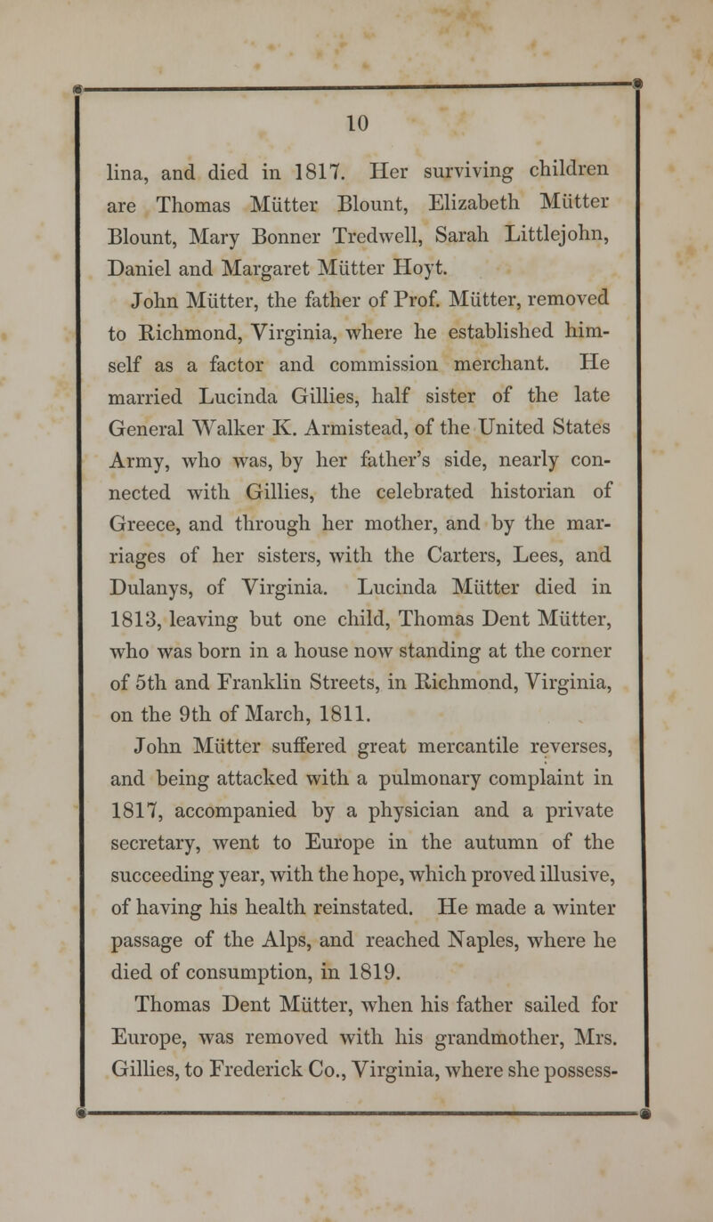 lina, and died in 1817. Her surviving children are Thomas Mutter Blount, Elizabeth Mutter Blount, Mary Bonner Tredwell, Sarah Littlejohn, Daniel and Margaret Mutter Hoyt. John Mutter, the father of Prof. Mutter, removed to Eichmond, Virginia, where he established him- self as a factor and commission merchant. He married Lucinda Gillies, half sister of the late General Walker K. Armistead, of the United States Army, who was, by her father's side, nearly con- nected with Gillies, the celebrated historian of Greece, and through her mother, and by the mar- riages of her sisters, with the Carters, Lees, and Dulanys, of Virginia. Lucinda Mutter died in 1813, leaving but one child, Thomas Dent Mutter, who was born in a house now standing at the corner of 5th and Franklin Streets, in Eichmond, Virginia, on the 9th of March, 1811. John Mutter suffered great mercantile reverses, and being attacked with a pulmonary complaint in 1817, accompanied by a physician and a private secretary, went to Europe in the autumn of the succeeding year, with the hope, which proved illusive, of having his health reinstated. He made a winter passage of the Alps, and reached Naples, where he died of consumption, in 1819. Thomas Dent Mutter, when his father sailed for Europe, was removed with his grandmother, Mrs. Gillies, to Frederick Co., Virginia, where she possess-