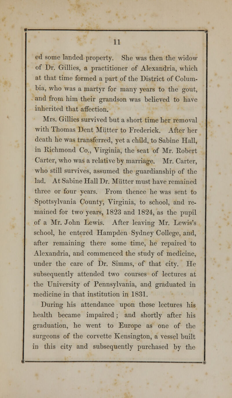 ed some landed property. She was then the widow of Dr. Gillies, a practitioner of Alexandria, which at that time formed a part of the District of Colum- bia, who was a martyr for many years to the gout, and from him their grandson was believed to have inherited that affection. Mrs. Gillies survived but a short time her removal with Thomas Dent Mutter to Frederick. After her death he was transferred, yet a child, to Sabine Hall, in Richmond Co., Virginia, the seat of Mr. Robert Carter, who was a relative by marriage. Mr. Carter, who still survives, assumed the guardianship of the lad. At Sabine Hall Dr. Mutter must have remained three or four years. From thence he was sent to Spottsylvania County, Virginia, to school, and re- mained for two years, 1823 and 1824, as the pupil of a Mr. John Lewis. After leaving Mr. Lewis's school, he entered Hampden Sydney College, and, after remaining there some time, he repaired to Alexandria, and commenced the study of medicine, under the care of Dr. Simms, of that city. He subsequently attended two courses of lectures at the University of Pennsylvania, and graduated in medicine in that institution in 1831. During his attendance upon those lectures his health became impaired; and shortly after his graduation, he went to Europe as one of the surgeons of the corvette Kensington, a vessel built in this city and subsequently purchased by the