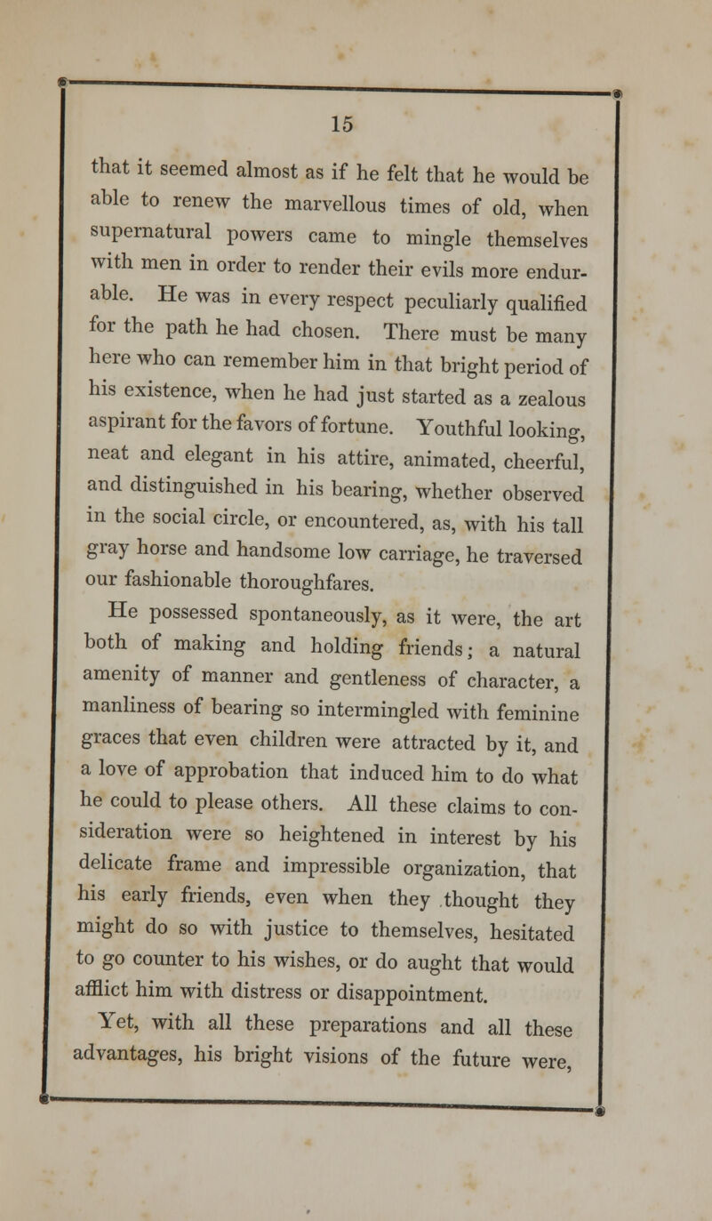 that it seemed almost as if he felt that he would be able to renew the marvellous times of old, when supernatural powers came to mingle themselves with men in order to render their evils more endur- able. He was in every respect peculiarly qualified for the path he had chosen. There must be many here who can remember him in that bright period of his existence, when he had just started as a zealous aspirant for the favors of fortune. Youthful looking, neat and elegant in his attire, animated, cheerful, and distinguished in his bearing, whether observed in the social circle, or encountered, as, with his tall gray horse and handsome low carriage, he traversed our fashionable thoroughfares. He possessed spontaneously, as it were, the art both of making and holding friends; a natural amenity of manner and gentleness of character, a manliness of bearing so intermingled with feminine graces that even children were attracted by it, and a love of approbation that induced him to do what he could to please others. All these claims to con- sideration were so heightened in interest by his delicate frame and impressible organization, that his early friends, even when they thought they might do so with justice to themselves, hesitated to go counter to his wishes, or do aught that would afilict him with distress or disappointment. Yet, with all these preparations and all these advantages, his bright visions of the future were,