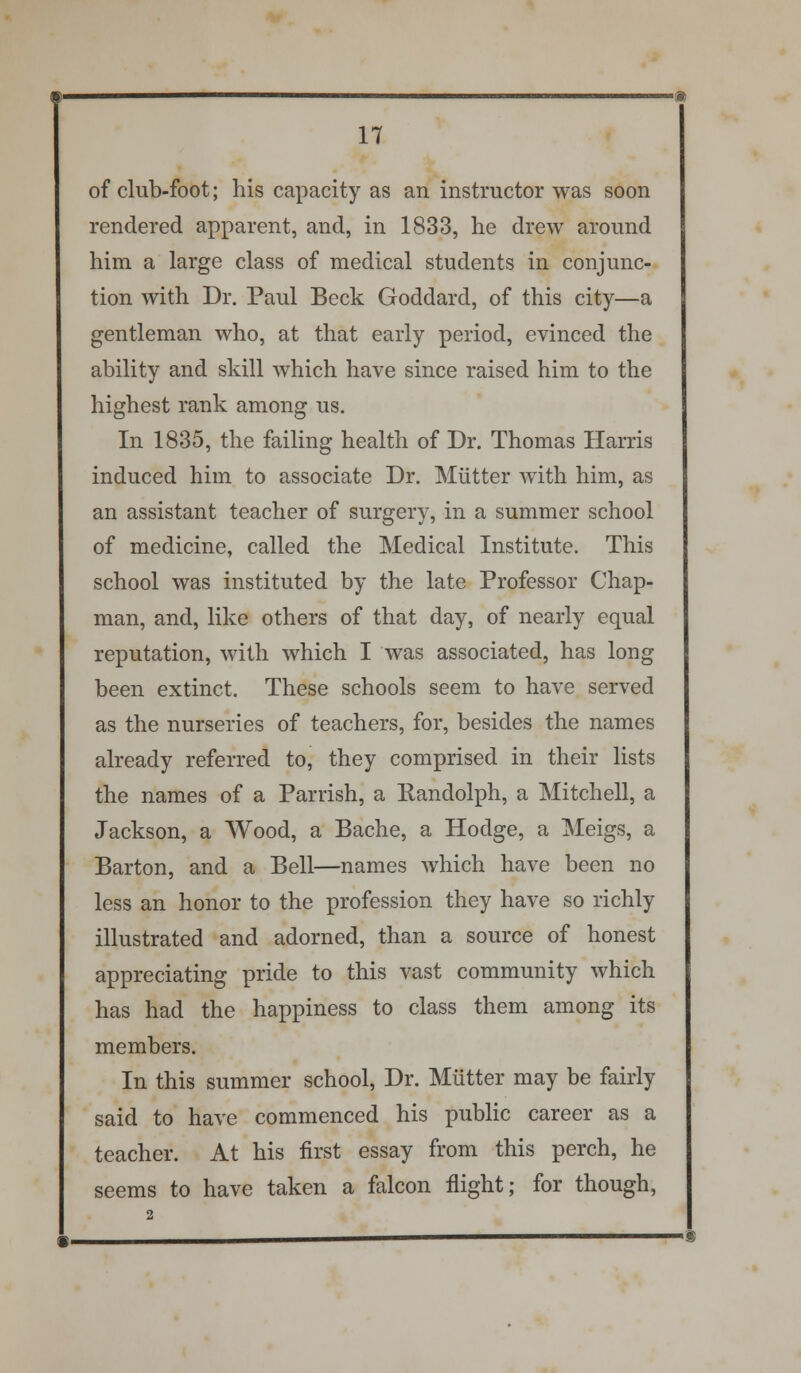 of club-foot; his capacity as an instructor was soon rendered apparent, and, in 1833, he drew around him a large class of medical students in conjunc- tion with Dr. Paul Beck Goddard, of this city—a gentleman who, at that early period, evinced the ability and skill which have since raised him to the highest rank among us. In 1835, the failing health of Dr. Thomas Harris induced him to associate Dr. Mutter with him, as an assistant teacher of surgery, in a summer school of medicine, called the Medical Institute. This school was instituted by the late Professor Chap- man, and, like others of that day, of nearly equal reputation, with which I was associated, has long been extinct. These schools seem to have served as the nurseries of teachers, for, besides the names already referred to, they comprised in their lists the names of a Parrish, a Randolph, a Mitchell, a Jackson, a Wood, a Bache, a Hodge, a Meigs, a Barton, and a Bell—names which have been no less an honor to the profession they have so richly illustrated and adorned, than a source of honest appreciating pride to this vast community which has had the happiness to class them among its members. In this summer school, Dr. Mutter may be fairly said to have commenced his public career as a teacher. At his first essay from this perch, he seems to have taken a falcon flight; for though,