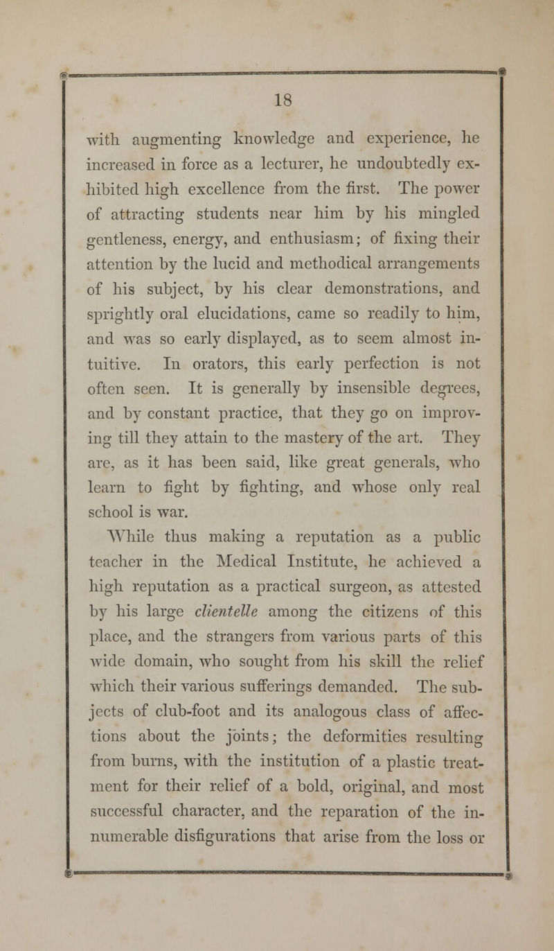 with augmenting knowledge and experience, he increased in force as a lecturer, he undoubtedly ex- hibited high excellence from the first. The power of attracting students near him by his mingled gentleness, energy, and enthusiasm; of fixing their attention by the lucid and methodical arrangements of his subject, by his clear demonstrations, and sprightly oral elucidations, came so readily to him, and was so early displayed, as to seem almost in- tuitive. In orators, this early perfection is not often seen. It is generally by insensible degrees, and by constant practice, that they go on improv- ing till they attain to the mastery of the art. They are, as it has been said, like great generals, who learn to fight by fighting, and whose only real school is war. While thus making a reputation as a public teacher in the Medical Institute, he achieved a high reputation as a practical surgeon, as attested by his large clientelle among the citizens of this place, and the strangers from various parts of this wide domain, who sought from his skill the relief which their various sufferings demanded. The sub- jects of club-foot and its analogous class of affec- tions about the joints; the deformities resulting from burns, with the institution of a plastic treat- ment for their relief of a bold, original, and most successful character, and the reparation of the in- numerable disfigurations that arise from the loss or