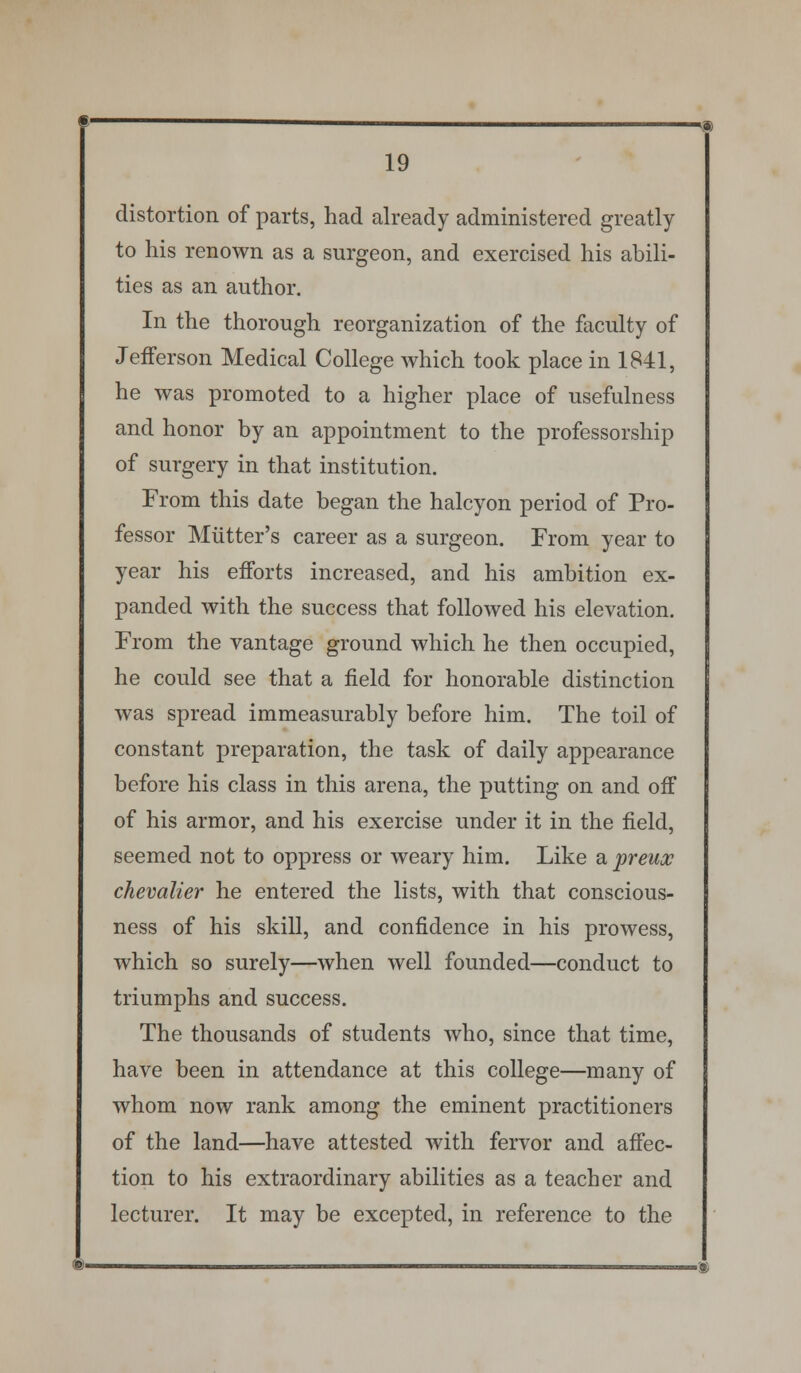 distortion of parts, had already administered greatly to his renown as a surgeon, and exercised his abili- ties as an author. In the thorough reorganization of the faculty of Jefferson Medical College which took place in 1841, he was promoted to a higher place of usefulness and honor by an appointment to the professorship of surgery in that institution. From this date began the halcyon period of Pro- fessor Mutter's career as a surgeon. From year to year his efforts increased, and his ambition ex- panded with the success that followed his elevation. From the vantage ground which he then occupied, he could see that a field for honorable distinction was spread immeasurably before him. The toil of constant preparation, the task of daily appearance before his class in this arena, the putting on and off of his armor, and his exercise under it in the field, seemed not to oppress or weary him. Like a preux chevalier he entered the lists, with that conscious- ness of his skill, and confidence in his prowess, which so surely—when well founded—conduct to triumphs and success. The thousands of students who, since that time, have been in attendance at this college—many of whom now rank among the eminent practitioners of the land—have attested with fervor and affec- tion to his extraordinary abilities as a teacher and lecturer. It may be excepted, in reference to the