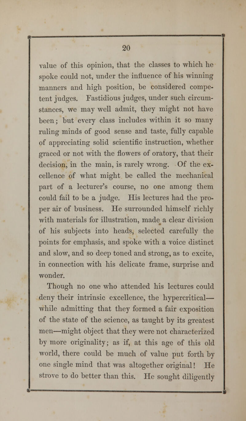 value of this opinion, that the classes to which he spoke could not, under the influence of his winning manners and high position, be considered compe- tent judges. Fastidious judges, under such circum- stances, we may well admit, they might not have been; but every class includes within it so many ruling minds of good sense and taste, fully capable of appreciating solid scientific instruction, whether graced or not with the flowers of oratory, that their decision, in the main, is rarely wrong. Of the ex- cellence of what might be called the mechanical part of a lecturer's course, no one among them could fail to be a judge. His lectures had the pro- per air of business. He surrounded himself richly with materials for illustration, made^ a clear division of his subjects into heads, selected carefully the points for emphasis, and spoke with a voice distinct and slow, and so deep toned and strong, as to excite, in connection with his delicate frame, surprise and wonder. Though no one who attended his lectures could deny their intrinsic excellence, the hypercritical— while admitting that they formed a fair exposition of the state of the science, as taught by its greatest men—might object that they were not characterized by more originality; as if, at this age of this old world, there could be much of value put forth by one single mind that was altogether original! He strove to do better than this. He sought diligently