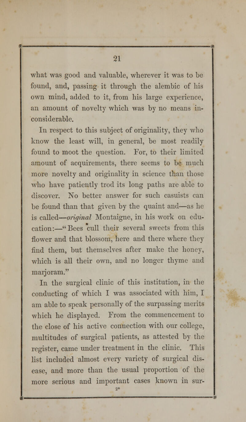 what was good and valuable, wherever it was to be found, and, passing it through the alembic of his own mind, added to it, from his large experience, an amount of novelty which was by no means in- considerable. In respect to this subject of originality, they who know the least will, in general, be most readily found to moot the question. For, to their limited amount of acquirements, there seems to be much more novelty and originality in science than those who have patiently trod its long paths are able to discover. No better answer for such casuists can be found than that given by the quaint and—as he is called—original Montaigne, in his work on edu- cation:—Bees cull their several sweets from this flower and that blossom, here and there where they find them, but themselves after make the honey, which is all their own, and no longer thyme and marjoram. In the surgical clinic of this institution, in the conducting of which I was associated with him, I am able to speak personally of the surpassing merits which he displayed. From the commencement to the close of his active connection with our college, multitudes of surgical patients, as attested by the register, came under treatment in the clinic. This list included almost every variety of surgical dis- ease, and more than the usual proportion of the more serious and important cases known in sur-