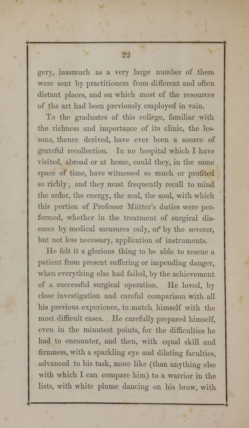 gery, inasmuch as a very large number of them were sent by practitioners from different and often distant places, and on which most of the resources of the art had been previously employed in vain. To the graduates of this college, familiar with the richness and importance of its clinic, the les- sons, thence derived, have ever been a source of grateful recollection. In no hospital which I have visited, abroad or at home, could they, in the same space of time, have witnessed so much or profited so richly; and they must frequently recall to mind the ardor, the energy, the zeal, the soul, with which this portion of Professor Miitter's duties were per- formed, whether in the treatment of surgical dis- eases by medical measures only, or* by the severer, but not less necessary, application of instruments. He felt it a glorious thing to be able to rescue a patient from present suffering or impending danger, when everything else had failed, by the achievement of a successful surgical operation. He loved, by close investigation and careful comparison with all his previous experience, to.match, himself with the most difficult cases. He carefully prepared himself, even in the minutest points, for the difficulties he had to encounter, and then, with equal skill and firmness, with a sparkling eye and dilating faculties, advanced to his task, more like (than anything else with which I can compare him) to a warrior in the lists, with white plume dancing on his brow, with