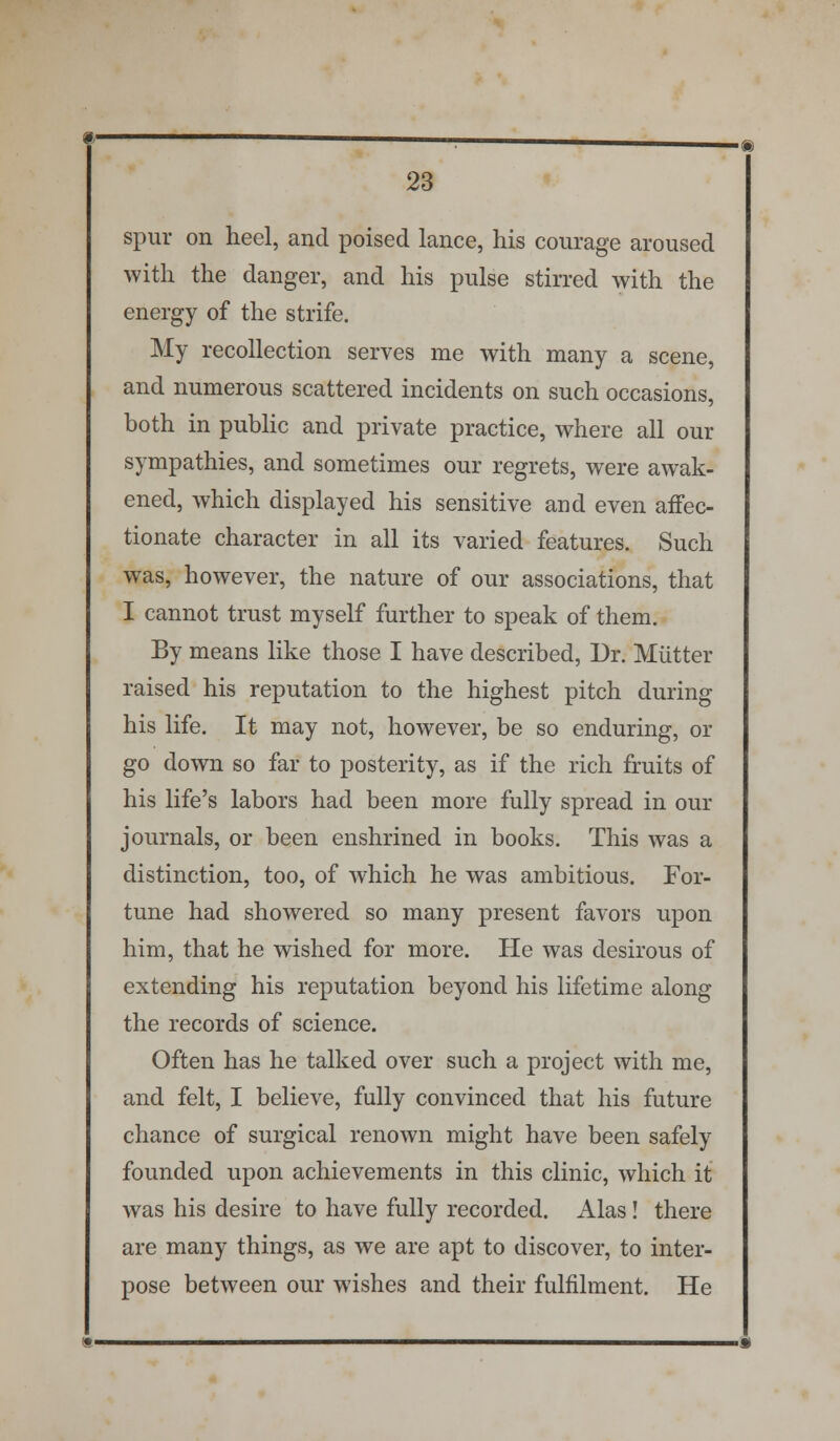 spur on heel, and poised lance, his courage aroused with the danger, and his pulse stirred with the energy of the strife. My recollection serves me with many a scene, and numerous scattered incidents on such occasions, both in public and private practice, where all our sympathies, and sometimes our regrets, were awak- ened, which displayed his sensitive and even affec- tionate character in all its varied features. Such was, however, the nature of our associations, that I cannot trust myself further to speak of them. By means like those I have described, Dr. Mutter raised his reputation to the highest pitch during his life. It may not, however, be so enduring, or go down so far to posterity, as if the rich fruits of his life's labors had been more fully spread in our journals, or been enshrined in books. This was a distinction, too, of which he was ambitious. For- tune had showered so many present favors upon him, that he wished for more. He was desirous of extending his reputation beyond his lifetime along the records of science. Often has he talked over such a project with me, and felt, I believe, fully convinced that his future chance of surgical renown might have been safely founded upon achievements in this clinic, which it was his desire to have fully recorded. Alas! there are many things, as we are apt to discover, to inter- pose between our wishes and their fulfilment. He