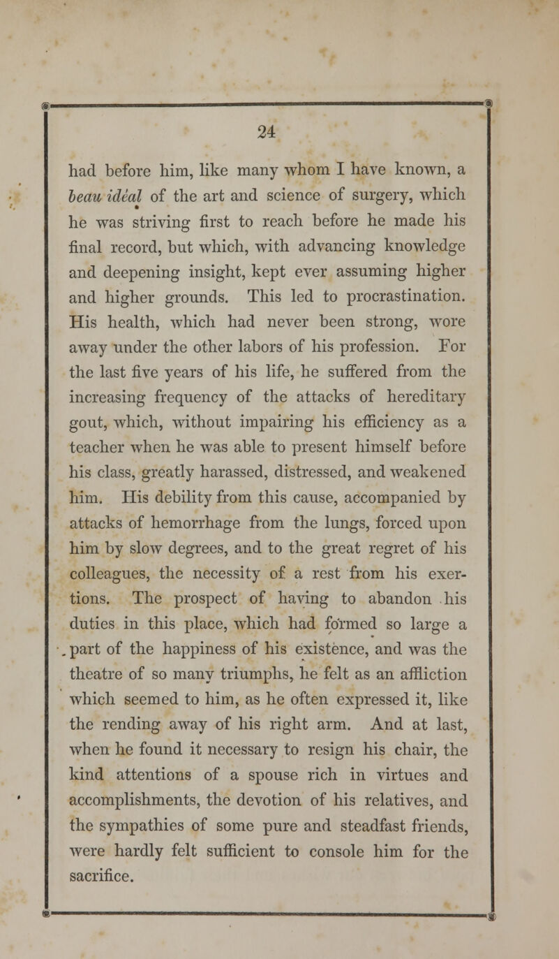 had before him, like many whom I have known, a beau ideal of the art and science of surgery, which he was striving first to reach before he made his final record, but which, with advancing knowledge and deepening insight, kept ever assuming higher and higher grounds. This led to procrastination. His health, which had never been strong, wore away under the other labors of his profession. For the last five years of his life, he suffered from the increasing frequency of the attacks of hereditary gout, which, without impairing his efficiency as a teacher when he was able to present himself before his class, greatly harassed, distressed, and weakened him. His debility from this cause, accompanied by attacks of hemorrhage from the lungs, forced upon him by slow degrees, and to the great regret of his colleagues, the necessity of a rest from his exer- tions. The prospect of having to abandon his duties in this place, which had formed so large a . part of the happiness of his existence, and was the theatre of so many triumphs, he felt as an affliction which seemed to him, as he often expressed it, like the rending away of his right arm. And at last, when he found it necessary to resign his chair, the kind attentions of a spouse rich in virtues and accomplishments, the devotion of his relatives, and the sympathies of some pure and steadfast friends, were hardly felt sufficient to console him for the sacrifice.