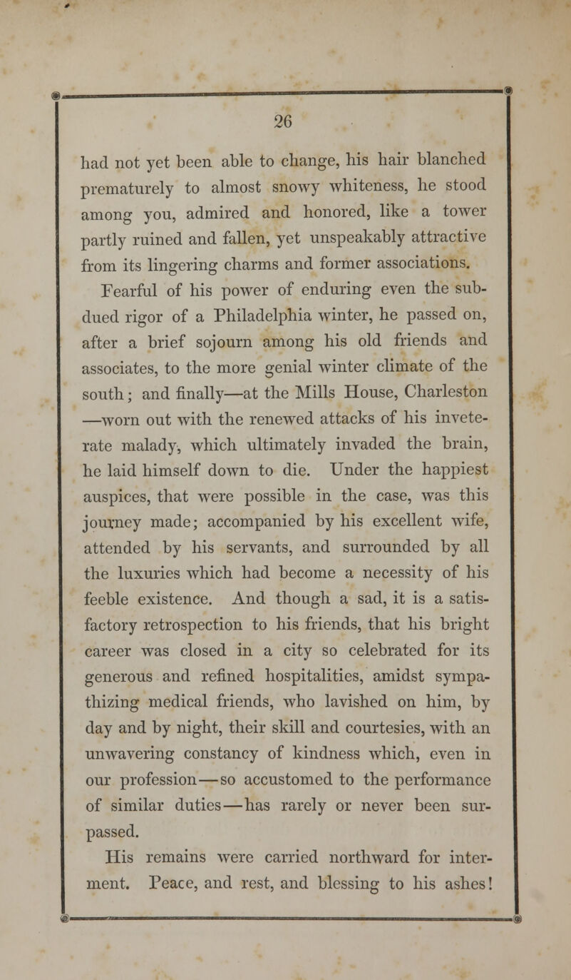 had not yet been able to change, his hair blanched prematurely to almost snowy whiteness, he stood among you, admired and honored, like a tower partly ruined and fallen, yet unspeakably attractive from its lingering charms and former associations. Fearful of his power of enduring even the sub- dued rigor of a Philadelphia winter, he passed on, after a brief sojourn among his old friends and associates, to the more genial winter climate of the south; and finally—at the Mills House, Charleston —worn out with the renewed attacks of his invete- rate malady, which ultimately invaded the brain, he laid himself down to die. Under the happiest auspices, that were possible in the case, was this journey made; accompanied by his excellent wife, attended by his servants, and surrounded by all the luxuries which had become a necessity of his feeble existence. And though a sad, it is a satis- factory retrospection to his friends, that his bright career was closed in a city so celebrated for its generous and refined hospitalities, amidst sympa- thizing medical friends, who lavished on him, by day and by night, their skill and courtesies, with an unwavering constancy of kindness which, even in our profession—so accustomed to the performance of similar duties—has rarely or never been sur- passed. His remains were carried northward for inter- ment. Peace, and rest, and blessing to his ashes! @-