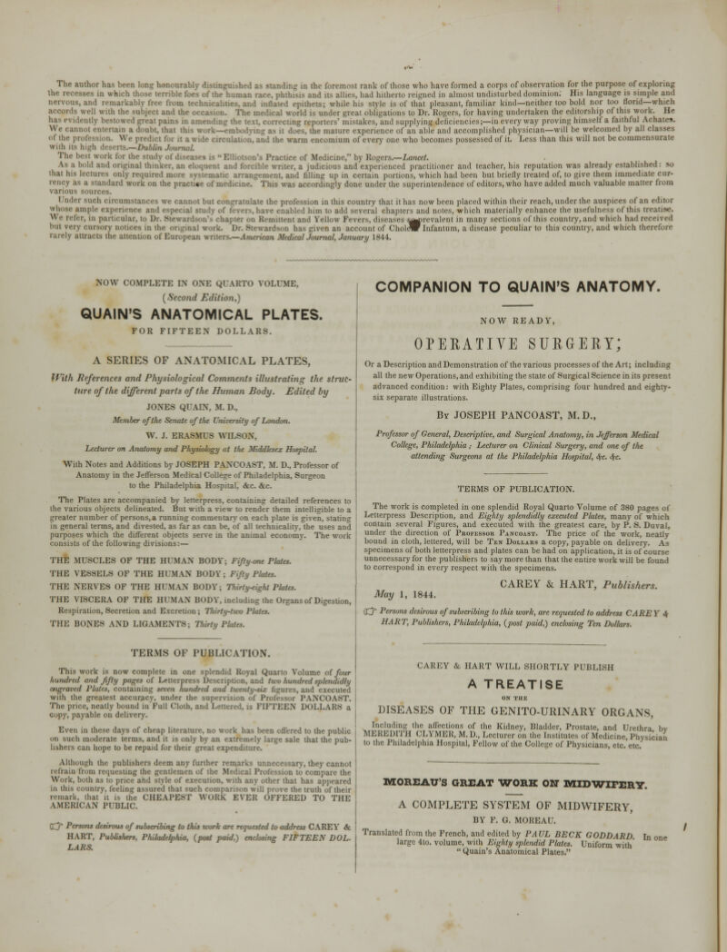 The author has been long honourably distinguished as standing in die foremost rank of those who have formed a corps of observation for the purpose of exploring the recesses in which those terrible foes of the human race, phthisis and us allies, had hitherto reigned in almost undisturbed dominion. His language is simple and .and remarkably tree from technicalities, and inflated epithets; while his Style is of that pleasant, familiar kind—neither too bold nor too florid—which well with the subject and the occasion. The medical world is under great obligations to Dr. Kogers, for having undertaken the editorship of this work. He ■ uilv bestowed great pains in amending the text, correcting reporters' mistakes, and supplying deticiencies;—in everyway proving himself a faithful Achates. not entertain a doubt, that this work—embodying as it does, the mature experience of an able and accomplished physician—will be welcomed by all classes ol the profession. We predict for it a wide circulation, and the warm encomium of every one who becomes possessed of it. Less than this will not be commensurate with its high deserts.—Dublin Journal. The best work lor the study of diseases is Elliotson's Practice of Medicine, by Rogers.—Lancet. bold and original thinker, an eloquent and forcible writer, a judicious and experienced practitioner and teacher, his reputation was already established: so that his lectures only required more systematic arrangement, and filling up in certain portions, which had been but briefly treated of, to give them immediate cur- rency as a standard work on the practice of medicine. This was accordingly done under the superintendence of editors, who have added much valuable matter from various sources. r such circumstances we cannot but congratulate the profession in this country that it has now been placed within their reach, under the auspices of an editor whose ample experience and especial study of fevers, have enabled him to add several chapters and notes, which materially enhance the usefulness of this treatise. W e refer, in particular, to Dr. Stewardson's chapter on Remittent and Yellow Fevers, diseases s^prevalent in many sections of this country, and which had received but very cursory notices in the original work. Dr. Stewardson has given an account of CholeW Infantum, a disease peculiar to this country, and which therefore rarely attracts the attention of European writers.—American Medical Journal, January 1844. NOW COMPLETE IN ONE QUARTO VOLUME, (Second Edition,) QUAIN'S ANATOMICAL PLATES. FOR FIFTEEN DOLLARS. A SERIES OF ANATOMICAL PLATES, With References and Physiological Comments illustrating the struc- ture of the different parts of the Human Body. Edited by JONES QUAIN, M. D., Member of the Senate of the University of London. W. J. ERASMUS WILSON, Lecturer on Anatomy and Physiology at the Middlesex Hospital. With Notes and Additions by JOSEPH PANCOAST, M. D., Professor of Anatomy in the Jefferson Medical College of Philadelphia, Surgeon to the Philadelphia Hospital, &c. &c. The Plates are accompanied by letterpress, containing detailed references to the various objects delineated. But with a view to render them intelligible to a greater number of persons.a running commentary on each plate is given, stating in general terms, and divested, as far as can be, of all technicality, the uses and purposes which the different objects serve in the animal economy. The work consists of the following divisions:— THE MUSCLES OF THE HUMAN BODY; Fif/y.one Plates. THE VESSELS OF THE HUMAN BODY; Fifty Plates. THE NERVES OF THE HUMAN BODY; Thirty-eight Plates. THE VISCERA OF THE HUMAN BODY, including the Organs of Digestion, Respiration, Secretion and Excretion; Thirty-two Plates. THE BONES AND LIGAMENTS; Thirty Plates. TERMS OF PUBLICATION. This work is now complete in one splendid Royal Quarto Volume of four hundred and fifty pages of Letterpress Description, and two hundred splendidly engraved Pla/es, containing seven hundred and twenty-six figures, and executed with the greatest accuracy, under the supervision of Professor PANCOAST. The price, neatly bound in Full Cloth, and Lettered, is FIFTEEN DOLLARS a copy, payable on delivery. Even in these days of cheap literature, no work has been offered to the public on such moderate terms, and it is only by an extremely large sale that the pub- lishers can hope to be repaid for their great expenditure. Although the publishers deem any further remarks unnecessary, they cannot refrain from requesting the gentlemen of the Medical Profession to compare the Work, both as to price and style of execution, with any other that has appeared in this country, feeling assured that such comparison will prove the truth of their remark, that it is the CHEAPEST WORK EVER OFFERED TO THE AMERICAN PUBLIC. Cj* Persons desirous of subscribing to this work are requested to address CAREY & HART, Publishers, Philadelphia, (post paid,) enclosing FIFTEEN DOL- LARS. COMPANION TO QUAIN'S ANATOMY. NOW READY, OPERATIVE SURGERY; Or a Description and Demonstration of the various processes of the Art; including all the new Operations, and exhibiting the state of Surgical Science in its present advanced condition: with Eighty Plates, comprising four hundred and eighty* six separate illustrations. Bv JOSEPH PANCOAST, M.D., Professor of General, Descriptive, and Surgical Anatomy, in Jefferson Medical College, Philadelphia ,• Lecturer on Clinical Surgery, and one of the attending Surgeotis at the Philadelphia Hospital, S(c. <S(C. TERMS OF PUBLICATION. The work is completed in one splendid Royal Quarto Volume of 380 pages of Letterpress Description, and Eighty splendidly executed Plates, many of which contain several Figures, and executed with the greatest care, by P. S. Duval, under the direction of Professor Pancoast. The price of the work, neatly bound in cloth, lettered, will be Ten Dollars a copy, payable on delivery. As specimens of both letterpress and plates can be had on application, it is of course unnecessary for the publishers to say more than that the entire work will be found to correspond in every respect with the specimens. CAREY & HART, Publishers. May 1, 1844. dj Persons desirous of subscribing to this work, are requested to address CARE Y <$- HART, Publishers, Philadelphia, (post paid,) enclosing Ten Dollars. CAREY & HART WILL SHORTLY PUBLISH A TREATISE ON THE DISEASES OF THE GENITO-URINARY ORGANS, Including the affections of the Kidney, Bladder, Prostate, and Urethra bv MEREDITH CLYMER, M. D., Lecturer on the Institutes of Medicine, Physician to the Philadelphia Hospital, Fellow of the College of Physicians, etc etc MOREAU'S GREAT WORK ON MIDWIFERY. A COMPLETE SYSTEM OF MIDWIFERY, BY F. G. MOREAU. Translated from the French, and edited by PAUL BECK GODDARD. In one large 4to. volume, with Eighty splendid Plates. Uniform with'  Quain's Anatomical Plates.