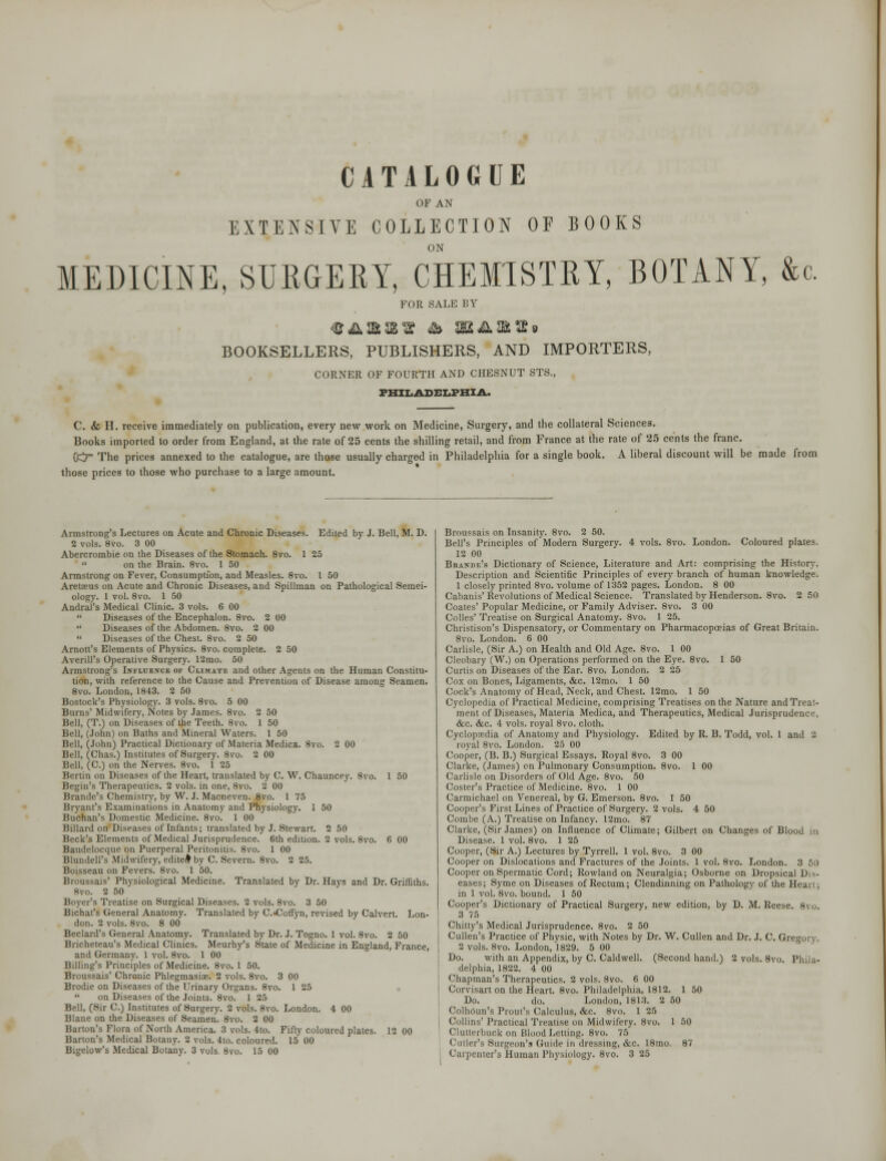 CATALOGUE OF AN i:\TENSIVE COLLECTION OF BOOKS ON MEDICINE, SURGERY, CHEMISTRY, BOTANY, &c. FOR SALE BY BOOKSELLERS, PUBLISHERS, AND IMPORTERS, CORNER OF FOURTH AND CHESNUT STS., PHILADELPHIA. C. «fe H. receive immediately on publication, every new work on Medicine, Surgery, and the collateral Sciences. Books imported to order from England, at the rate of 25 cents the shilling retail, and from France at the rate of 25 cents the franc. OCT The prices annexed to the catalogue, are those usually charged in Philadelphia for a single book. A liberal discount will be made from those prices to those who purchase to a large amount. Armstrong's Lectures on Acute and Chronic Diseases. Edited by J. Bell, M. D. 2 vols. 8vo. 3 00 Abercrombie on the Diseases of the Stomach. 8vo. 1 25  on the Brain. 8vo. 1 50 Armstrong on Fever, Consumption, and Measles. 8vo. I 50 Aretafus on Acute and Chronic Diseases, and Spillman on Pathological Semei- ologv. 1 vol. 8vo. 1 50 Andrei's Medical Clinic. 3 vols. 6 00  Diseases of the Encephalon. 8vo. 2 00  Diseases of the Abdomen. 8vo. 2 00  Diseases of the Chest. 8vo. 2 50 Arnott's Elements of Physics. 8vo. complete. 2 50 Averill's Operative Surgery. 12mo. 50 Armstrong's Influence of Climate and other Agents on the Human Constitu- tion, with reference to the Cause and Prevention of Disease among Seamen. 8vo. London, 1843. 2 50 Bostock's Physiology. 3 vols. 8vo. 5 00 Burns' Midwifery, Notes by James. 8vo. 2 50 Bell, (T.) on Diseases of the Teeth. 8vo. 1 50 Bell, (John) on Baths and Mineral Waters. 1 50 Bell, (John) Practical Dictionary of Materia Medica. 8vo. 2 00 Bell, (Chas.) Institutes of Surgery. 8vo. 2 00 Bell, (C.) on the Nerves. 8vo. 1 25 Bertin on Diseases of the Heart, translated by C. W. Chauncey. 8vo. 1 50 Begin's Therapeutics. 2 vols, in one, 8vo. 2 00 Brande's Chemistry, by W. J. Macneven. 8vo. 1 75 Bryant's Examinations in Anatomy and Physiology. 1 50 Buchan's Domestic Medicine. 8vo. 1 00 Billard on Diseases of Infants; translated by J. Stewart. 2 50 Beck's Elements of Medical Jurisprudence. 6th edition. 2 vols. 8vo. 6 00 Baudelocque on Puerperal Peritonitis. 8vo. 1 00 Blundell's Midwifery, edited by C. Severn. 8vo. 2 25. Boisseau on Fevers. 8vo. 1 50. Broussais' Physiological Medicine. Translated by Dr. Hays and Dr. Griffiths. 8vo. 2 50 Boyer's Treatise on Surgical Diseases. 2 vols. 8vo. 3 50 Bichat's General Anatomy. Translated by C.«Coffyn, revised by Calvert. Lon- don. 2 vols. Svo. 8 00 Beclard's General Anatomy. Translated by Dr. J. Togno. 1 vol. 8vo. 2 50 Bricheteau's Medical Clinics. Meurhy's State of Medicine in England, France, and Germany. 1 vol. 8vo. 1 00 Billing's Principles of Medicine. 8vo. 1 50. Broussais' Chronic Phlegmasiae. 2 vols. 8vo. 3 00 Brodie on Diseases of the Urinary Organs. 8vo. 1 25  on Diseases of the Joints. 8vo. 125 Bell, (Sir C.) Institutes of Surgery. 2 vols. 8vo. London. 4 00 Blane on the Diseases of Seamen. 8vo. 2 00 Barton's Flora of North America. 3 vols. 4to. Fifty coloured plates. 12 00 Barton's Medical Botany. 2 vols. 4to. coloured. 15 00 Bigelow's Medical Botany. 3 vols. 8vo. 15 00 Broussais on Insanity. 8vo. 2 50. Bell's Principles of Modern Surgery. 4 vols. 8vo. London. Coloured plates. 12 00 Biiani)f.'s Dictionary of Science, Literature and Art: comprising the History, Description and Scientific Principles of every branch of human knowledge. 1 closely printed 8vo. volume of 1352 pages. London. 8 00 Cabanis' Revolutions of Medical Science. Translated by Henderson. 8vo. 2 50 Coates' Popular Medicine, or Family Adviser. 8vo. 3 00 Colles' Treatise on Surgical Anatomy. 8vo. 1 25. Christison's Dispensatory, or Commentary on Pharmacopoeias of Great Britain. Svo. London. 6 00 Carlisle, (Sir A.) on Health and Old Age. 8vo. 1 00 Cleobary (W.) on Operations performed on the Eye. 8vo. 1 50 Curtis on Diseases of the Ear. 8vo. London. 2 25 Cox on Bones, Ligaments, &c. 12mo. 1 50 Cock's Anatomy of Head, Neck, and Chest. 12mo. 1 50 Cyclopedia of Practical Medicine, comprising Treatises on the Nature and Treat- ment of Diseases, Materia Medica, and Therapeutics, Medical Jurisprudence, &c. &c. 4 vols, royal 8vo. cloth. Cyclopaedia of Anatomy and Physiology. Edited by R. B. Todd, vol. 1 and 2 royal 8vo. London. 25 00 Cooper, (B. B.) Surgical Essays. Royal 8vo. 3 00 Clarke, (James) on Pulmonary Consumption. 8vo. 1 00 Carlisle on Disorders of Old Age. 8vo. 50 Coster's Practice of Medicine. 8vo. 1 00 Carmichael on Venereal, by G. Emerson. 8vo. 1 50 Cooper's First Lines of Practice of Surgery. 2 vols. 4 50 Combe (A.) Treatise on Infancy. 12mo. 87 Clarke, (Sir James) on Influence of Climate; Gilbert on Changes of Blood in Disease. 1 vol. 8vo. 1 25 Cooper, (Sir A.) Lectures by Tyrrell. 1 vol. 8vo. 3 00 Cooper on Dislocations and Fractures of the Joints. 1 vol. 8vo. London. 3 50 Cooper on Spermatic Cord; Rowland on Neuralgia; Osborne on Dropsical Dis- eases; Syme on Diseases of Rectum; Clendinning on Pathology of the Heart; in 1 vol. 8vo. bound. 1 50 Cooper's Dictionary of Practical Surgery, new edition, by D. M. Reese. 8vo. 3 75 Chitty's Medical Jurisprudence. 8vo. 2 50 Cullen's Practice of Physic, with Notes by Dr. W. Cullen and Dr. J. C. Gregory. 2 vols. 8vo. London, 1829. 5 00 Do. with an Appendix, by C. Caldwell. (Second hand.) 2 vols. 8vo. Phila- delphia, 1822. 4 00 Chapman's Therapeutics. 2 vols. 8vo. 6 00 Corvisart on the Heart. 8vo. Philadelphia, 1812. 1 50 Do. do. London, 1813. 2 50 Colhoun's Prout's Calculus, &c. 8vo. 1 25 Collins' Practical Treatise on Midwifery. 8vo. 1 50 Clutterbuck on Blood Letting. 8vo. 75 Cutler's Surgeon's Guide in dressing, &c. 18mo. 87 Carpenter's Human Physiology. 8vo. 3 25