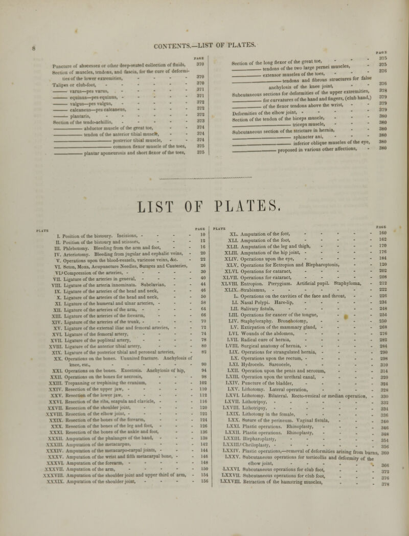 CONTENTS.-LIST OF PLATES. Puncture of abscesses or other deep-seated collection of fluids, i of muscles, tendons, and fascia, for the cure of deformi- ties of the lower eitremities, - Talipes or club-foot, ----- varus—pes varus, ... - equinus—pes equinus, - - - - valgus—pes valgus, ... - calcaneus—pes calcaneus, ... - plantaris, »...-• Section of the tendo-achillis, ----- abductor muscle of the great toe, tendon of the anterior tibial muscle, posterior tibial muscle, common flexor muscle of the toes, plantar aponeurosis and short flexor of the toes, PAGE 370 370 370 371 371 372 372 372 373 374 374 374 375 375 Section of the long flexor of the great toe, - . tendons of the two large pernei muscles, extensor muscles of the toes, tendons and fibrous structures for false anchylosis of the knee joint, Subcutaneous sections for deformities of the upper extremities for curvatures of the hand and fingers, (club hand,) of the flexor tendons above the wrist, Deformities of the elbow joint, - Section of the tendon of the biceps muscle, triceps muscle, Subcutaneous section of the stricture in hernia, sphincter ani, inferior oblique muscles of the eye, ■ proposed in various other affections, PAGE 375 375 376 376 378 379 379 379 380 380 380 380 380 380 LIST OF PLATES. I. Position of the bistoury. Incisions, - - - - II. Position of the bistoury and scissors, III. Phlebotomy. Bleeding from the arm and foot, IV. Arteriotomy. Bleeding from jugular and cephalic veins, - V. Operations upon the blood-vessels, varicose veins, &c. VI. Seton, Moxa, Acupuncture Needles, Sutures and Cauteries, VI.2 Compression of the arteries, - - - - - VII. Ligature of the arteries in general, - - - - VIII. Ligature of the arteria innominata. Subclavian, IX. Ligature of the arteries of the head and neck, X. Ligature of the arteries of the head and neck, XI. Ligature of the humeral and ulnar arteries, - XII. Ligature of the arteries of the arm, - - - - XIII. Ligature of the arteries of the forearm, XIV. Ligature of the arteries of the trunk, - XV. Ligature of the external iliac and femoral arteries, - XVI. Ligature of the femoral artery, - - - - XVII. Ligature of the popliteal artery, - XVIII. Ligature of the anterior tibial artery, XTX. Ligature of the posterior tibial and peroneal arteries, XX. Operations on the bones. Ununited fracture. Anchylosis of knee, etc., ...... XXI. Operations on the bones. Exostosis. Anchylosis of hip, XXII. Operations on the bones for necrosis, XXIII. Trepanning or trephining the cranium, XXIV. Resection of the upper jaw, - - - - - XXV. Resection of the lower jaw, - - . . . XXVI. Resection of the ribs, scapula and clavicle, - .VXVII. Resection of the shoulder joint, - XXVIII. Resection of the elbow joint, - XXIX. Resection of the bones of the forearm, XXX. Resection of the bones of the leg and foot, XXXI. Resection of the bones of the ankle and foot, XXXII. Amputation of the phalanges of the hand, - XXXIII. Amputation of the metacarpus, - XXXIV. Amputation of the metacarpo-carpal joints, - XXXV. Amputation of the wrist and fifth metacarpal bone, - XXXVI. Amputation of the forearm, - XXXVII. Amputation of the arm, - XXXVIII. Amputation of the shoulder joint and upper third of arm, • XXXIX. Amputation of the shoulder joint, - PAGE 10 12 16 20 22 26 30 40 44 46 50 58 64 66 70 72 74 78 80 82 90 94 98 102 110 112 116 120 122 124 126 136 138 142 144 146 148 150 154 156 XL. Amputation of the foot, * XLI. Amputation of the foot, - XLII. Amputation of the leg and thigh, - XLIII. Amputation of the hip joint, - - - - - XLIV. Operations upon the eye, . - - - - XLV. Operations for Ectropion and Blepharoptosis, XLVI. Operations for cataract, - XLVII. Operations for cataract, - XLVIII. Entropion. Pterygium. Artificial pupil. Staphyloma, XLIX. Strabismus, ------- L. Operations on the cavities of the face and throat, LI. Nasal Polypi. Hare-lip, ..... LII. Salivary fistula, ...... LIII. Operations for cancer of the tongue, ... LIV. Staphyloraphy. Bronchotomy, .... LV. Extirpation of the mammary gland, - - - - LVI. Wounds of the abdomen, ..... LVII. Radical cure of hernia, ..... LVIII. Surgical anatomy of hernia, ----- LIX. Operations for strangulated hernia, .... LX. Operations upon the rectum, ----- LXI. Hydrocele. Sarcocele, ..... LXII. Operation upon the penis and scrotum, ... LXIII. Operation upon the urethral canal, - - - . LXIV. Puncture of the bladder, - LXV. Lithotomy. Lateral operation, - LXVI. Lithotomy. Bilateral. Recto-vesical or median operation, - LXVII. Lithotripsy, -..-... LXVIII. Lithotripsy, ....... LXIX. Lithotomy in the female, ----- LXX. Suture of the perineum. Vaginal fistula, - - . LXXI. Plastic operations. Rhinoplasty, - - . . LXXII. Plastic operations. Rhinoplasty, - LXXIII. Blepharoplasty, -----_ LXXIII.2 Cheiloplasty, ----... LXXIV. Plastic operations,—removal of deformities arising from burn LXXV. Subcutaneous operations for torticollis and deformity of the elbow joint, ■-*•-_ ■LXXVI. Subcutaneous operations for club foot, ... LXXVII. Subcutaneous operations for club foot, ... LXXVIII. Retraction of the hamstring muscles, PAGE 160 162 170 176 184 120 202 208 212 222 226 234 248 254 250 268 276 282 284 290 298 310 314 320 324 328 330 332 334 336 340 346 348 354 356 s, 360 360 372 370 378