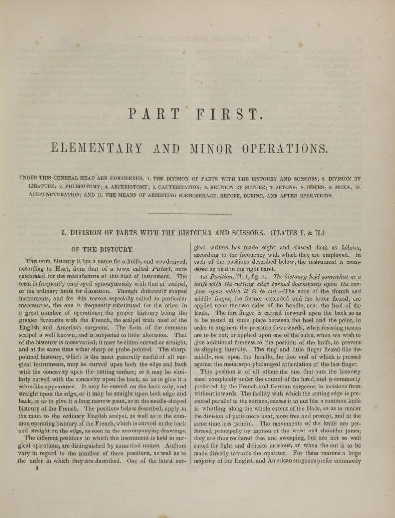 PART FIRST. ELEMENTARY AND MINOR OPERATIONS. UNDER THIS GENERAL HEAD ARE CONSIDERED, I. THE DIVISION OF PARTS WITH THE BISTOURY AND SCISSORS; 2. DIVISION BY LIGATURE; 3. PHLEBOTOMY; 4. ARTERIOTOMY; 5. CAUTERIZATION; 6. REUNION BY SUTURE; 7. SETONS; 8. ISSUES; 9. MOXA; 10. ACUPUNCTURATION; AND 11. THE MEANS OF ARRESTING HAEMORRHAGE, BEFORE, DURING, AND AFTER OPERATIONS. I. DIVISION OF PARTS WITH THE BISTOURY AND SCISSORS. (PLATES I. & II.) OF THE BISTOURY. The term bistoury is but a name for a knife, and was derived, according to Huet, from that of a town called Pistori, once celebrated for the manufacture of this kind of instrument. The term is frequently employed synonymously with that of scalpel, or the ordinary knife for dissection. Though differently shaped instruments, and for this reason especially suited to particular manoeuvres, the one is frequently substituted for the other in a great number of operations; the proper bistoury being the greater favourite with the French, the scalpel with most of the English and American surgeons. The form of the common scalpel is well known, and is subjected to little alteration. That of the bistoury is more varied; it may be either curved or straight, and at the same time either sharp or probe-pointed. The sharp- pointed bistoury, which is the most generally useful of all sur- gical instruments, may be curved upon both the edge and back with the concavity upon the cutting surface; or it may be simi- larly curved with the concavity upon the back, so as to give it a sabre-like appearance. It may be curved on the back only, and straight upon the edge, or it may be straight upon both edge and back, so as to give it a long narrow point, as in the needle-shaped bistoury of the French. The positions below described, apply in the main to the ordinary English scalpel, as well as to the com- mon operating bistoury of the French, which is curved on the back and straight on the edge, as seen in the accompanying drawings. The different positions in which this instrument is held in sur- gical operations, are distinguished by numerical names. Authors vary in regard to the number of these positions, as well as to the order in which they are described. One of the latest sur- 3 gical writers has made eight, and classed them as follows, according to the frequency with which they are employed. In each of the positions described below, the instrument is consi- dered as held in the right hand. 1st Position, PI. 1, fig. 1. The bistoury held somewhat as a knife with the cutting edge turned downwards upon the sur- face upon which it is to cut.—The ends of the thumb and middle finger, the former extended and the latter flexed, are applied upon the two sides of the handle, near the heel of the blade. The fore finger is carried forward upon the back so as to be rested at some place between the heel and the point, in order to augment the pressure downwards, when resisting tissues are to be cut; or applied upon one of the sides, when we wish to give additional firmness to the position of the knife, to prevent its slipping laterally. The ring and little finger flexed like the middle, rest upon the handle, the free end of which is pressed against the metacarpo-phalangeal articulation of the last finger. This position is of all others the one that puts the bistoury most completely under the control of the hand, and is commonly preferred by the French and German surgeons, in incisions from without inwards. The facility with which the cutting edge is pre- sented parallel to the surface, causes it to cut like a common knife in whittling along the whole extent of the blade, so as to render the division of parts more neat, more free and prompt, and at the same time less painful. The movements of the knife are per- formed principally by motion at the wrist and shoulder joints; they are thus rendered free and sweeping, but are not so well suited for light and delicate incisions, or when the cut is to be made directly towards the operator. For these reasons a large majority of the English and American surgeons prefer commonly