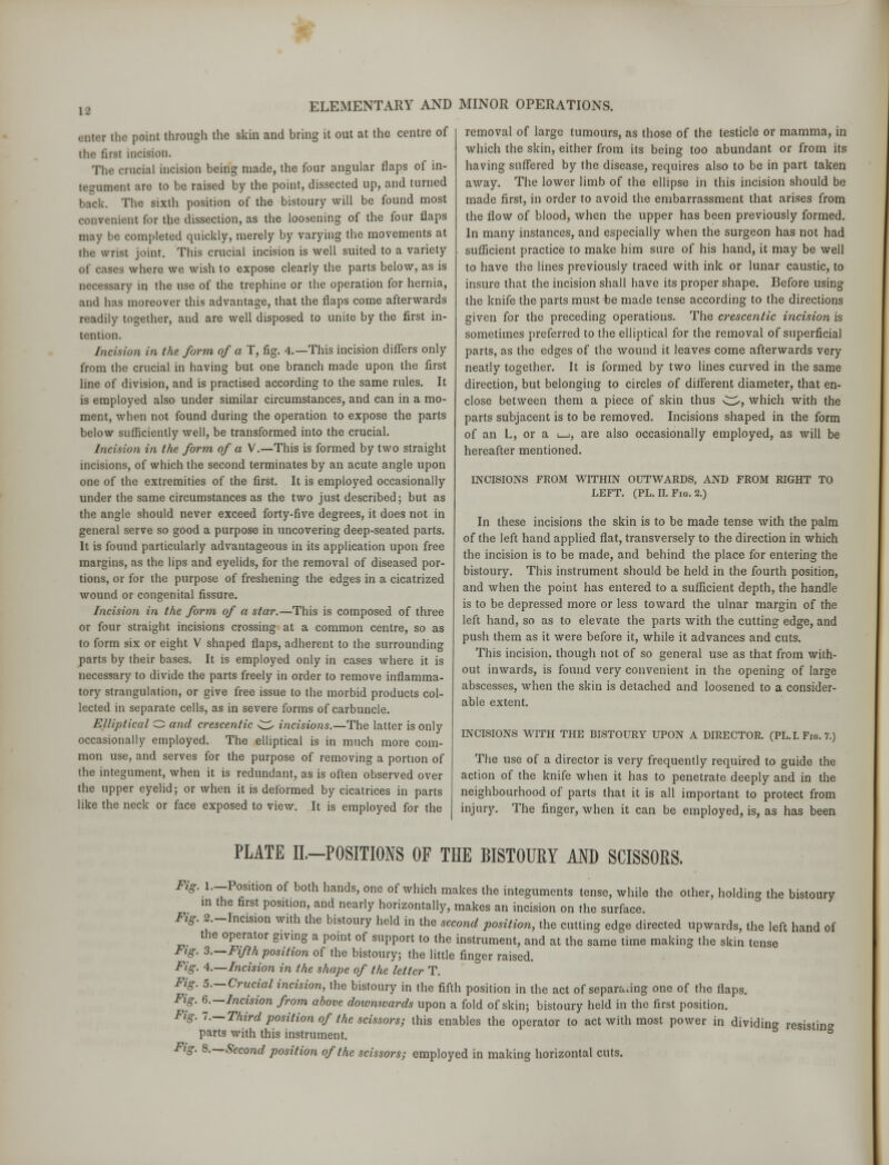 eater the point through the skin and bring it out at the centre of the first incision. The crucial incision being made, the four angular flaps of in- ternment are to be raised by the point, dissected up, and turned hack. The, sixth position of the bistoury will be found most convenient for the dissection, as the loosening of the four flaps may be completed quickly, merely by varying the movements at the wrist joint. This crucial incision is well suited to a variety of cases where we wish to expose clearly the parts below, as is necessary in the use of the trephine or the operation for hernia, and has moreover this advantage, that the flaps come afterwards readily together, and are well disposed to unite by the first in- tention. Incision in the form of a T, fig. 4.—This incision differs only from the crucial in having but one branch made upon the first line of division, and is practised according to the same rules. It is employed also under similar circumstances, and can in a mo- ment, when not found during the operation to expose the parts below sufficiently well, be transformed into the crucial. Incision in the form of a V.—This is formed by two straight incisions, of which the second terminates by an acute angle upon one of the extremities of the first. It is employed occasionally under the same circumstances as the two just described; but as the angle should never exceed forty-five degrees, it does not in general serve so good a purpose in uncovering deep-seated parts. It is found particularly advantageous in its application upon free margins, as the lips and eyelids, for the removal of diseased por- tions, or for the purpose of freshening the edges in a cicatrized wound or congenital fissure. Incision in the form of a star.—This is composed of three or four straight incisions crossing at a common centre, so as to form six or eight V shaped flaps, adherent to the surrounding parts by their bases. It is employed only in cases where it is necessary to divide the parts freely in order to remove inflamma- tory strangulation, or give free issue to the morbid products col- lected in separate cells, as in severe forms of carbuncle. Elliptical O and crescentic w incisions.—The latter is only occasionally employed. The elliptical is in much more com- mon use, and serves for the purpose of removing a portion of the integument, when it is redundant, as is often observed over the upper eyelid; or when it is deformed by cicatrices in parts like the neck or face exposed to view. It is employed for the ELEMENTARY AND MINOR OPERATIONS. removal of large tumours, as those of the testicle or mamma, in which the skin, either from its being too abundant or from its having suffered by the disease, requires also to be in part taken away. The lower limb of the ellipse in this incision should be made first, in order to avoid the embarrassment that arises from the flow of blood, when the upper has been previously formed. In many instances, and especially when the surgeon has not had sufficient practice to make him sure of his hand, it may be well to have the lines previously traced with ink or lunar caustic, to insure that the incision shall have its proper shape. Before using the knife the parts must be made tense according to the directions given for the preceding operations. The crescentic incision is sometimes preferred to the elliptical for the removal of superficial parts, as the edges of the wound it leaves come afterwards very neatly together. It is formed by two lines curved in the same direction, but belonging to circles of different diameter, that en- close between them a piece of skin thus C^, which with the parts subjacent is to be removed. Incisions shaped in the form of an L, or a i_i, are also occasionally employed, as will be hereafter mentioned. INCISIONS FROM WITHIN OUTWARDS, AND FROM RIGHT TO LEFT. (PL. n. Fig. 2.) In these incisions the skin is to be made tense with the palm of the left hand applied flat, transversely to the direction in which the incision is to be made, and behind the place for entering the bistoury. This instrument should be held in the fourth position, and when the point has entered to a sufficient depth, the handle is to be depressed more or less toward the ulnar margin of the left hand, so as to elevate the parts with the cutting edge, and push them as it were before it, while it advances and cuts. This incision, though not of so general use as that from with- out inwards, is found very convenient in the opening of large abscesses, when the skin is detached and loosened to a consider- able extent. INCISIONS WITH THE BISTOURY UPON A DIRECTOR. (PL. I. Fio. 7.) The use of a director is very frequently required to guide the action of the knife when it has to penetrate deeply and in the neighbourhood of parts that it is all important to protect from injury. The finger, when it can be employed, is, as has been PLATE IL—POSITIONS OF THE BISTOURY AND SCISSORS. Fig. _l.—Position of both hands, one of which makes the integuments tense, while the other, holding the bistoury in the first position, and nearly horizontally, makes an incision on the surface. Fig. 2.-Incision with the bistoury held in the second position, the cutting edge directed upwards, the left hand of the operator giving a point of support to the instrument, and at the same time making the skin tense Fig. 3.—Fifth position of the bistoury; the little finger raised. Fig. 4.—Incision in the shape of the letter T. Fig. 5.—Crucial incision, the bistoury in the fifth position in the act of separating one of the flaps. Fig. 6.—Incision from above downwards upon a fold of skin; bistoury held in the first position. Fig. 1.—Third position of the scissors; this enables the operator to act with most power in dividing resisting parts with this instrument. Fig. 8.—Second position of the scissors; employed in making horizontal cuts.