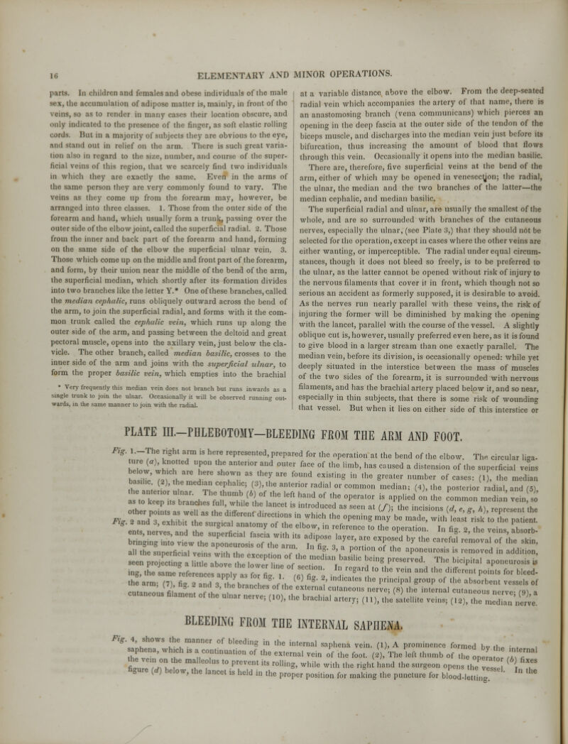 parts, [n children and females and obese individuals of the male «hc accumulation of adipose matter is, mainly, in front of the veins, so as to render in many cases their location obscure, and only indicated to the presence of the finger, as soft elastic rolling cords. But in a majority of subjects they are obvious to the eye, and stand out in relief on the arm. There is such great varia- tion also in regard to the size, number, and course of the super- ficial veins of this region, that we scarcely find two individuals m which they are exactly the same. Even in the arms of the same person they are very commonly found to vary. The veins as they come up from the forearm may, however, be arranged into three classes. 1. Those from the outer side of the forearm and hand, which usually form a trunk, passing over the outer side of the elbow joint, called the superficial radial. 2. Those from the inner and back part of the forearm and hand, forming on the same side of the elbow the superficial ulnar vein. 3. Those which come up on the middle and front part of the forearm, and form, by their union near the middle of the bend of the arm, the superficial median, which shortly after its formation divides into two branches like the letter Y.* One of these branches, called the median cephalic, runs obliquely outward across the bend of the arm, to join the superficial radial, and forms with it the com- mon trunk called the cephalic vein, which runs up along the outer side of the arm, and passing between the deltoid and great pectoral muscle, opens into the axillary vein, just below the cla- vicle. The other branch, called median basilic, crosses to the inner side of the arm and joins with the superficial ulnar, to form the proper basilic vein, which empties into the brachial • Very frequently this median vein does not branch but runs inwards as a single trunk to join the ulnar. Occasionally it will be observed running out- wards, in the same manner to join with the radial. at a variable distance above the elbow. From the deep-seated radial vein which accompanies the artery of that name, there is an anastomosing branch (vena communicans) which pierces an opening in the deep fascia at the outer side of the tendon of the biceps muscle, and discharges into the median vein just before its bifurcation, thus increasing the amount of blood that flows through this vein. Occasionally it opens into the median basilic. There are, therefore, five superficial veins at the bend of the arm, either of which may be opened in venesection; the radial, the ulnar, the median and the two branches of the latter—the median cephalic, and median basilic. The superficial radial and ulnar, are usually the smallest of the whole, and are so surrounded with branches of the cutaneous nerves, especially the ulnar, (see Plate 3,) that they should not be selected for the operation, except in cases where the other veins are either wanting, or imperceptible. The radial under equal circum- stances, though it does not bleed so freely, is to be preferred to the ulnar, as the latter cannot be opened without risk of injury to the nervous filaments that cover it in front, which though not so serious an accident as formerly supposed, it is desirable to avoid. As the nerves run nearly parallel with these veins, the risk of injuring the former will be diminished by making the opening with the lancet, parallel with the course of the vessel. A slightly oblique cut is, however, usually preferred even here, as it is found to give blood in a larger stream than one exactly parallel. The median vein, before its division, is occasionally opened: while yet deeply situated in the interstice between the mass of muscles of the two sides of the forearm, it is surrounded with nervous filaments, and has the brachial artery placed below it, and so near, especially in thin subjects, that there is some risk of wounding that vessel. But when it lies on either side of this interstice or PLATE III.-PHLEBOTOMY-BLEEDING FROM THE ARM AND FOOT, Fi l.-rhe right arm ,s here represented, prepared for the operation at the bend of the elbow. The circular liga- hleifl)' hT T {hu anteri°r ^ °Uter ^ °f the Hmb' haS CaUSed a dlstesi0» of <he s»Perfi^ veins h, ill' 7,whare , ur aS U,eyare f°Und eXiStlng iD ,he greater mmiber of cases: 0)> the median Ftg. 2and 3, exhibit the surgical anatomy of the elbow, in reference to the operation In fi. 2 the veins absorb mg, tL Cfefer eaPt ^f 7 ^T* JlTl ^ ^ * *%T ** P0JtS *» ^ the arm; (7), fig 2 and 3 the branrhP, nf th * ' ? PnnCipal gr°UP °f the absorb™t vessels of rtit»nM1ifii 1 r u branches of the external cutaneous nerve; (8) the internal cutaneous nerve- (Q) a cutaneous filament of the ulnar nerve; (10), the brachial artery; (n), thesitellite veins; (l2), tClTZ^e. BLEEDING FROM TBE INTERNAL SAPHENA. Pig. 4, shows the manner of bleeding in the internal saphena vein. (1), A prominence formed bv th'P i , , aphena, which is a continuation of the external vein of the foot. (2), The left thumb of thTonefa Z7 the vemon the malleolus to prevent its rolling, while with the right, hand the surgeon ope, the ^ ( T figure (d) below, the lancet is held in the proper position for making the puncture for blood 1 ttmg ' ^