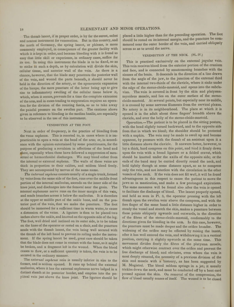 IS The thumb lancet, if in proper order, is by far the surest, safest and neatest instrument for venesection. But in this country, and the north of Germany, the spring lancet, or phleme, is more commonly employed, in consequence of the greater facility with which it is kept in order, and because bleeding with it is found so easy that little skill or experience, in ordinary cases, suffice for its use. In using this instrument the blade is to be fixed, so as to strike at such a depth, as by calculation will divide the skin, cellular tissue, and anterior wall of the vein. As there is a chance, however, that the blade may penetrate the posterior wall of the vein, and wound the parts beneath, it should never be held in the direction of the artery, or the aponeurotic expansion of the biceps; the mere puncture of the latter being apt to give rise to inflammatory swelling of the cellular tissue below it, which, when it occurs, prevents for a time the complete extension of the arm, and in cases tending to suppuration requires an opera- tion for the division of the resisting fascia, so as to take away the painful pressure on the swollen part. The cautions above given in reference to bleeding in the median basilic, are especially to be observed in the use of this instrument. VENESECTION AT THE FOOT. Next in order of frequency, is the practice of bleeding from the venae saphense. This is resorted to, in cases where it is im- practicable to open a vein at the bend of the arm; or, in accord- ance with the opinion entertained by some practitioners, for the purpose of producing a revulsion in affections of the head and chest, especially when these have followed a suppression of men- strual or hemorrhoidal discharges. We may bleed either from the internal or external saphena. The walls of these veins are thick in proportion to their calibre, and seldom bleed freely. They are accompanied by nerves of the same name. The internal saphena consists usually of a single trunk, formed by veins from the same side of the foot, runs over the middle front portion of the internal malleolus, ascends on the inner side of the knee joint, and discharges into the femoral near the groin. The internal saphenous nerve runs on the inner margin of this vein, and sends branches across it below the malleolus. It is therefore at the upper or middle part of the ankle bone, and on the pos- terior part of the vein, that we make the puncture. The foot should be immersed for a sufficient time in warm water, to cause a distension of the veins. A ligature is then to be placed two inches above the ankle, and knotted on the opposite side of the leg. The foot, well dried and inclined on its outer side, is to be taken on the knee of the operator or rested on a chair, and the puncture made with the thumb lancet, the vein being well secured with the thumb of the left hand to prevent its rolling under the instru- ment. If the spring lancet be used, great care should be taken that the blade does not come in contact with the bone, as it might be broken, and a fragment left in the wound. When the blood ceases to flow, or a sufficient quantity is taken, the vein is to be secured in the ordinary manner. The external saphena vein is usually inferior in size to the former, and is seldom opened. It runs up behind the external malleolus, where it has the external saphenous nerve lodged in a distinct sheath at its posterior border, and empties into the po- pliteal vein just above the knee joint. The ligature should be placed a little higher than for the preceding operation. The foot should be rested on its internal margin, and the puncture be com- menced near the outer border of the vein, and carried obliquely across so as to avoid the nerve. VENESECTION AT THE NECK. (PL. IV.) This is practised exclusively on the external jugular vein. This vein receives blood from the exterior portion of the cranium and face, and is connected by anastomosing branches with the sinuses of the brain. It descends in the direction of a line drawn from the angle of the jaw, to the junction of the external third with the internal two-thirds of the clavicle, where it sinks under the edge of the sterno-cleido-mastoid, and opens into the subcla- vian. The vein is covered in front by the skin and platysma- myoideus muscle, and lies on the outer surface of the sterno- cleido-mastoid. At several points, but especially near its middle, it is crossed by some nervous filaments from the cervical plexus. No artery is in its neighbourhood. The place at which it is opened is in the adult about three fingers' breadth above the clavicle, and over the belly of the sterno-cleido-mastoid. Operation.—The patient is to be placed in the sitting posture, with the head slightly turned backward, and to the opposite side from that in which we bleed; the shoulder should be protected with a napkin. The vein may be made to swell up and become apparent, by pressure with the thumb of an assistant upon it a little distance above the clavicle. It answers better, however, to lay a thick, hard compress on this point, and bind it firmly down upon the vein with a broad ligature or a folded cravat, which should be knotted under the axilla of the opposite side; or the ends of the band may be carried directly round the neck, and held tightly though at some distance apart, so as to compress only the vein, and not interfere with the circulation in the other vessels of the neck. If the vein does not fill well, it will be found advantageous in this respect to cause the patient to move the jaws as in mastication, and make a few prolonged expirations. The same measures will be found also after the vein is opened to facilitate the discharge of blood. The lancet properly opened, and held as seen in PI. 3, the operator pressing with the left thumb upon the swollen vein above the compress, and with the fore finger of the same hand a little distance higher in order to steady the vessel and stretch the skin, makes a puncture between these points obliquely upwards and outwards, in the direction of the fibres of the sterno-cleido-mastoid, conformably to the directions given for bleeding in the arm. In this case, however, the puncture must be made deeper and the orifice broader. The widening of the orifice may be effected by raising the lancet, after it has well entered the vein, and withdrawing it in a vertical position, carrying it slightly upwards at the same time. This movement divides freely the fibres of the platysma muscle, which might otherwise contract over the orifice and prevent the free discharge of blood; and obviates, even where the vein is most deeply situated, the necessity of a previous division of the skin and muscle with a bistoury, as has been suggested by M. Magistrel. The blood seldom springs in a jet; it usually trickles down the neck, and must be conducted off by a bent card pressed against the skin. On removal of the compression, the flow of blood usually ceases of itself. The wound is to be closed