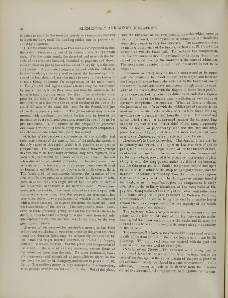 is better to resort to this measure merely as a temporary measure to check the llo\v, until the bleeding orifice can be properly se- cured by a ligature. 1. Of the temporal artery.—This is easily compressed against the cranial bones, in any part of its course above the zygomatic arcli. For the main trunk, the detached pad to which the two i lids of the strap are buckled, described at page 29, and shown in its application just in front of the carat PI. G2, fig. 1, is the most appropriate. A graduated compress secured with the nodose or knotted bandage, suits very well to arrest the hsemorrhage from one of its branches, and may be made to serve in the absence of a more fitting apparatus for compression of the main trunk. 2. The frontal and infra-orbital arteries may be compressed by similar means, where they come out from the orifices in the bones to take a position under the skin. The graduated com- press for the infra-orbital should be placed nearly vertically, in the direction of a line from the external canthus of the eye to the ala of the nose of the same side—and for the frontal, laid just above the superciliary notch. 3. The facial artery may be com- pressed with the finger just below the jaw and in front of the masseter, or by a graduated compress, secured in one of the modes just mentioned. 4. In injuries of the occipital or posterior auricular arteries, it is best to apply two graduated compresses, one above and one below the lips of the wound. Arteries of the neck.—In consequence of the mobility and great sensitiveness of the parts in front of the neck, the carotid is the only vessel of this region which it is possible to subject to compression. The ligature of this vessel would, however, except in cases where its temporary occlusion only was required, be a preferable, as it would be a more certain, and even in the end a less distressing or painful proceeding. The compression may be made with the fingers, or with the proper compressor devised by Bourgery and Malapert, and shown in its application at fig. 2. The freedom of the anastomosis between the branches of the two carotids is so great as to render either the ligature or com- pression of the trunk of a single side of but little avail in erectile and other vascular tumours of the neck and head. When com- pression is resorted to, it has been advised to make it upon both trunks at the same time. For this purpose an instrument has been contrived with two pads, each of which is to be depressed with a screw between the edge of the sterno-cleido-mastoid, and the lower border of the larynx. The compression should, how- ever, be made gradually, giving time for the vertebral arteries to dilate, in order to avoid the danger that might arise from suddenly interrupting the columns of blood sent to the brain by the two great carotid trunks. .7rtcries of the arm.—The subclavian artery, as has been before observed, during an operation involving the great branches round the shoulder joint, may be temporarily compressed by the thumb and finger inserted endwise, as directed by Camper, between the scaleni muscles. For the permanent compression of the artery, ia the cure of axillary aneurism, various forms of the tourniquet have been devised. No other instrument, how- ever, appears so well calculated to accomplish its object as the one lately devised by M. Bourgery, and shown in position, PI. 62, fig. 1. The axillary artery is only susceptible of compression, at its passage over the second and third ribs. But at this place, from the thickness of the two pectoral muscles which cross in front of the vessel, it is impossible to command the circulation completely except in very thin subjects. The compression may be made with the ends of the fingers, as shown at PI. 62, with the knuckle or with the hand pad. To facilitate the compression, the pectoral muscles should be relaxed by bringing them to the side of the chest, placing the shoulder in the state of adduction. The compressor invented by Dalh for this artery, is not to be relied on. The humeral artery may be readily compressed at its upper part, just below the tendon of the pectoralis major, and between the biceps and coraco-brachialis, either with the fingers or one of the several instruments above mentioned; though from the conti- guity of the nerves, that with the fingers is found least painful. In any other part of its course no difficulty attends the compres- sion; the thumb or the fingers usually sufficing as well as any of the more complicated instruments. When at liberty to choose, the junction of the inferior with the middle third of the arm, is the most favourable site, as the median nerve is here found running inwards so as to separate itself from the artery. The radial and ulnar arteries may be compressed against the corresponding bone, in any part of the inferior third of the arm, temporarily with the fingers, or permanently with the free pad and strap (described page 29); or, if at hand, the more complicated com- pressors of Dupuytren, of a suitable size, may be used. Arteries of the lower extremity.—The femoral artery may be temporarily obliterated, at the upper or lower surface of the os pubis, with the end of a single thumb, or the flat surfaces of both, as observed at page 29. The tourniquet may also be employed for the same object, provided it be placed as represented in plate 62, fig. 4, with the strap passed under the fold of the buttocks, and the skin protected with double compresses behind and upon the sides, so as to admit of the strap being tightly drawn, and the frames of the tourniquet raised up upon the pubis, by a compress fastened to a body bandage. In the upper or middle third of the thigh, or in the popliteal region the compression is easily effected with the ordinary tourniquet or the compressor of Du- puytren. Compression of the artery at the latter point rather than in its course along the thigh is preferred by Professor Ferguson, in amputation of the leg, as being attended by a smaller loss of venous blood, in consequence of the less capacity of the vessels below the place of constriction. The posterior tibial artery is accessible to pressure at two points: at the inferior extremity of the leg, between the tendo- achillis, and the flexor tendons above the ankle; and between the internal ankle bone and the heel, in its course along the sinuosity of the os calcis. The anterior tibial artery may be readily compressed over the middle of the front surface of the ankle joint where it can be felt pulsating. The graduated compress secured with the pad and buckled strap answers well for this object. Arteries of the Trunk.—The external iliac artery may be compressed for a brief space of time with the hand pad or the back of the fist, against the upper margin of the pelvis, provided the abdominal muscles be placed in a state of relaxation. Little advantage, however, is likely to be derived from the measure except to gain time for the application of a ligature by the tern-