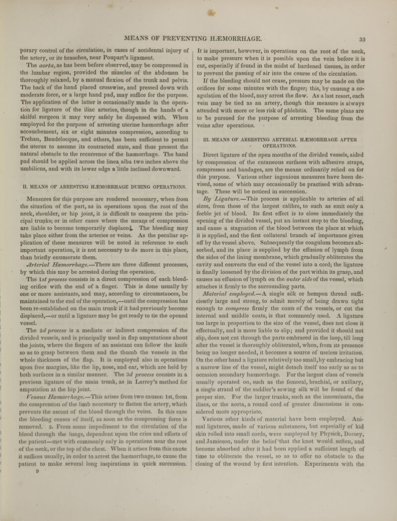porary control of the circulation, in cases of accidental injury of the artery, or its branches, near Poupart's ligament. The aorta, as has been before observed, may be compressed in the lumbar region, provided the muscles of the abdomen be thoroughly relaxed, by a mutual flexion of the trunk and pelvis. The back of the hand placed crosswise, and pressed down with moderate force, or a large hand pad, may suffice for the purpose. The application of the latter is occasionally made in the opera- tion for ligature of the iliac arteries, though in the hands of a skilful surgeon it may very safely be dispensed with. When employed for the purpose of arresting uterine haemorrhage after accouchement, six or eight minutes compression, according to Trehan, Baudelocque, and others, has been sufficient to permit the uterus to assume its contracted state, and thus present the natural obstacle to the recurrence of the haemorrhage. The hand pad should be applied across the linea alba two inches above the umbilicus, and with its lower edge a'little inclined downward. II. MEANS OF ARRESTING HAEMORRHAGE DURING OPERATIONS. Measures for this purpose are rendered necessary, when from the situation of the part, as in operations upon the root of the neck, shoulder, or hip joint, it is difficult to compress the prin- cipal trunks; or in other cases where the means of compression are liable to become temporarily displaced, The bleeding may take place either from the arteries or veins. As the peculiar ap- plication of these measures will be noted in reference to each important operation, it is not necessary to do more in this place, than briefly enumerate them. Arterial Hsemorrhage.—There are three different processes, by which this may be arrested during the operation. The 1st process consists in a direct compression of each bleed- ing orifice with the end of a finger. This is done usually by one or more assistants, and may, according to circumstances, be maintained to the end of the operation,—until the compression has been re-established on the main trunk if it had previously become displaced,—or until a ligature may be got ready to tie the opened vessel. The 2d process is a mediate or indirect compression of the divided vessels, and is principally used in flap amputations about the joints, where the fingers of an assistant can follow the knife so as to grasp between them and the thumb the vessels in the whole thickness of the flap. It is employed also in operations upon free margins, like the lip, nose, and ear, which are held by both surfaces in -a similar manner. The 3d process consists in a previous ligature of the main trunk, as in Larrey's method for amputation at the hip joint. Venous Hsemorrhage.—This arises from two causes: 1st, from the compression of the limb necessary to flatten the artery, which prevents the ascent of the blood through the veins. In this case the bleeding ceases of itself, as.soon as the compressing force is removed. 2, From some impediment to the circulation of the blood through the lungs, dependent upon the cries and efforts of the patient—met with commonly only in operations near the root of the neck, or the top of the chest. When it arises from this cause it suffices usually, in order to.arrest the haemorrhage, to cause the patient to make several long inspirations in quick succession. 9 It is important, however, in operations on the root of the neck, to make pressure when it is possible upon the vein before it is cut, especially if found in the midst of hardened tissues, in order to prevent the passing of air into the course of the circulation. If the bleeding should not cease, pressure may be made on the orifices for some minutes with the finger; this, by causing a co- agulation of the blood, may arrest the flow. As a last resort, each vein may be tied as an artery, though this measure is always attended with more or less risk of phlebitis. The same plans are to be pursued for the purpose of arresting bleeding from the veins after operations. in. MEANS OF ARRESTING ARTERIAL HAEMORRHAGE AFTER OPERATIONS. Direct ligature of the open mouths of the divided vessels, aided by compression of the cutaneous surfaces with adhesive straps, compresses and bandages, are the means ordinarily relied on for this purpose. Various other ingenious measures have been de- vised, some of which may occasionally be practised with advan- tage. These will be noticed in succession. By Ligature.—This process is applicable to arteries of all sizes, from those of the largest calibre, to such as emit only a feeble jet of blood. Its first effect is to close immediately the opening of the divided vessel, put an instant stop to the bleeding, and cause a stagnation of the blood between the place at which it is applied, and the first collateral branch of importance given off by the vessel above. Subsequently the coagulum becomes ab- sorbed, and its place is supplied by the effusion of lymph from the sides of the lining membrane, which gradually obliterates the cavity and converts the end of the vessel into a cord; the ligature is finally loosened by the division of the part within its grasp, and causes an effusion of lymph on the outer side of the vessel, which attaches it firmly to the surrounding parts. Material employed.—A single silk or hempen thread suffi- ciently large and strong, to admit merely of being drawn tight enough to compress firmly the coats of the vessels, or cut the internal and middle coats, is that commonly used. A ligature too large in proportion to the size of the vessel, does not close it effectually, and is more liable to slip; and provided it should not slip, does not cut through the parts embraced in the loop, till long after the vessel is thoroughly obliterated, when, from its presence being no longer needed, it becomes a source of useless irritation. On the other hand a ligature relatively too small,by embracing but a narrow line of the vessel, might detach itself too early so as to occasion secondary haemorrhage. For the largest class of vessels usually operated on, such as the femoral, brachial, or axillary, a single strand of the saddler's sewing silk will be found of the proper size. For the larger trunks, such as the innominata, the iliacs, or the aorta, a round cord of greater dimensions is con- sidered more appropriate. Various other kinds of material have been employed. Ani- mal ligatures, made of various substances, but especially of kid skin rolled into small cords, were employed by Physick, Dorsey, and Jamieson, under the belief that the knot would soften, and become absorbed after it had been applied a sufficient length of time to obliterate the vessel, so as to offer no obstacle to the closing of the wound by first intention. Experiments with the
