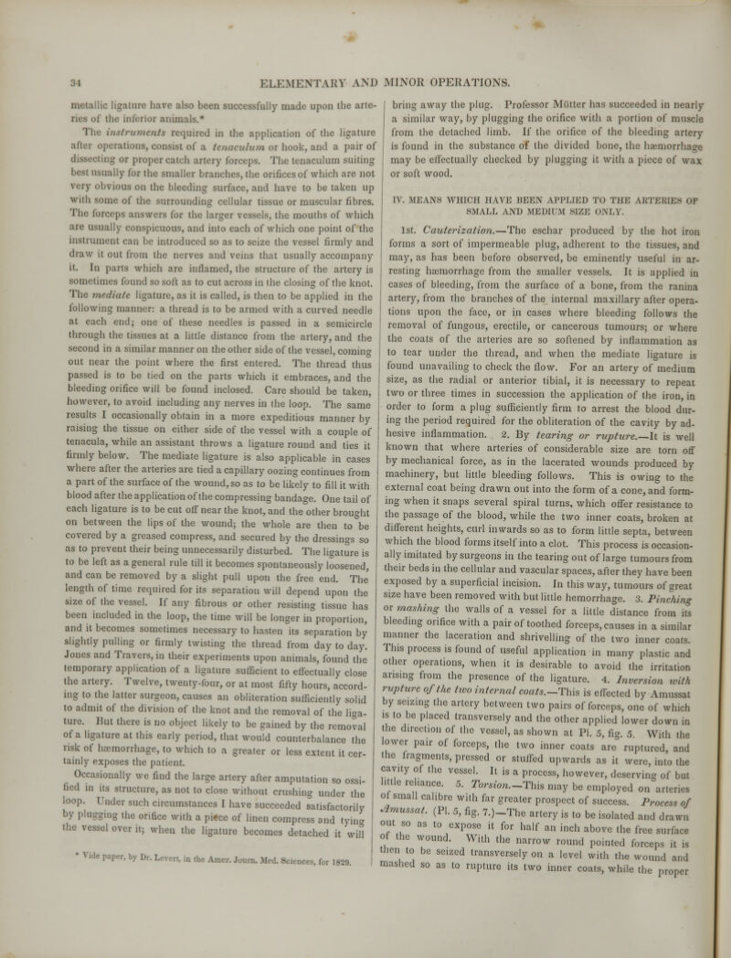 metallic ligature have also been successfully made upon the arte- ries of the inferior animals.* The instruments required in the application of the ligature after operations, consist of a tenaculum or hook, and a pair of dissecting or proper catch artery forceps. The tenaculum suiting best usually for the smaller branches, the orifices of which are not very obvious on the bleeding surface, and have to be taken up with some of the surrounding cellular tissue or muscular fibres. The forceps answers for the larger vessels, the mouths of which are usually conspicuous, and into each of which one point of the instrument can be introduced so as to seize the vessel firmly and draw it out from the nerves and veins that usually accompany it. In parts which are inflamed, the structure of the artery is sometimes found so soft as to cut across in the closing of the knot. The mediate ligature, as it is called, is then to be applied in the following manner: a thread is to be armed with a curved needle at each end; one of these needles is passed in a semicircle through the tissues at a little distance from the artery, and the second in a similar manner on the other side of the vessel, coming- out near the point where the first entered. The thread thus passed is to be tied on the parts which it embraces, and the bleeding orifice will be found inclosed. Care should be taken, however, to avoid including any nerves in the loop. The same results I occasionally obtain in a more expeditious manner by raising the tissue on either side of the vessel with a couple of tenacula, while an assistant throws a ligature round and ties it firmly below. The mediate ligature is also applicable in cases where after the arteries are tied a capillary oozing continues from a part of the surface of the wound, so as to be likely to fill it with blood after the application of the compressing bandage. One tail of each ligature is to be cut off near the knot, and the other brought on between the lips of the wound; the whole are then to be covered by a greased compress, and secured by the dressings so as to prevent their being unnecessarily disturbed. The ligature is to be left as a general rule till it becomes spontaneously loosened, and can be removed by a slight pull upon the free end. The length of time required for its separation will depend upon the size of the vessel. If any fibrous or other resisting tissue has been included in the loop, the time will be longer in proportion, and it becomes sometimes necessary to hasten its separation by slightly pulling or firmly twisting the thread from day to day. Jones and Travers, in their experiments upon animals, found the temporary application of a ligature sufficient to effectually close the artery. Twelve, twenty-four, or at most fifty hours, accord- ing to the latter surgeon, causes an obliteration sufficiently solid to admit of the division of the knot and the removal of the liga- ture. Rut there is no object likely to be gained by the removal of a ligature at this early period, that would counterbalance the risk of haemorrhage, to which to a greater or less extent it cer- tainly exposes the patient. Occasionally we find the large artery after amputation so ossi- fied in its structure, as not to close without crushing under the loop. Under such circumstances I have succeeded satisfactorily by plugging the orifice with a piece of linen compress and tying the vessel over it; when the ligature becomes detached it will ' V ide paper, by Dr. Levert, in the Amer. Journ. Med. Sciences, for 1829. bring away the plug. Professor Mutter has succeeded in nearly a similar way, by plugging the orifice with a portion of muscle from the detached limb. If the orifice of the bleeding artery is found in the substance of the divided bone, the haemorrhage may be effectually checked by plugging it with a piece of wax or soft wood. IV. MEANS WHICH HAVE BEEN APPLIED TO THE ARTERIES OF SMALL AND MEDIUM SIZE ONLY. 1st. Cauterization.—The eschar produced by the hot iron forms a sort of impermeable plug, adherent to the tissues, and may, as has been before observed, be eminently useful in ar- resting haemorrhage from the smaller vessels. It is applied in cases of bleeding, from the surface of a bone, from the ranina artery, from the branches of the internal maxillary after opera- tions upon the face, or in cases where bleeding follows the removal of fungous, erectile, or cancerous tumours; or where the coats of the arteries are so softened by inflammation as to tear under the thread, and when the mediate ligature is found unavailing to check the flow. For an artery of medium size, as the radial or anterior tibial, it is necessary to repeat two or three times in succession the application of the iron, in order to form a plug sufficiently firm to arrest the blood dur- ing the period required for the obliteration of the cavity by ad- hesive inflammation. 2. By tearing or rupture.—It is well known that where arteries of considerable size are torn off by mechanical force, as in the lacerated wounds produced by machinery, but little bleeding follows. This is owing to the external coat being drawn out into the form of a cone, and form- ing when it snaps several spiral turns, which offer resistance to the passage of the blood, while the two inner coats, broken at different heights, curl inwards so as to form little septa, between which the blood forms itself into a clot. This process is occasion- ally imitated by surgeons in the tearing out of large tumours from their beds in the cellular and vascular spaces, after they have been exposed by a superficial incision. In this way, tumours of great size have been removed with but little hemorrhage. 3. Pinching or mashing the walls of a vessel for a little distance from its bleeding orifice with a pair of toothed forceps, causes in a similar manner the laceration and shrivelling of the two inner coats. This process is found of useful application in many plastic and other operations, when it is desirable to avoid the irritation arising from the presence of the ligature. 4. Inversion ivith rupture of the two internal coats.-This is effected by Amussat by seizing the artery between two pairs of forceps, one of which is to be placed transversely and the other applied lower down in the direction of the vessel, as shown at PI. 5, fig. 5 With the lower pair of forceps, the two inner coats are ruptured, and the fragments, pressed or stuffed upwards as it were, into the cavny of the vessel. It is a process, however, deserving of but little reliance. 5. Torsion.-This may be employed on arteries ol small calibre with far greater prospect of success. Process of Amussat. (PI. 5, fig. 7.)-The artery is to be isolated and drawn out so as to expose it for half an inch above the free surface of the wound. With the narrow round pointed forceps it is then to be seized transversely on a level with the wound and mashed so as to rupture its two inner coats, while the proper