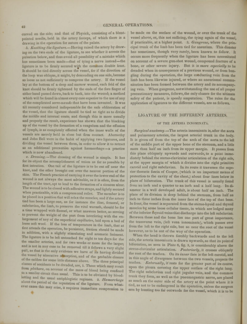 •12 carved on the side; and that of Physick, consisting of a blunt- poiir . held in the artery forceps, of which there is a drawing in the operation for suture of the palate. b. Knotting the ligature.—Having raised the artery by draw- ing on the two ends of the ligature, to see whether it arrests the pulsation below, and thus avoid all possibility of a mistake which has sometimes been made—that of tying a nerve instead—the ligature is to be firmly secured with the common double knot. It should be tied directly across the vessel, for if the direction of the loop was oblique, it might, by descending on one side, become so loose as not sufficiently to compress the artery. If the vessel lay at the bottom of a deep and narrow wound, each fold of the knot should be firmly tightened by the ends of the fore finger of either hand passed down, back to back, into the wound; a method which will be found in almost every case superior to the use of any of the complicated se?-re-?iccuds that have been invented. It was till recently considered indispensable for the safe obliteration of the vessel, that the ligature should be tied so tight as to divide the middle and internal coats; and though this is more usually and properly the result, experience has shown that the blocking up of the vessel by the formation of a coagulum and the effusion of lymph, is as completely effected when the inner walls of the vessels arc merely held in close but firm contact. Abernethy and John Bell were in the habit of applying two ligatures, and dividing the vessel between them, in order to allow it to retract as an additional precaution against haemorrhage—a practice which is now abandoned. c. Dressing.— The dressing of the wound is simple. It has for its object the accomplishment of union as far as possible by first intention. One tail of the ligature is to be cut off near the knot, and the other brought out over the nearest portion of the skin. The French practice of carrying it over the lower end of the wound is not always the most advisable, as it is often, from the length of the tract, apt to lead to the formation of a sinuous ulcer. The wound is to be closed with adhesive straps, and lightly secured when practicable, with a compress and roller. The member is to be placed in a position that will relax the muscles; and if the artery tied has been a large one, as for instance the iliac, femoral, or subclavian, the limb, to preserve the vital warmth, should be'for a time wrapped with flannel, or what answers better, as serving to prevent the weight of the part from interfering with the en- largement of any of the superficial capillaries, laid upon a bed of loose soft wool. If the loss of temperature in the limb, that at first attends the operation, be persistent, friction should be made in addition, with a slightly stimulating and aromatic liniment The ligature is to be left untouched for eight to ten days for the the smaller arteries, and for two weeks or more for the larger and is not in any case to be removed till it follows a very slight pull, as that is the only evidence we have of its having divided the vessel by ulcerative absorption, and of the probable closure o the calibre for some little distance above. The three principal classes of accidents to be dreaded, are, 1. Those which may result from plethora, an account of the mass of blood being confined o a smaller circuit than usual. This is to be obviated by blood- etting and the usual antiphlogistic regimen. 2. Hemorrhage about the period of the separation of the ligature. From what- e\er cause this may arise, it requires immediate compression to be made on the surface of the wound, or over the trunk of the vessel above, or, this not sufficing, the tying again of the vessel, if practicable, at a higher point. 3. Gangrene, where the prin- cipal trunk of the limb has been tied for aneurism. This disaster has sometimes, though very rarely, been known to follow. It occurs more frequently when the ligature has been necessitated on account of a severe gun-shot wound, compound fracture of a bone, or other severe injury. But it is more especially to be dreaded when in consequence of a previous wound, or from bun- gling during the operation, the large conducting vein from the limb has been likewise injured, or where an aneurismal commu- nication has been formed between the artery and its accompany- ing vein. When gangrene, notwithstanding the use of all proper precautionary measures, follows, the only chance for the ultimate safety of the patient, is speedy amputation. The rules for the application of ligatures to the different vessels, are as follows. LIGATURE OF THE DIFFERENT ARTERIES. OF THE ARTERIA INNOMINATA. Surgical anatomy.—The arteria innominata is, after the aorta and pulmonary arteries, the largest arterial trunk in the body. It is given off from the top of the arch of the aorta to the left of the middle part of the upper bone of the sternum, and a little more than half an inch from its upper margin. It passes from this place obliquely upwards and outwards, to a point imme- diately behind the sterno-clavicular articulation of the right side, at the upper margin of which it divides into the right primitive carotid and right subclavian. In its route it traverses the supe- rior thoracic fascia of Cooper, (which is an important means of protection to the cavity of the chest,) about four lines below its place of bifurcation. The trunk of this vessel is usually found from an inch and a quarter to an inch and a half long. Its di- ameter in a well developed adult, is about half an inch. The place of its division is deep behind the sternum, from half an inch to three inches from the inner face of the top of that bone. In front, the vessel is separated from the sterno-hyoid and thyroid muscles by some loose cellular tissue, in which are lodged many of the inferior thyroid veins that discharge into the left subclavian. Between these and the bone lies one part of great importance, the transverse vein, (left vena innominata), which passes over from the left to the right side, but so near the root of the vessel however, as to be out of the way of the operation. When the head is thrown forcibly backwards and to the left side, the arteria innominata is drawn upwards, so that its point of bifurcation, as seen in Plate 8, fig. 1, is considerably above the sterno-clavicular articulation. Posteriorly, it crosses obliquely the root of the trachea. On its inner face is the left carotid, and in this angle of divergence between the two vessels, projects the trachea. Externally, it rests for the greater part of its course, upon the pleura covering the upper surface of the right lung. The right subclavian and right jugular vein, and the common trunk they form, as well as the pneumogastric nerve, are placed so much on the outer side of the artery at the point where it is tied, as not to be endangered in the operation, unless the surgeon errs by hunting too far outwards for the vessel, which it is to be