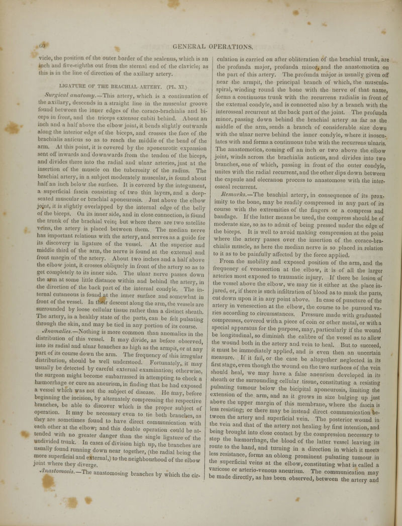 vide, the position of the outer border of the scalenus, which is an uiL'h and 6ve-eighthfl out from the sternal end of the clavicle; as tins is in the line of direction of the axillary artery. ].!(.' ITURE OF THE BRACHIAL ARTERY. (PL. XI.) Surgical anatomy.—This artery, which is a continuation of the axillary, descends in a straight line in the muscular groove found between the inner edges of the coraco-brachialis and bi- ceps in front, and the triceps extensor cubiti behind. About an inch and a half above the elbow joint, it bends slightly outwards along the interior edge of the biceps, and crosses the face of the brachialis amicus so as to reach the middle of the bend of the arm. At this point, it is covered by the aponeurotic expansion sent oil' inwards and downwards from the tendon of the biceps, and divides there into the radial and ulnar arteries, just at the insertion of the muscle on the tuberosity of the radius. The brachial artery, in a subject moderately muscular, is found about half an inch below the surface. It is covered by the integument, a superficial fascia consisting of two thin layers, and a deep- seated muscular or brachial aponeurosis. Just above the elbow johit, it is slightly overlapped by the internal edge of the belly of the biceps. On its inner side, and in close connection, is found the trunk of the brachial vein; but where there are two satellite veins, the artery is placed between them. The median nerve lias important relations with the artery, and serves as a guide for its discovery in ligature of the vessel. At the superior and middle third of the arm, the nerve is found at the external and front margin of the artery. About two inches and a half above the elbow joint, it crosses obliquely in front of the artery so as to get completely to its inner side. The ulnar nerve passes down the arm at some little distance within and behind the artery, in the direction of the back part of the internal condyle. The 'in- ternal cutaneous is found at the inner surface and somewhat in front of the vessel. In their descent along the arm, the vessels are surrounded by loose cellular tissue rather than a distinct sheath. The artery, in a healthy state of the parts, can be felt pulsating through the skin, and may be tied in any portion of its course. Anomalies.—Nothing is more common than anomalies in the distribution of this vessel. It may divide, as before observed into us radial and ulnar branches as high as the armpit, or at any part of its course down the arm. The frequency of this irre-ular distribution, should be well understood. Fortunately, it may usually be detected by careful external examination; otherwise the surgeon might become embarrassed in attempting to check a haemorrhage or cure an aneurism, in finding that he had exposed a vessel which was not the subject of disease. He may, before begmnmg the incision, by alternately compressing the respective branches, be able to discover which is the proper subject of operation. It may be necessary even to tie both branches, as they arc sometimes found to have direct communication with each other at the elbow; and this double operation could be at- tended wnh no greater danger than the single ligature of the undivided trunk. In cases of division high up, the branches are usually found running down near together, (the radial being the more superficial and external,) to the neighbourhood of the elbow joint where they diverge. Anaslomosis.-The anastomosing branches by which the cir- culation is carried on after obliteration of the brachial trunk, are the profunda major, profunda minor, and the anastomotica on the part of this artery. The profunda major is usually given off near the armpit, the principal branch of which, the musculo- spiral, winding round the bone with the nerve of that name, forms a continuous trunk with the recurrens radialis in front of the external condyle, and is connected also by a branch with the interosseal recurrent at the back part of the joint. The profunda minor, passing down behind the brachial artery as far as the middle of the arm, sends a branch of considerable size down with the ulnar nerve behind the inner condyle, where it inoscu- lates with and forms a continuous tube with the recurrens ulnaris. The anastomotica. coming off an inch or two above the elbow joint, winds across the brachialis anticus, and divides into two branches, one of which, passing in front of the outer condyle, unites with the radial recurrent, and the other dips down between the capsule and olecranon process to anastomose with the inter- osseal recurrent. Remarks.—The brachial artery, in consequence of its prox- imity to the bone, may be readily compressed in any part of its course with the extremities of the fingers or a compress and bandage. If the latter means be used, the compress should be of moderate size, so as to admit of being pressed under the edge of the biceps. It is well to avoid making compression at the point where the artery passes over the insertion of the coraco-bra- chialis muscle, as here the median nerve is so placed in relation to it as to be painfully affected by the force applied. From the mobility and exposed position of the arm, and the frequency of venesection at the elbow, it is of all the larger arteries most exposed to traumatic injury. If there be lesion of the vessel above the elbow, we may tie it either at the place in- jured, or, if there is such infiltration of blood as to mask the parts, cut down upon it in any point above. In case of puncture of the artery in venesection at the elbow, the course to be pursued va- ries according to circumstances. Pressure made with graduated compresses, covered with a piece of coin or other metal, or with a special apparatus for the purpose, may, particularly if the wound be longitudinal, so diminish the calibre of the vessel as to allow the wound both in the artery and vein to heal. But to succeed, it must be immediately applied, and is even then an uncertain measure. If it fail, or the case be altogether neglected in its first stage, even though the wound on the two surfaces of the vein should heal, we may have a false aneurism developed in its sheath or the surrounding cellular tissue, constituting a resisting pulsating tumour below the bicipital aponeurosis, limiting the extension of the arm, and as it grows in size bulging up just above the upper margin of this membrane, where the fascia is less resisting; or there may be instead direct communication be- tween the artery and superficial vein. The posterior wound in the vein and that of the artery not healing by first intention, and being brought into close contact by the compression necessary to stop the haemorrhage, the blood of the latter vessel leaving its route to the hand, and turning in a direction in which it meets less resistance, forms an oblong prominent pulsating tumour in the superficial veins at the elbow, constituting what is called a varicose or arterio-venous aneurism. The communication may be made directly, as has been observed, between the artery and