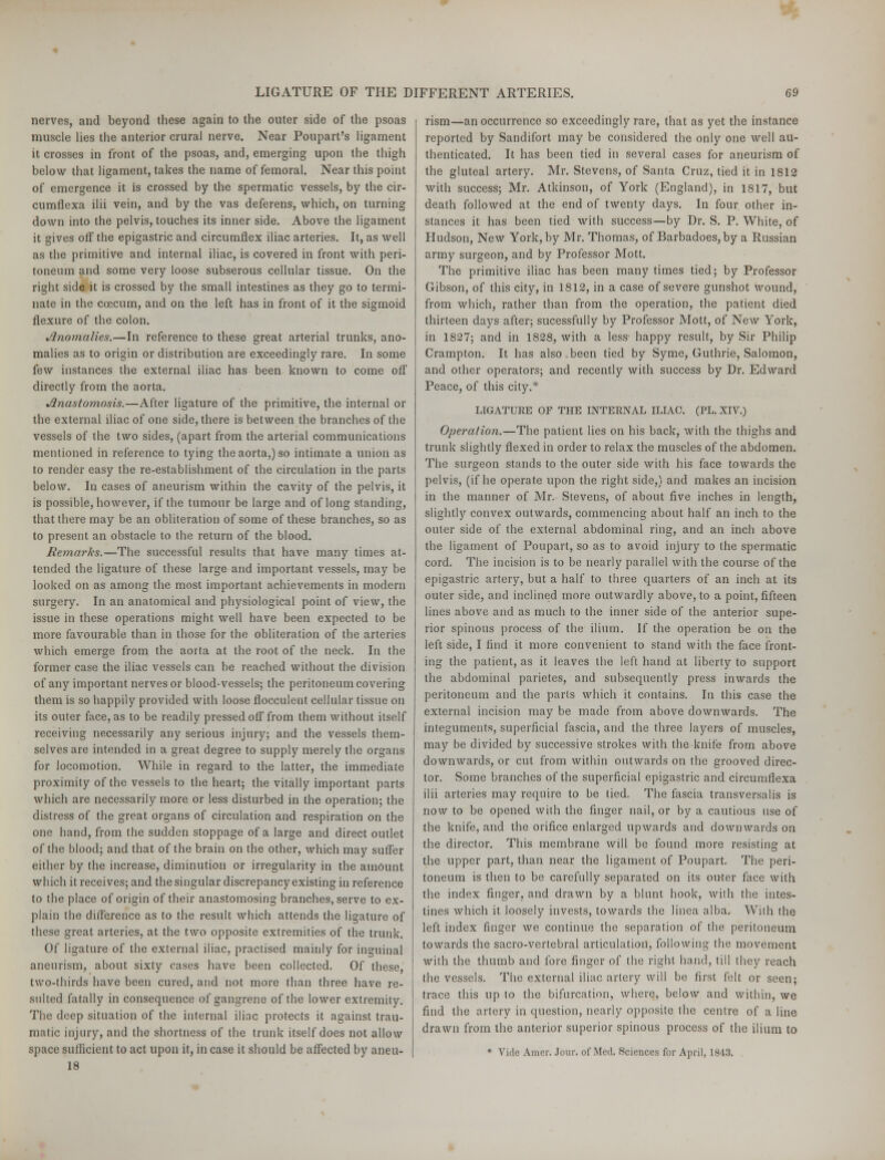 nerves, and beyond these again to the outer side of the psoas muscle lies the anterior crural nerve. Near Poupart's ligament it crosses in front of the psoas, and, emerging upon the thigh below that ligament, takes the name of femoral. Near this point of emergence it is crossed by the spermatic vessels, by the cir- cumflexa ilii vein, and by the vas deferens, which, on turning down into the pelvis, touches its inner side. Above the ligament it gives off the epigastric and circumflex iliac arteries. It, as well as the primitive and internal iliac, is covered in front with peri- toneum and some very loose subserous cellular tissue. On the right side it is crossed by the small intestines as they go to termi- nate in the coecum, and on the left has in front of it the sigmoid flexure of the colon. Anomalies.—In reference to these great arterial trunks, ano- malies as to origin or distribution are exceedingly rare. In some few instances the external iliac has been known to come off directly from the aorta. Anastomosis.—After ligature of the primitive, the internal or the external iliac of one side, there is between the branches of the vessels of the two sides, (apart from the arterial communications mentioned in reference to tying the aorta.) so intimate a union as to render easy the re-establishment of the circulation in the parts below. In cases of aneurism within the cavity of the pelvis, it is possible, however, if the tumour be large and of long standing, that there may be an obliteration of some of these branches, so as to present an obstacle to the return of the blood. Remarks.—The successful results that have many times at- tended the ligature of these large and important vessels, may be looked on as among the most important achievements in modern surgery. In an anatomical and physiological point of view, the issue in these operations might well have been expected to be more favourable than in those for the obliteration of the arteries which emerge from the aorta at the root of the neck. In the former case the iliac vessels can be reached without the division of any important nerves or blood-vessels; the peritoneum covering them is so happily provided with loose flocculent cellular tissue on its outer face, as to be readily pressed off from them without itself receiving necessarily any serious injury; and the vessels them- selves are intended in a great degree to supply merely the organs for locomotion. While in regard to the latter, the immediate proximity of the vessels to the heart; the vitally important parts which are necessarily more or less disturbed in the operation; the distress of the great organs of circulation and respiration on the one hand, from the sudden stoppage of a large and direct outlet of the blood; and that of the brain on the other, which may suffer either by the increase, diminution or irregularity in the amount which it receives; and the singular discrepancy existing in reference to the place of origin of their anastomosing branches, serve to ex- plain the difference as to the result which attends the ligature of these great arteries, at the two opposite extremities of the trunk. Of ligature of the external iliac, practised mainly for inguinal aneurism, about sixty cases have been collected. Of these, two-thirds have been cured, and not more than three have re- sulted fatally in consequence of gangrene of the lower extremity. The deep situation of the internal iliac protects it against trau- matic injury, and the shortness of the trunk itself does not allow space sufficient to act upon it, in case it should be affected by aneu- 18 rism—an occurrence so exceedingly rare, that as yet the instance reported by Sandifort may be considered the only one well au- thenticated. It has been tied in several cases for aneurism of the gluteal artery. Mr. Stevens, of Santa Cruz, tied it in 1812 with success; Mr. Atkinson, of York (England), in 1817, but death followed at the end of twenty days. In four, other in- stances it has been tied with success—by Dr. S. P. White, of Hudson, New York, by Mr. Thomas, of Barbadoes,by a Russian army surgeon, and by Professor Mott. The primitive iliac has been many times tied; by Professor Gibson, of this city, in 1812, in a case of severe gunshot wound, from which, rather than from the operation, the patient died thirteen days after; sucessfully by Professor Mott, of New York, in 1827; and in 1828, with a less- happy result, by Sir Philip Crampton. It has also been tied by Syme, Guthrie, Salomon, and other operators; and recently with success by Dr. Edward Peace, of this city.* LIGATURE OF THE INTERNAL ILIAC. (PL. XIV.) Operation.—The patient lies on his back, with the thighs and trunk slightly flexed in order to relax the muscles of the abdomen. The surgeon stands to the outer side with his face towards the pelvis, (if he operate upon the right side,) and makes an incision in the manner of Mr. Stevens, of about five inches in length, slightly convex outwards, commencing about half an inch to the outer side of the external abdominal ring, and an inch above the ligament of Poupart, so as to avoid injury to the spermatic cord. The incision is to be nearly parallel with the course of the epigastric artery, but a half to three quarters of an inch at its outer side, and inclined more outwardly above, to a point, fifteen lines above and as much to the inner side of the anterior supe- rior spinous process of the ilium. If the operation be on the left side, I find it more convenient to stand with the face front- ing the patient, as it leaves the left hand at liberty to support the abdominal parietes, and subsequently press inwards the peritoneum and the parts which it contains. In this case the external incision may be made from above downwards. The integuments, superficial fascia, and the three layers of muscles, may be divided by successive strokes with the knife from above downwards, or cut from within outwards on the grooved direc- tor. Some branches of the superficial epigastric and circumflexa ilii arteries may require to be tied. The fascia transversalis is now to be opened with the finger nail, or by a cautious use of the knife, and the orifice enlarged upwards and downwards on the director. This membrane will be found more resisting at the upper part, than near the ligament of Poupart. The peri- toneum is then to be carefully separated on its outer face with the index finger, and drawn by a blunt hook, with the intes- tines which it loosely invests, towards the linea alba. With the left index finger we continue the separation of the peritoneum towards the sacro-vertebral articulation, following the movement with the thumb and fore finger of the right hand, till they reach the vessels. The external iliac artery will be first felt or seen; trace this up to the bifurcation, where, below and within, we find the artery in question, nearly opposite the centre of a line drawn from the anterior superior spinous process of the ilium to * Vide Amer. Jour, of Med. Sciences for April, 1843.