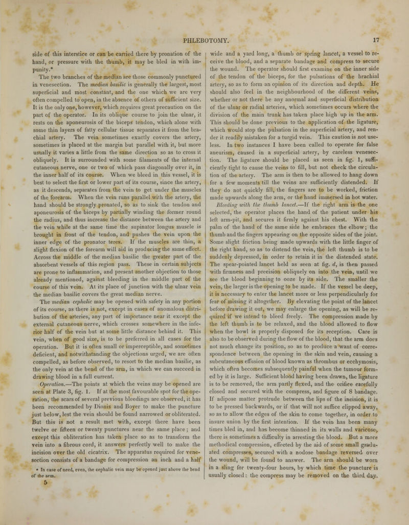 side of this interstice or can be carried there by pronation of the hand, or pressure with the thumb, it may be bled in with im- punity.* The two branches of the median are those commonly punctured in venesection. The median basilic is generally the largest, most superficial and most constant, and the one which we are very often compelled to open, in the absence of others of sufficient size. It is the only one, however, which requires great precaution on the part of the operator. In its oblique course to join the ulnar, it rests on the aponeurosis of the biceps tendon, which alone with some thin layers of fatty cellular tissue separates it from the bra- chial artery. The vein sometimes exactly covers the artery, sometimes is placed at the margin but parallel with it, but more usually it varies a little from the same direction so as to cross it obliquely. It is surrounded with some filaments of the internal cutaneous nerve, one or two of which pass diagonally over it, in the inner half of its course. When we bleed in this vessel, it is best to select the first or lower part of its course, since the artery, as it descends, separates from the vein to get under the muscles of the forearm. When the vein runs parallel with the artery, the hand should be strongly pronated, so as to sink the tendon and aponeurosis of the biceps by partially winding the former round the radius, and thus increase the distance between the artery and the vein while at the same time the supinator longus muscle is brought in front of the tendon, and pushes the vein upon the inner edge of the pronator teres. If the muscles are thin, a slight flexion of the forearm will aid in producing the same effect. Across the middle of the median basilic the greater part of the absorbent vessels of this region pass. These in certain subjects are prone to inflammation, and present another objection to those already mentioned, against bleeding in the middle part of the course of this vein. At its place of junction with the ulnar vein the median basilic covers the great median nerve. The median cephalic may be opened with safety in any portion of its course, as there is not, except in cases of anomalous distri- bution of the arteries, any part of importance near it except the external cutaneous nerve, which crosses somewhere in the infe- rior half of the vein but at some little distance behind it. This vein, when of good size, is to be preferred in all cases for the operation. But it is often small or imperceptible, and sometimes deficient, and notwithstanding the objections urged, we are often compelled, as before observed, to resort to the median basilic, as the only vein at the bend of the arm, in which we can succeed in drawing blood in a full current. Operation.—The points at which the veins may be opened are seen at Plate 3, fig. 1. If at the most favourable spot for the ope- ration, the scars of several previous bleedings are observed, it has been recommended by Dionis and Boyer to make the puncture just below, lest the vein should be found narrowed or obliterated. But this is not a result met with, except there have been twelve or fifteen or twenty punctures near the same place ; and except this obliteration has taken place so as to transform the vein into a fibrous cord, it answers perfectly well to make the incision over the old cicatrix. The apparatus required for vene- section consists of a bandage for compression an inch and a half * In case of need, even, the cephalic vein may be opened just above the bend of the arm. wide and a yard long, a thumb or spring lancet, a vessel to re- ceive the blood, and a separate bandage and compress to secure the wound. The operator should first examine on the inner side of the tendon of the biceps, for the pulsations of the brachial artery, so as to form an opinion of its direction and depth. He should also feel in the neighbourhood of the different veins, whether or not there be any anormal and superficial distribution of the ulnar or radial arteries, which sometimes occurs where the division of the main trunk has taken place high up in the arm. This should be done previous to the application of the ligature, which would stop the pulsation in the superficial artery, and ren- der it readily mistaken for a turgid vein. This caution is not use- less. In two instances I have been called to operate for false aneurism, caused in a superficial artery, by careless venesec- tion. The ligature should be placed as seen in fig. 1, suffi- ciently tight to cause the veins to fill, but not check the circula- tion of the artery. The arm is then to be allowed to hang down for a few moments till the veins are sufficiently distended. If they do not quickly fill, the fingers are to be worked, friction made upwards along the arm, or the hand immersed in hot water. Bleeding with the thumb lancet.—If the right arm is the one selected, the operator places the hand of the patient under his left arm-pit, and secures it firmly against his chest. With the palm of the hand of the same side he embraces the elbow; the thumb and the fingers appearing on the opposite sides of the joint. Some slight friction being made upwards with the little finger of the right hand, so as to distend the vein, the left thumb is to be suddenly depressed, in order to retain it in the distended state. The spear-pointed lancet held as seen at fig. d, is then passed with firmness and precision obliquely on into the vein, until we see the blood beginning to ooze by its side. The smaller the vein, the larger is the opening to be made. If the vessel be deep, it is necessary to enter the lancet more or less perpendicularly for fear of missing it altogether. By elevating the point of the lancet before drawing it out, we may enlarge the opening, as will be re- quired if we intend to bleed freely. The compression made by the left thumb is to be relaxed, and the blood allowed to flow when the bowl is properly disposed for its reception. Care is also to be observed during the flow of the blood, that the arm does not much change its position, so as to produce a want of corre- spondence between the opening in the skin and vein, causing a subcutaneous effusion of blood known as thrombus or ecchymosis> which often becomes subsequently painful when the tumour form- ed by it is large. Sufficient blood having been drawn, the ligature is to be removed, the arm partly flexed, and the orifiee earefully closed and secured with the compress, and figure of 8 bandage. If adipose matter protrude between the lips of the incision, it is to be pressed backwards, or if that will not suffice clipped away, so as to allow the edges of the skin to come together, in order to insure union by the first intention. If the vein has been many times bled in, and has become thinned in its walls and varicose, there is sometimes a difficulty in arresting the blood. But a more methodical compression, effected by the aid of some small gradu- ated compresses, secured with a nodose bandage reversed over the wound, will be found to answer. The arm should be worn in a sling for twenty-four hours, by which time the puncture is usually closed: the compress may be removed on the third day.