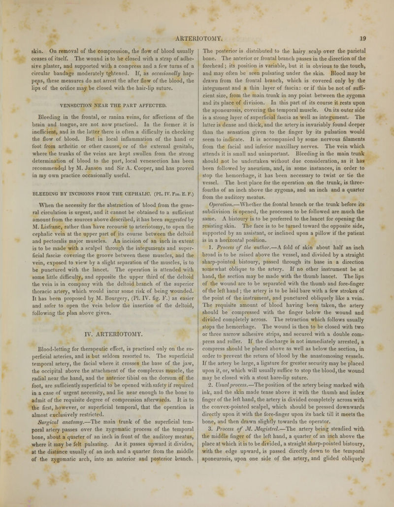 skin. On removal of the compression, the flow of blood usually ceases of itself. The wound is to be closed with a strap of adhe- sive plaster, and supported with a compress and a few turns of a circular bandage moderately tghtened. If, as occasionally hap- pens, these measures do not arrest the after flow of the blood, the lips of the orifice may be closed with the hair-lip suture. VENSECTION NEAR THE PART AFFECTED. Bleeding in the frontal, or ranina veins, for affections of the brain and tongue, are not now practised. In the former it is inefficient, and in the latter there is often a difficulty in checking the flow of blood. But in local inflammation of the hand or foot from arthritic or other causes, or of the external genitals, where the trunks of the veins are kept swollen from the strong determination of blood to the part, local venesection has been recommende.d by M. Janson and Sir A. Cooper, and has proved in my own practice occasionally useful. BLEEDING BY INCISIONS FROM THE CEPHALIC. (PL. IV. Fig. E. F.) When the necessity for the abstraction of blood from the gene- ral circulation is urgent, and it cannot be obtained to a sufficient amount from the sources above described, it has been suggestedby M. Lisfranc, rather than have recourse to arteriotomy, to open the cephalic vein at the upper part of its course between the deltoid and pectoralis major muscles. An incision of an inch in extent is to be made with a scalpel through the integuments and super- ficial fasciae covering the groove between these muscles, and the vein, exposed to view by a slight separation of the muscles, is to be punctured with the lancet. The operation is attended with some little difficulty, and opposite the upper third of the deltoid the vein is in company with the deltoid branch of the superior thoracic artery, which would incur some risk of being wounded. It has been proposed by M. Bourgery, (PI. IV. fig. F.) as easier and safer to open the vein below the insertion of the deltoid, following the plan above given. IV. ARTERIOTOMY. Blood-letting for therapeutic effect, is practised only on the su- perficial arteries, and is but seldom resorted to. The superficial temporal artery, the facial where it crosses the base of the jaw, the occipital above the attachment of the complexus muscle, the radial near the hand, and the anterior tibial on the dorsum of the foot, are sufficiently superficial to be opened with safety if required in a case of urgent necessity, and lie near enough to the bone to admit of the requisite degree of compression afterwards. It is to the first, however, or superficial temporal, that the operation is almost exclusively restricted. Surgical anatomy.—The main trunk of the superficial tem- poral arlery passes over the zygomatic process of the temporal bone, about a quarter of an inch in front of the auditory meatus, where it may be felt pulsating. As it passes upward it divides, at the distance usually of an inch and a quarter from the middle of the zygomatic arch, into an anterior and posterior branch. The posterior is distributed to the hairy scalp over the parietal bone. The anterior or frontal branch passes in the direction of the forehead; its position is variable, but it is obvious to the touch, and may often be seen pulsating under the skin. Blood may be drawn from the frontal branch, which is covered only by the integument and a thin layer of fascia: or if this be not of suffi- cient size, from the main trunk in any point between the zygoma and its place of division. In this part of its course it rests upon the aponeurosis, covering the temporal muscle. On its outer side is a strong layer of superficial fascia as well as integument. The latter is dense and thick, and the artery is invariably found deeper than the sensation given to the finger by its pulsation would seem to indicate. It is accompanied by some nervous filaments from the facial and inferior maxillary nerves. The vein which attends it is small and unimportant. Bleeding in the main trunk should not be undertaken without due consideration, as it has been followed by aneurism, and, in some instances, in order to stop the hemorrhage, it has been necessary to twist or tie the vessel. The best place for the operation on the trunk, is three- fourths of an inch above the zygoma, and an inch and a quarter from the auditory meatus. Operation.—Whether the frontal branch or the trunk before its subdivision is opened, the processes to be followed are much the same. A bistoury is to be preferred to the lancet for opening the resisting skin. The face is to be turned toward the opposite side, supported by an assistant, or inclined upon a pillow if the patient is in a horizontal position. 1. Process of the author.—A fold of skin about half an inch broad is to be raised above the vessel, and divided by a straight sharp-pointed bistoury, passed through its base in a direction somewhat oblique to the artery. If no other instrument be at hand, the section may be made with the thumb lancet. The lips of the wound are to be separated with the thumb and fore-finger of the left hand ; the artery is to be laid bare with a few strokes of the point of the instrument, and punctured obliquely like a vein. The requisite amount of blood having been taken, the artery should be compressed with the finger below the wound and divided completely across. The retraction which follows usually stops the hemorrhage. The wound is then to be closed with two or three narrow adhesive strips, and secured with a double com- press and roller. If the discharge is not immediately arrested, a compress should be placed above as well as below the section, in order to prevent the return of blood by the anastomosing vessels. If the artery be large, a ligature for greater security may be placed upon it, or, which will usually suffice to stop the blood, the wound may be closed with a stout hare-lip suture. 2. Usual process.—The position of the artery being marked with ink, and the skin made tense above it with the thumb and index finger of the left hand, the artery is divided completely across with the convex-pointed scalpel, which should be pressed downwards directly upon it with the fore-finger upon its back till it meets the bone, and then drawn slightly towards the operator. 3. Process of M. Magistrel.—The artery being steadied with the middle finger of the left hand, a quarter of an inch above the place at which it is to be divided, a straight sharp-pointed bistoury, with the edge upward, is passed directly down to the temporal aponeurosis, upon one side of the artery, and glided obliquely