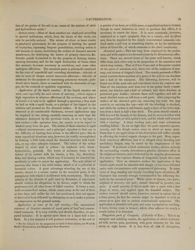 tion of six grains of the salt to an ounce of the mixture of nitric and hydrochloric acids.* Application.—Most of these caustics are employed according to special indications, which, from the limits of this work, can only be partially noticed. The nitrate of silver or lunar caustic is employed particularly for the purpose of limiting the spread of erysipelas, repressing fungous granulations, exciting action in old wounds or ulcers, cauterizing the surface of diseased mucous membranes, for destroying the nature of primary chancres, &c. Caustic potash is resorted to for the purpose of forming issues, opening abscesses, and for the rapid destruction of tissue when this measure becomes necessary in scrofulous, and some other analogous affections. The arsenical paste is principally employed for the cure of superficial and corroding ulcerations ; chloride of zinc in cases of deeper seated cancerous affections; chloride of antimony for the purpose of cauterizing poisonous wounds ; pow- dered savin leaves, alone or combined with the deutoxide of cop- per, for the removal of syphilitic vegetations. Application of the liquid caustics. If the liquid caustics are used, and especially the acid nitrate of mercury, (which enjoys a high reputation in ulcerous affections of the os tincce, and where of course it is only to be applied through a speculum,) they must be laid on with a small brush, or a pledget of lint dipped in the solution and pressed on the diseased surface. If the part to be removed is of considerable thickness, several applications may be required at one sitting, carefully removing at each time the substance destroyed by the previous touch, so as to lay bare a new surface;—the operation done, the caustic is to be wiped or washed away from the part. The action of these caustics is rapid —almost instantaneous; and a principal objection to their use is the difficulty of limiting their action to the affected part; this in some superficial situations may, however, be readily accomplished by forming a little bank round the diseased structure with basili- con, or any other adhesive ointment. The colour of the eschar formed by nitric acid is yellow; by sulphuric acid, black; hydrochloric, greenish. The butter of antimony forms at the instant of its contact with the tissues, a thin, dry, flocculent, flaky and shining eschar, which may if necessary be removed im- mediately in order to renew the application. The acid nitrate of mercury also forms a dry solid eschar, which is of a yellowish or brownish colour. A great advantage attending the use of this caustic, shared to a certain extent by the arsenical paste, is the promptness with which it is followed with cicatrization. The acid solution of the chloride of gold used by Recamier, if experience should confirm the allegations in its favour, ought to obtain the preference over all other forms of liquid caustics. It forms a neat, well-circumscribed eschar, which comes away at the end of three or four days, and unlike the two last mentioned, does not appear to have ever been followed by absorption, so as to make a poison- ous impression on the general system. Application of some of the soft caustics.—The ammoniacal ointment of Gondret consists of equal parts of lard and concen- trated ammonia. It is very volatile, and should, therefore, be pre- pared instanter. It is spread upon linen in a layer half a line thick. In a few minutes it will produce vesication; at the end of * For the formulas for the preparation of most of these articles, see Wood & Bache's Dispensatory, and Dunglison's New Remedies. 6 a quarter of an hour, or a little more, a superficial eschar is formed, though in some instances, in order to produce this effect, it is necessary to renew the layer. It is more commonly, however, employed as a rapid epispastic than as a caustic, and its place may then be supplied by the simple concentrated ammonia con- fined under a pill box or something similar, or by the antidynous lotion of Granville, of which ammonia is the chief constituent. Arsenical paste.—This has long been employed by the profes- sion, and with empirics is a favouritejemedy for all cancerous affec- tions. There are several forms of the paste well known, which differ from each other only in the proportion of the arsenious acid which they contain. That of Frere Come and of Rousselot consists of two parts of arsenious acid, thirty-two of the sulphuret of mer- cury, and sixteen of dragon's blood. The causticpommade of Hell- mund contains three-quarters of a grain of the acid in ten drachms and a half of the excipient. The following, however, will be found one of the most safe and convenient forms for common use: Take of the arsenious acid from four to six grains finely commi- nuted, one drachm and a half of calomel, and three drachms of powdered gum Arabic : triturate these well together, and add as much distilled water as will form a soft paste. After preparing the surface of the diseased part—by removing any crust that may cover it, or excising the top—wait till the bleeding is checked, and while the surface is still humid, apply a layer of the latter mix- ture from a third to half a line thick. The paste should extend a little beyond the bounds of the disease, and be covered either with some scraped lint, or with spider's web, and the whole well secured with a bandage. A sharp burning pain, and some cedematous swelling follow. In six or eight days the paste separates sponta- neously, and the slough comes away in about as many more. From four to six applications of this description will suffice usually in effecting the desired organic changes in the part. Many super- ficial cancerous affections, and it is alleged even bleeding (not medullary) fungus, may be cured by the employment of this formula. It produces a livid coriaceous eschar, excites actively the surrounding vessels, determines a peculiar alterative effect in the subjacent textures, and is followed by the singular phenomenon of a more or less copious effusion of coagulable lymph after each application. Over an extensive surface the application of this caustic paste would be attended with danger ; it has been followed under such circumstances with symptoms of poisoning. In many cases of long standing and deeply corroding lupus ulceration, M. Cazenave has recently strongly recommended the following for- mula for the arsenical paste: White oxide of arsenic, two parts; sulphate of mercury, one part; animal charcoal in powder, two parts. A small quantity of this is made into a paste with a few drops of water, and applied upon the denuded surface. The surface covered should never, however, exceed in extent that of a franc piece, for fear the arsenic might be absorbed to such an extent as to give rise to serious constitutional symptoms. The application is attended with pain and some erysipelatous swelling. A hard, brown crust is formed, which often adheres for nearly a month before it is detached. Phagedenic paste of Canquoin. (Chloride of Zinc.) This is an energetic and unfailing caustic, the application of which is attend- ed with severe pain, persisting with great intensity for the first seven or eight hours. It is free from all risk of absorption,
