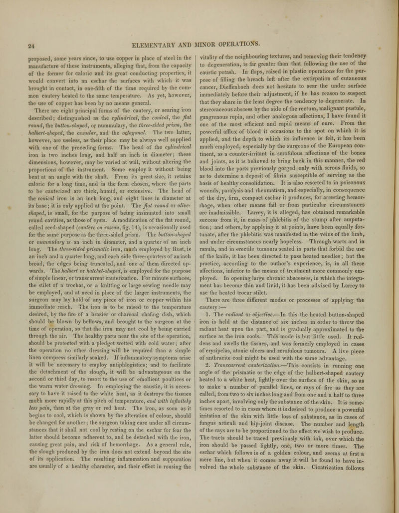 proposed, some years since, to use copper in place of steel in the manufacture of these instruments, alleging that, from the capacity of the former for caloric and its great conducting properties, it would convert into an eschar the surfaces with which it was brought in contact, in one-fifth of the time required by the com- mon cautery heated to the same temperature. As yet, however, the use of copper has been by no means general. There are eight principal forms of the cautery, or searing iron described; distinguished as the cylindrical, the conical, the flat round,the button-shaped, or nummulary, the three-sided prism, the halbert-shaped, the annular, and the octagonal. The two latter, however, are useless, as their place may be always well supplied with one of the preceding forms. The head of the cylindrical iron is two inches long, and half an inch in diameter; these dimensions, however, may be varied at will, without altering the proportions of the instrument. Some employ it without being bent at an angle with the shaft. From its great size, it retains caloric for a long time, and is the form chosen, where the parts to be cauterized are thick, humid, or extensive. The head of the conical iron is an inch long, and eight lines in diameter at its base; it is only applied at the point. The flat round or olive- shaped, is small, for the purpose of being insinuated into small round cavities, as those of cysts. A modification of the flat round, called reed-shaped (cautere en roseau, fig. 14), is occasionally used for the same purpose as the three-sided prism. The button-shaped or nummulary is an inch in diameter, and a quarter of an inch long. The three-sided prismatic iron, much employed by Rust, is an inch and a quarter long, and each side three-quarters of an inch broad, the edges being truncated, and one of them directed up- wards. The halbert or hatchet-shaped, is employed for the purpose of simple linear, or transcurrent cauterization. For minute surfaces, the stilet of a trochar, or a knitting or large sewing needle may be employed, and at need in place of the larger instruments, the surgeon may lay hold of any piece of iron or copper within his immediate reach. The iron is to be raised to the temperature desired, by the fire of a brazier or charcoal chafing dish, which should be blown by bellows, and brought to the surgeon at the time of operation, so that the iron may not cool by being carried through the air. The healthy parts near the site of the operation, should be protected with a pledget wetted with cold water; after the operation no other dressing will be required than a simple linen compress similarly soaked. If inflammatory symptoms arise it will be necessary to employ antiphlogistics; and to facilitate the detachment of the slough, it will be advantageous on the second or third day, to resort to the use of emollient poultices or the warm water dressing. In employing the caustic, it is neces- sary to have it raised to the white heat, as it destroys the tissues much more rapidly at this pitch of temperature, and with infinitely less pain, than at the gray or red heat. The iron, as soon as it begins to cool, which is shown by the alteration of colour, should be changed for another; the surgeon taking care under all circum- stances that it shall not cool by resting on the eschar for fear the latter should become adherent to, and be detached with the iron, causing great pain, and risk of hemorrhage. As a general rule, the slough produced by the iron does not extend beyond the site of its application. The resulting inflammation and suppuration are usually of a healthy character, and their effect in rousing the vitality of the neighbouring textures, and removing their tendency to defeneration, is far greater than that following the use of the caustic potash. In flaps, raised in plastic operations for the pur- pose of filling the breach left after the extirpation of cutaneous cancer, Dieffenbach does not hesitate to sear the under surface immediately before their adjustment, if he has reason to suspect that they share in the least degree the tendency to degenerate. In stercoraceous abscess by the side of the rectum, malignant pustule, gangrenous rupia, and other analogous affections, I have found it one of the most efficient and rapid means of cure. From the powerful afflux of blood it occasions to the spot on which it is applied, and the depth to which its influence is felt, it has been much employed, especially by the surgeons of the European con- tinent, as a counter-irritant in scrofulous affections of the bones and joints, as it is believed to bring back in this manner, the red blood into the parts previously gorged only with serous fluids, so as to determine a deposit of fibrin susceptible of serving as the basis of healthy consolidation. It is also resorted to in poisonous wounds, paralysis and rheumatism, and especially, in consequence of the dry, firm, compact eschar it produces, for arresting hemor- rhage, when other means fail or from particular circumstances are inadmissible. Larrey, it is alleged, has obtained remarkable success from it, in cases of phlebitis of the stump after amputa- tion ; and others, by applying it at points, have been equally for- tunate, after the phlebitis was manifested in the veins of the limb, and under circumstances nearly hopeless. Through warts and in ranula, and in erectile tumours seated in parts that forbid the use of the knife, it has been directed to pass heated needles; but the practice, according to the author's experience, is, in all these affections, inferior to the means of treatment more commonly em- ployed. In opening large chronic abscesses, in which the integu- ment has become thin and livid, it has been advised by Larrey to use the heated trocar stilet. There are three different modes or processes of applying the cautery:— 1. The radiant or objective.—In this the heated button-shaped iron is held at the distance of six inches in order to throw the radiant heat upon the part, and is gradually approximated to the surface as the iron cools. This mode is but little used. It red- dens and swells the tissues, and was formerly employed in cases of erysipelas, atonic ulcers and scrofulous tumours. A live piece of anthracite coal might be used with the same advantage. 2. Transcurrent cauterization.—This consists in running one angle of the prismatic or the edge of the halbert-shaped cautery heated to a white heat, lightly over the surface of the skin, so as to make a number of parallel lines, or rays of fire as they are called, from two to six inches long and from one and a half to three inches apart, involving only the substance of the skin. It is some- times resorted to in cases where it is desired to produce a powerful irritation of the skin with little loss of substance, as in cases of fungus articuli and hip-joint disease. The number and length of the rays are to be proportioned to the effect wewish to produce. The tracts should be traced previously with ink, over which the iron should be passed lightly, one, two or more times. The eschar which follows is of a golden colour, and seems at first a mere line, but when it comes away it will be found to have in- volved the whole substance of the skin. Cicatrization follows