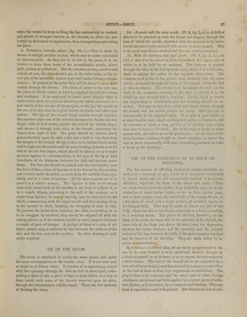■when the wound is deep to bring the lips extensively in contact, and admits of stronger traction on the threads, as these are pre- vented by their mode of application, from strangulating and cutting the parts. 4. Twisted or hare-lip suture, (fig. 10, b.)—This is made by means of straight needles or pins, which may be either cylindrical or lance-headed. As they are to be left in the parts, it is ad- visable to have them made of the unoxydizable metals, silver, gold, platina or palladium. But the common sewing needles with a head of wax, the glass-headed pin of the toilet table, or the in- sect pin of the naturalist, answer very well under ordinary circum- stances. If greased at the point they will be found to pass more readily through the tissues. This form of suture is the only one, the place of which cannot at need be supplied by adhesive straps and bandages. It is employed to fasten down angular flaps in cases where there is a section involving the whole substance of a part which is free on one of its margins, as the lip, the eyelid, or the ear; it is also used in a great variety of plastic and other ope- rations. The lips of the wound being exactly brought together, the operator takes one of the needles between his thumb and fore finger, with its heel resting against the nail of the middle finger, and passes it through both sides of the wound, traversing the tissues from right to left. The point should be entered nearly perpendicularly upon the skin a line and a half to two lines from the margin of the wound; the pin is then to be inclined horizontally and brought out afterwards with the point looking upwards over the end of the left fore finger, which should be placed so as to make pressure against it; circumscribing in the case of the lip at least two-thirds of its thickness between the skin and mucous mem- brane. The first pin should be passed near the free border; over the heel of this, a loop of ligature is to be thrown by the assistant and crossed under the point, so as to keep the surfaces from sepa- rating and in a state of tension. All the pins required are to be passed in a similar manner. The ligature is then to be wround separately round each of the needles in the form of a figure 8, or in a simple ellipsis, according to the will of the surgeon; or a single long ligature, in case of hare-lip, may be employed for the whole, commencing with the upper needle and then passing down to the second or third, finishing the wrapping of each in turn. To prevent the points from irritating the skin, or catching so as to be dragged by accident, they should be snipped off with the cutting pliers; or if the cambric needle be used, snapped between a couple of pairs of forceps. A pledget of linen or a strip of ad- hesive plaster may in addition be laid between the surfaces of the skin and the free ends of the needles. No other dressing is ordi- narily required. VII. OF THE SETON. The seton is employed in nearly the same places and under the same circumstances as the caustic issue. It is not now used so much as in former times. It consists of a suppurating wound with two openings through the skin an inch or more apart, trans- mitting a skein of silk, a piece of tape or gum elastic, or a strip of linen (mesh) wilh some of the threads removed upon its sides, through the subcutaneous cellular tissue. There are two methods of forming the seton. 1st. Jls made with the seton needle. (PI. 6, fig. 3, 4.)—A fold of skin is to be pinched up with the thumb and fingers, through the base of which the needle, threaded with the material to be intro- duced and previously covered with cerate, is to be passed. This is the most expeditious method and the one usually practised. 2d. With the bistoury and eyed probe. (PL 6, fig. 1, 2.)—A fold of skin is to be raised as above described, the upper part of which is to be held by an assistant. The bistoury is pushed through the base of the fold up to the heel, and as it is withdrawn, made to enlarge the orifice to the requisite dimensions. The common eyed probe of the pocket case, threaded like the seton needle, is carried through the track of the wound before the fold of skin is relaxed. The wound is to be simply dressed ; on the back of the compress covering it, the tape or thread is to be folded up and secured with a bandage. By the third or fourth day suppuration is established, and the dressing should be re- moved. The tape is then to be oiled and drawn farther through the wound, and the soiled portion cut away. This process is subsequently to be repeated daily. If a strip of gum elastic or of sheet lead be used, simple washing will suffice to cleanse it, and the necessity of using a long portion, or of cutting away a part from time to time, is obviated. But to the tape or mesh, as more manageable, the author gives the preference. As the tract of the seton becomes indolent, it will be found requisite to smear the tape or mesh occasionally with some stimulating ointment in order to keep up the discharge. VIII. OF THE FORMATION OF AN ISSUE OR FONTANEL. For the purpose of effecting protracted counter-irritation at- tended by a discharge of pus, issues were frequently established in former times, and are still occasionally resorted to in chronic affections, especially for those of the bones and joints. They are small ulcers below the surface, kept artificially open by the in- troduction of some foreign bodies, as two or three garden peas, two or three pepper corns, the dried buds of the orange-flower, or a flat piece of wood with a rough surface, all of which require to be changed daily. They may be made in almost any part of the body, where the skin is not closely connected to a bone, a tendon, or a resisting fascia. The places of election, however, are the back of the neck, the inner side of the insertion of the deltoid, the inner side of the thigh just above the knee joint, the depression between the vastus internus and the sartorius, and the internal surface of the legs between the belly of the gastrocnemius internus and the insertion of the sartorius. They are made either by in- cision or cauterization. By incision.—A fold of skin, of an extent proportioned to the size of the issue desired, is to be raised and divided through by a bistoury passed in at its base, so as to expose the subcutaneous cellular tissue. The lips of the wound are to be separated by a firm roll of lint or charpie, and this secured by a compress and roller. At the end of three or four days suppuration is established. The plug is then to be removed, and the dried peas or other foreign substances introduced and held applied by a square piece of adhe- sive plaster, or if necessary, by a compress and bandage. This me- thod is expeditious and little painful. But there is no loss of sub-