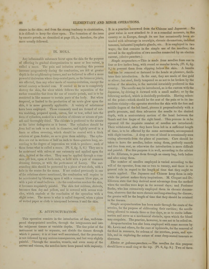 stance in the skin ; and from the strong tendency to cicatrization, difficult tn keep the ulcer open. The formation of the issue potash, as described at page 233 is, therefore, the plan more usually followed. IX. MOXA. An\ inflammable substance burnt upon the skin for the purpose of effecting its gradual disorganization to more or less extent, is called a moxa. The pain and irritation attending this process increase progressively during the combustion, are felt at greater depth in the neighbouring tissues, and are believed to effect a more powerful derivation where deep-seated parts, as the bones or joints, arc affected, than any other mode of counter-irritation, except the actual cautery or heated iron. If carried so far as to completely destroy the skin, the ulcer which follows the separation of the eschar resembles that from the use of caustic potash, and is to be restricted in like manner to certain parts of the body. But when tempered, or limited to the production of an acute glow upon the skin, it is more generally applicable. A variety of substances have been employed. Those commonly used are formed of cot- ton wadding, prepared spunk, cotton, lint or tow, rolled into the form of cylinders, soaked in a solution of chlorate or nitrate of pot- ash and thoroughly dried. The chlorate is preferred to the nitrate as the latter deflagrates as it burns. The cylinders should be ,from half an inch to an inch in diameter, and tightly sowed in a linen or silken covering, which should be coated with a thick solution of gum Arabic, so as to give them solidity. The cylin- ders are cut in sections of half an inch to three-quarters long, ac- cording to the degree of impression we wish to produce: each of these forms what is called a moxa. (PL 6, fig. 5, 6.) They are to be moistened with saliva at one extremity and applied upon the skin, lighted at the other. They may be applied through a com- mon pill box, open at both ends, or held with a pair of common dressing forceps, or with the porte-moxa of Larrey. The sur- rounding skin should be protected by a piece of wet cloth, with a hole in the centre for the moxa. If not soaked previously in one of the solutions above mentioned, the combustion will require to be accelerated by blowing upon it with a common blow pipe, or with a pair of small bellows. As the combustion reaches the skin, it becomes exquisitely painful. The skin first reddens, shrivels, becomes then dry and yellow, and is covered with serous vesi- ca s, which explode at the conclusion of the operation with a slight noise. The moxa is what is called tempered, when a piece of wetted paper or cloth is interposed between it and the skin. X. ACUPUNCTURATION. This operation consists in the introduction of fine, well-tem- pered sharp-pointed needles, through the integuments and into the subjacent tissues at variable depths. The fine point of the instrument is said to separate, not divide the tissues through which it passes; it is at least well ascertained, that the puncture is not followed by any serious consequences, and but very slightly paintul. Through the muscles, vessels, and even many of the nerves and viscera, the needles have been passed with impunity. It is a practice borrowed from the Chinese and Japanese. No great value is now attached to it as a remedial measure, in this country or in Europe, though its use has occasionally been at- tended with advantage in neuralgia, chronic rheumatism, indolent tumours, indurated lymphatic glands, etc. It is employed in two ways ; the first consists in the simple use of the needles; the second in the application of two needles connected by an electric current, (electro-puncture.) Simple acupuncture.—This is made from needles from one to four or five inches long, with round or annular heads, (PL 6, fig. 9,) to prevent them from slipping below the skin. A handle that can be removed or fastened to the heads at pleasure, facili- tates their introduction. In the east, they are made of fine gold or silver; but steel, finely tempered so as not to be broken by the action of the muscles, is the material invariably preferred in this country. The needle maybe introduced, as is the custom with the Japanese, by driving it forward with a small mallet; or by the following method, which is decidedly preferable. Having select- ed the point—which should be the seat of the pain or in its im- mediate vicinity—the operator stretches the skin with the fore and middle fingers of the left hand, pierces it perpendicularly with a gentle pressure, and then advances the needle to the desired depth, with a semi-rotatory motion of the head between the thumb and fore finger of the right hand. This process is to be repeated till the requisite number of needles are introduced. Their withdrawal, after they have been left in a sufficient length of time, is to be effected by the same movements, accompanied with slight traction. A drop or two of blood is occasionally seen oozing afterwards from the place of puncture. Care should be taken to have the needles, before using them, perfectly smooth and free from rust, as otherwise the introduction is more difficult and painful. For this purpose it is well, according to the advice of Dr. Elliotson, to pass them through an emery bag, both before and after using them. The number of needles employed is varied according to the will of the operator, from one or two to twenty, and there is no general rule in regard to the length of time that they ought to remain applied. The Japanese and Chinese keep them in only while the patient makes thirty inspirations. M. Cloquet and Dr. Elliotson state that they derived most advantage from the method when the needles were kept in for several days; and Professor Bache, who has extensively employed them in chronic rheuma- tism, observes that the more chronic and long-standing the disease, the greater will be the length of time that they should be retained in the tissues. Simple acupuncturation has been made through the coats of the arteries, for the purpose of obliterating their cavities; the needle being allowed to remain three or four days, so as to excite inflam- mation and serve as a mechanical obstacle, upon which the blood may coagulate. The practice, however, is one not to be relied on. Acupuncturation has also been employed with some success by Mr. Lewis and others, for the cure of hydrocele, for the removal of the fluid in anasarca, for oedema of the scrotum, penis, and eye- lids, and in exploring the nature of some deep-seated tumours or abscesses. Electro or galvano-puncture.— The needles for this purpose should have a small ring at the top. (PL 6, fig. 9.) Two of these