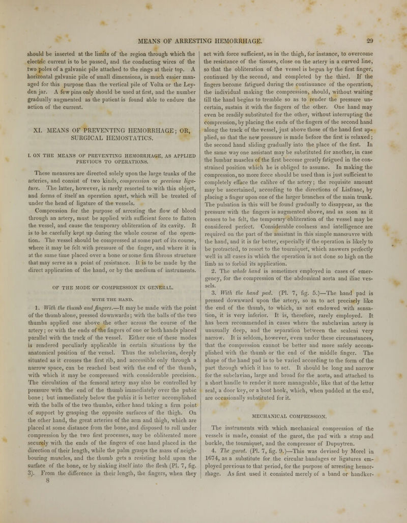 should be inserted at the limits of the region through which the electric current is to be passed, and the conducting wires of the two poles of a galvanic pile attached to the rings at their top. A horizontal galvanic pile of small dimensions, is much easier man- aged for this purpose than the vertical pile of Volta or the Ley- den jar. A few pins only should be used at first, and the number gradually augmented as the patient is found able to endure the action of the current. XI. MEANS OF PREVENTING HEMORRHAGE; OR, SURGICAL HEMOSTATICS. I. ON THE MEANS OF PREVENTING HEMORRHAGE, AS APPLIED PREVIOUS TO OPERATIONS. These measures are directed solely upon the large trunks of the arteries, and consist of two kinds, compression or previous liga- ture. The latter, however, is rarely resorted to with this object, and forms of itself an operation apart, which will be treated of under the head of ligature of the vessels. Compression for the purpose of arresting the flow of blood through an artery, must be applied with sufficient force to flatten the vessel, and cause the temporary obliteration of its cavity. It is to be carefully kept up during the whole course of the opera- tion. The vessel should be compressed at some part of its course, where it may be felt with pressure of the finger, and where it is at the same time placed over a bone or some firm fibrous structure that may serve as a point of resistance. It is to be made by the direct application of the hand, or by the medium of instruments. OF THE MODE OF COMPRESSION IN GENERAL. WITH THE HAND. 1. With the thumb and fingers.—It maybe made with the point of the thumb alone, pressed downwards; with the balls of the two thumbs applied one above the other across the course of the artery; or with the ends of the fingers of one or both hands placed parallel with the track of the vessel. Either one of these modes is rendered peculiarly applicable in certain situations by the anatomical position of the vessel. Thus the subclavian, deeply situated as it crosses the first rib, and accessible only through a narrow space, can be reached best with the end of the thumb, with which it may be compressed with considerable precision. The circulation of the femoral artery may also be controlled by pressure with the end of the thumb immediately over the pubic bone ; but immediately below the pubis it is better accomplished with the balls of the two thumbs, either hand taking a firm point of support by grasping the opposite surfaces of the thigh. On the other hand, the great arteries of the arm and thigh, which are placed at some distance from the bone, and disposed to roll under compression by the two first processes, may be obliterated more securely with the ends of the fingers of one hand placed in the direction of their length, while the palm grasps the mass of neigh- bouring muscles, and the thumb gets a resisting hold upon the surface of the bone, or by sinking itself into the flesh (PI. 7, fig. 3). From the difference in their length, the fingers, when they act with force sufficient, as in the thigh, for instance, to overcome the resistance of the tissues, close on the artery in a curved line, so that the obliteration of the vessel is begun by the first finger, continued by the second, and completed by the third. If the fingers become fatigued during the continuance of the operation, the individual making the compression, should, without waiting till the hand begins to tremble so as to render the pressure un- certain, sustain it with the fingers of the other. One hand may even be readily substituted for the other, without interrupting the compression, by placing the ends of the fingers of the second hand along the track of the vessel, just above those of the hand first ap- plied, so that the new pressure is made before the first is relaxed; the second hand sliding gradually into the place of the first. In the same way one assistant may be substituted for another, in case the lumbar muscles of the first become greatly fatigued in the con- strained position which he is obliged to assume. In making the compression, no more force should be used than is just sufficient to completely efface the calibre of the artery; the requisite amount may be ascertained, according to the directions of Lisfranc, by placing a finger upon one of the larger branches of the main trunk. The pulsation in this will be found gradually to disappear, as the pressure with the fingers is augmented above, and as soon as it ceases to be felt, the temporary obliteration of the vessel may be considered perfect. Considerable coolness and intelligence are required on the part of the assistant in this simple manoeuvre with the hand, and it is far better, especially if the operation is likely to be protracted, to resort to the tourniquet, which answers perfectly well in all cases in which the operation is not done so high on the limb as to forbid its application. 2. The whole hand is sometimes employed in cases of emer- gency, for the compression of the abdominal aorta and iliac ves- sels. 3. With the hand pad. (PI. 7, fig. 5.)—The hand pad is pressed downward upon the artery, so as to act precisely like the end of the thumb, to which, as not endowed with sensa- tion, it is very inferior. It is, therefore, rarely employed. It has been recommended in cases where the subclavian artery is unusually deep, and the separation between the scaleni very narrow. It is seldom, however, even under these circumstances, that the compression cannot be better and more safely accom- plished with the thumb or the end of the middle finger. The shape of the hand pad is to be varied according to the form of the part through which it has to act. It should be long and narrow for the subclavian, large and broad for the aorta, and attached to a short handle to render it more manageable, like that of the letter seal, a door key, or a boot hook, which, when padded at the end, are occasionally substituted for it. MECHANICAL COMPRESSION. The instruments with which mechanical compression of the vessels is made, consist of the garot, the pad with a strap and buckle, the tourniquet, and the compressor of Dupuytren. 4. The garot. (PI. 7, fig. 9.)—This was devised by Morel in 1674, as a substitute for the circular bandages or ligatures em- ployed previous to that period, for the purpose of arresting hemor- rhage. As first used it consisted merely of a band or handker-