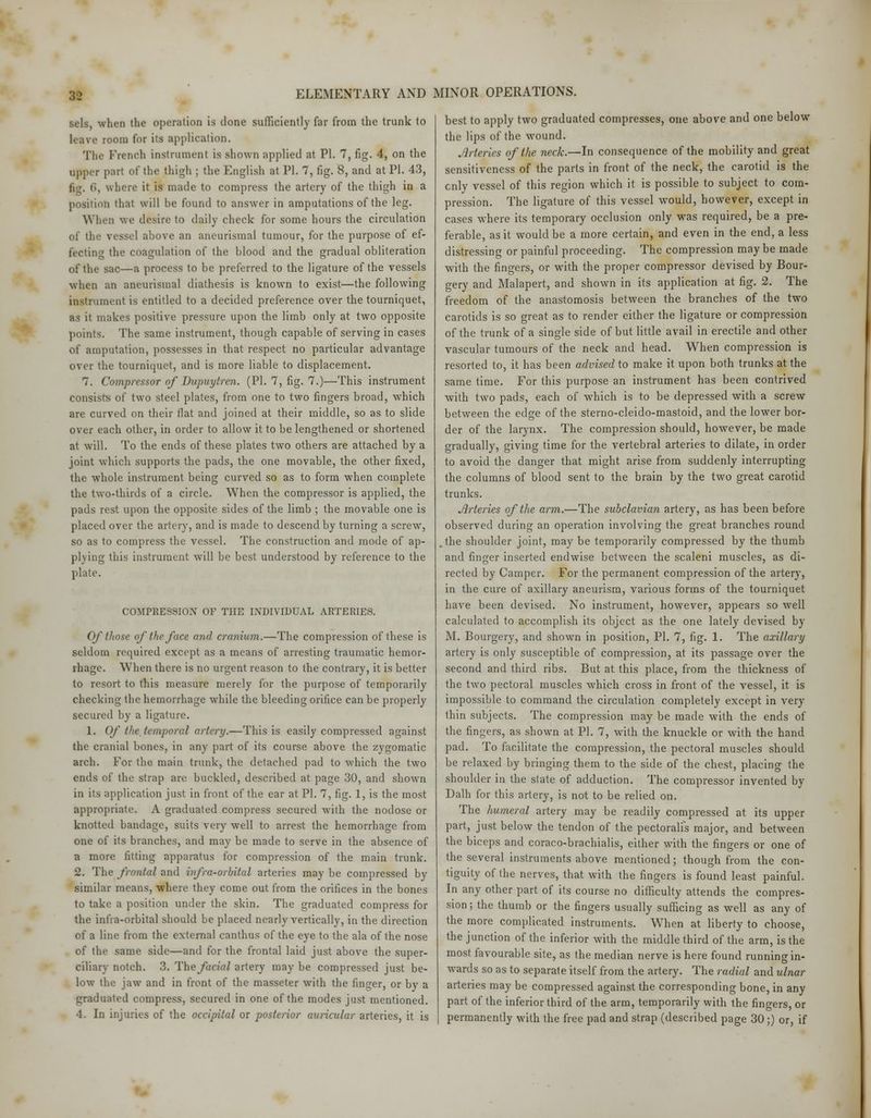 sels, when the operation is done sufficiently far from the trunk to room for its application. The French instrument is shown applied at PI. 7, fig. 4, on the upper part of the thigh : the English at PI. 7, fig. 8, and at PI. 43, 6, where it is made to compress the artery of the thigh in a position that will be found to answer in amputations of the leg. When we desire to daily check for some hours the circulation of th love an aneurismal tumour, for the purpose of ef- fecting the coagulation of the blood and the gradual obliteration of the sac—a process to be preferred to the ligature of the vessels when an aneurismal diathesis is known to exist—the following instrument is entitled to a decided preference over the tourniquet, as it makes positive pressure upon the limb only at two opposite points. The same instrument, though capable of serving in cases of amputation, possesses in that respect no particular advantage over the tourniquet, and is more liable to displacement. 7. Compressor of Dupuytren. (PI. 7, fig. 7.)—This instrument consists of two steel plates, from one to two fingers broad, which are curved on their flat and joined at their middle, so as to slide over each other, in order to allow it to be lengthened or shortened at will. To the ends of these plates two others are attached by a joint which supports the pads, the one movable, the other fixed, the whole instrument being curved so as to form when complete the two-thirds of a circle. When the compressor is applied, the pads rest upon the opposite sides of the limb ; the movable one is placed over the artery, and is made to descend by turning a screw, so as to compress the vessel. The construction and mode of ap- plying this instrument will be best understood by reference to the plate. COMPRESSION OF THE INDIVIDUAL ARTERIES. Of those of the face and cranium.—The compression of these is seldom required except as a means of arresting traumatic hemor- rhage. When there is no urgent reason to the contrary, it is better to resort to this measure merely for the purpose of temporarily checking the hemorrhage while the bleeding orifice can be properly secured by a ligature. 1. Of the, temporal artery.—This is easily compressed against the cranial bones, in any part of its course above the zygomatic arch. For the main trunk, the detached pad to which the two ends of the strap are buckled, described at page 30, and shown in its application just in front of the ear at PI. 7, fig. 1, is the most appropriate. A graduated compress secured with the nodose or knotted bandage, suits very well to arrest the hemorrhage from one of its branches, and may be made to serve in the absence of a more fitting apparatus for compression of the main trunk. 2. The frontal and infra-orbital arteries may be compressed by similar means, where they come out from the orifices in the bones to take a position under the skin. The graduated compress for the infra-orbital should be placed nearly vertically, in the direction of a line from the external canthus of the eye to the ala of the nose of the same side—and for the frontal laid just above the super- ciliary notch. 3. The facial artery may be compressed just be- low the jaw and in front of the masseter with the finger, or by a graduated compress, secured in one of the modes just mentioned. 4. In injuries of the occipital or posterior auricular arteries, it is best to apply two graduated compresses, one above and one below the lips of the wound. Arteries of the neck.—In consequence of the mobility and great sensitiveness of the parts in front of the neck, the carotid is the enly vessel of this region which it is possible to subject to com- pression. The ligature of this vessel would, however, except in cases where its temporary occlusion only was required, be a pre- ferable, as it would be a more certain, and even in the end, a less distressing or painful proceeding. The compression may be made with the fingers, or with the proper compressor devised by Bour- gery and Malapert, and shown in its application at fig. 2. The freedom of the anastomosis between the branches of the two carotids is so great as to render either the ligature or compression of the trunk of a single side of but little avail in erectile and other vascular tumours of the neck and head. When compression is resorted to, it has been advised to make it upon both trunks at the same time. For this purpose an instrument has been contrived with two pads, each of which is to be depressed with a screw between the edge of the sterno-cleido-mastoid, and the lower bor- der of the larynx. The compression should, however, be made gradually, giving time for the vertebral arteries to dilate, in order to avoid the danger that might arise from suddenly interrupting the columns of blood sent to the brain by the two great carotid trunks. Arteries of the arm.—The subclavian artery, as has been before observed during an operation involving the great branches round the shoulder joint, may be temporarily compressed by the thumb and finger inserted endwise between the scaleni muscles, as di- rected by Camper. For the permanent compression of the artery, in the cure of axillary aneurism, various forms of the tourniquet have been devised. No instrument, however, appears so well calculated to accomplish its object as the one lately devised by M. Bourgery, and shown in position, PL 7, fig. 1. The axillary artery is only susceptible of compression, at its passage over the second and third ribs. But at this place, from the thickness of the two pectoral muscles which cross in front of the vessel, it is impossible to command the circulation completely except in very thin subjects. The compression may be made with the ends of the fingers, as shown at PL 7, with the knuckle or with the hand pad. To facilitate the compression, the pectoral muscles should be relaxed by bringing them to the side of the chest, placing the shoulder in the state of adduction. The compressor invented by Dalh for this artery, is not to be relied on. The humeral artery may be readily compressed at its upper part, just below the tendon of the pectoralis major, and between the biceps and coraco-brachialis, either with the fingers or one of the several instruments above mentioned; though from the con- tiguity of the nerves, that with the fingers is found least painful. In any other part of its course no difficulty attends the compres- sion; the thumb or the fingers usually sufficing as well as any of the more complicated instruments. When at liberty to choose, the junction of the inferior with the middle third of the arm, is the most favourable site, as the median nerve is here found running in- wards so as to separate itself from the artery. The radial and ulnar arteries may be compressed against the corresponding bone, in any part of the inferior third of the arm, temporarily with the fingers, or permanently with the free pad and strap (described page 30;) or, if
