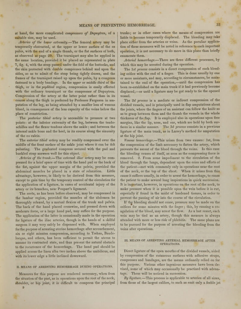 at hand, the more complicated compressors of Dupuytren, of a suitable size, may be used. Arteries of the lower extremity.—The femoral artery may be temporarily obstructed, at the upper or lower surface of the os pubis, with the end of a single thumb, or the flat surfaces of both, as observed at page 29. The tourniquet may also be applied in the same location, provided it be placed as represented in plate 7, fig. 4, with the strap passed under the fold of the buttocks, and the skin protected with double compresses behind and upon the sides, so as to admit of the strap being tightly drawn, and the frames of the tourniquet raised up upon the pubis, by a compress fastened to a body bandage. In the upper or middle third of the thigh, or in the popliteal region, compression is easily effected with the ordinary tourniquet or the compressor of Dupuytren. Compression of the artery at the latter point rather than in its course along the thigh is preferred by Professor Ferguson in am- putation of the leg, as being attended by a smaller loss of venous blood, in consequence of the less capacity of the veins below the place of constriction. The posterior tibial artery is accessible to pressure at two points: at the inferior extremity of the leg, between the tendo- achilles and the flexor tendons above the ankle ; and between the internal ankle bone and the heel, in its course along the sinuosity of the os calcis. The anterior tibial artery may be readily compressed over the middle of the front surface of the ankle joint where it can be felt pulsating. The graduated compress secured with the pad and buckled strap answers well for this object. Jlrteries of the trunk.—The external iliac artery may be com- pressed for a brief space of time with the hand pad or the back of the fist, against the upper margin of the pelvis, provided the abdominal muscles be placed in a state of relaxation. Little advantage, however, is likely to be derived from this measure, except to gain time by the temporary control of the circulation for the application of a ligature, in cases of accidental injury of the artery or its branches, near Poupart's ligament. The aorta, as has been before observed, may be compressed in the lumbar region, provided the muscles of the abdomen be thoroughly relaxed, by a mutual flexion of the trunk and pelvis. The back of the hand placed crosswise, and pressed down with moderate force, or a large hand pad, may suffice for the purpose. The application of the latter is occasionally made in the operation for ligature of the iliac arteries, though in the hands of a skilful surgeon it may very safely be dispensed with. When employed for the purpose of arresting uterine hemorrhage after accouchement, six or eight minutes compression, according to Trehan, Baude- locque, and others, has been sufficient to permit the uterus to assume its contracted state, and thus present the natural obstacle to the recurrence of the hemorrhage. The hand pad should be applied across the linea alba two inches above the umbilicus, and with its lower edge a little inclined downward. II. MEANS OF ARRESTING HEMORRHAGE DURING OPERATIONS. Measures for this purpose are rendered necessary, when from the situation of the part, as in operations upon the root of the neck, shoulder, or hip joint, it is difficult to compress the principal 9 trunks; or in other cases where the means of compression are liable to become temporarily displaced. The bleeding may take place either from the arteries or veins. As the peculiar applica- tion of these measures will be noted in reference to each important operation, it is not necessary to do more in this place than briefly enumerate them. Arterial hemorrhage.—There are three different processes, by which this may be arrested during the operation. The 1st process consists in a direct compression of each bleed- ing orifice with the end of a finger. This is done usually by one or more assistants, and may, according to circumstances, be main- tained to the end of the operation,—until the compression has been re-established on the main trunk if it had previously become displaced,—or until a ligature may be got ready to tie the opened vessel. The 2d process is a mediate or indirect compression of the divided vessels, and is principally used in flap amputations about the joints, where the fingers of an assistant can follow the knife so as to grasp between them and the thumb the vessels in the whole thickness of the flap. It is employed also in operations upon free margins, like the lip, nose, and ear, which are held by both sur- faces in a similar manner. The 3d process consists in a previous ligature of the main trunk, as in Larrey's method for amputation at the hip joint. Venous hemorrhage.—This arises from two causes: 1st, from the compression of the limb necessary to flatten the artery, wdiich prevents the ascent of the blood through the veins. In this case the bleeding ceases of itself, as soon as the compressing force is removed. 2. From some impediment to the circulation of the blood through the lungs, dependent upon the cries and efforts of the patient—met with commonly only in operations near the root of the neck, or the top of the chest. When it arises from this cause it suffices usually, in order to arrest the hemorrhage, to cause the patient to make several long inspirations in quick succession. It is important, however, in operations on the root of the neck, to make pressure when it is possible upon the vein before it is cut, especially if found in the midst of hardened tissues, in order to prevent the passing of air into the course of the circulation. If the bleeding should not cease, pressure may be made on the orifices for some minutes with the finger; this, by causing a co- agulation of the blood, may arrest the flow. As a last resort, each vein may be tied as an artery, though this measure is always attended with more or less risk of phlebitis. The same plans are to be pursued for the purpose of arresting the bleeding from the veins after operations. III. MEANS OF ARRESTING ARTERIAL HEMORRHAGE AFTER OPERATIONS. Direct ligature of the open mouths of the divided vessels, aided by compression of the cutaneous surfaces with adhesive straps, compresses and bandages, are the means ordinarily relied on for this purpose. Various other ingenious measures have been de- vised, some of which may occasionally be practised with advan- tage. These will be noticed in succession. By ligature.—This process is applicable to arteries of all sizes, from those of the largest calibre, to such as emit only a feeble jet