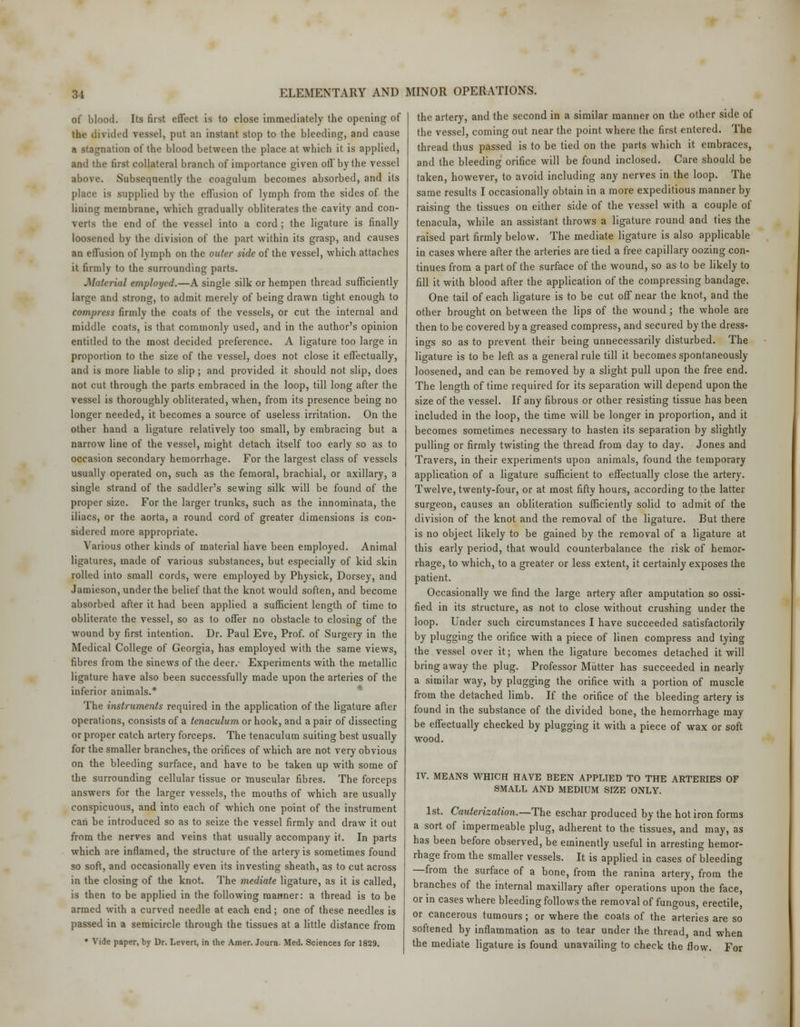 of blood. Its first effect is to close immediately the opening of the divided vessel, put an instant stop to the bleeding, and cause a stagnation of the blood between the place at which it is applied, and the first collateral branch of importance given off by the vessel above. Subsequently the coagulum becomes absorbed, and its place is supplied by the effusion of lymph from the sides of the lining membrane, which gradually obliterates the cavity and con- verts the end of the vessel into a cord ; the ligature is finally loosened by the division of the part within its grasp, and causes an effusion of lymph on the outer side of the vessel, which attaches it firmly to the surrounding parts. Material employed.—A single silk or hempen thread sufficiently large and strong, to admit merely of being drawn tight enough to comp?-ess firmly the coats of the vessels, or cut the internal and middle coats, is that commonly used, and in the author's opinion entitled to the most decided preference. A ligature too large in proportion to the size of the vessel, does not close it effectually, and is more liable to slip ; and provided it should not slip, does not cut through the parts embraced in the loop, till long after the vessel is thoroughly obliterated, when, from its presence being no longer needed, it becomes a source of useless irritation. On the other hand a ligature relatively too small, by embracing but a narrow line of the vessel, might detach itself too early so as to occasion secondary hemorrhage. For the largest class of vessels usually operated on, such as the femoral, brachial, or axillary, a single strand of the saddler's sewing silk will be found of the proper size. For the larger trunks, such as the innominata, the iliacs, or the aorta, a round cord of greater dimensions is con- sidered more appropriate. Various other kinds of material have been employed. Animal ligatures, made of various substances, but especially of kid skin rolled into small cords, were employed by Physick, Dorsey, and Jamieson, under the belief that the knot would soften, and become absorbed after it had been applied a sufficient length of time to obliterate the vessel, so as to offer no obstacle to closing of the wound by first intention. Dr. Paul Eve, Prof, of Surgery in the Medical College of Georgia, has employed with the same views, fibres from the sinews of the deer.- Experiments with the metallic ligature have also been successfully made upon the arteries of the inferior animals.* The instruments required in the application of the ligature after operations, consists of a tenaculum or hook, and a pair of dissecting or proper catch artery forceps. The tenaculum suiting best usually for the smaller branches, the orifices of which are not very obvious on the bleeding surface, and have to be taken up with some of the surrounding cellular tissue or muscular fibres. The forceps answers for the larger vessels, the mouths of which are usually conspicuous, and into each of which one point of the instrument can be introduced so as to seize the vessel firmly and draw it out from the nerves and veins that usually accompany it. In parts which are inflamed, the structure of the artery is sometimes found so soft, and occasionally even its investing sheath, as to cut across in the closing of the knot. The mediate ligature, as it is called, is then to be applied in the following manner: a thread is to be armed with a curved needle at each end; one of these needles is passed in a semicircle through the tissues at a little distance from • Vide paper, by Dr. Levert, in the Amer. Journ. Med. Sciences for 1829. the artery, and the second in a similar manner on the other side of the vessel, coming out near the point where the first entered. The thread thus passed is to be tied on the parts which it embraces, and the bleeding orifice will be found inclosed. Care should be taken, however, to avoid including any nerves in the loop. The same results I occasionally obtain in a more expeditious manner by raising the tissues on either side of the vessel with a couple of tenacula, while an assistant throws a ligature round and ties the raised part firmly below. The mediate ligature is also applicable in cases where after the arteries are tied a free capillary oozing con- tinues from a part of the surface of the wound, so as to be likely to fill it with blood after the application of the compressing bandage. One tail of each ligature is to be cut off near the knot, and the other brought on between the lips of the wound; the whole are then to be covered by a greased compress, and secured by the dress- ings so as to prevent their being unnecessarily disturbed. The ligature is to be left as a general rule till it becomes spontaneously loosened, and can be removed by a slight pull upon the free end. The length of time required for its separation will depend upon the size of the vessel. If any fibrous or other resisting tissue has been included in the loop, the time will be longer in proportion, and it becomes sometimes necessary to hasten its separation by slightly pulling or firmly twisting the thread from day to day. Jones and Travers, in their experiments upon animals, found the temporary application of a ligature sufficient to effectually close the artery. Twelve, twenty-four, or at most fifty hours, according to the latter surgeon, causes an obliteration sufficiently solid to admit of the division of the knot and the removal of the ligature. But there is no object likely to be gained by the removal of a ligature at this early period, that would counterbalance the risk of hemor- rhage, to which, to a greater or less extent, it certainly exposes the patient. Occasionally we find the large artery after amputation so ossi- fied in its structure, as not to close without crushing under the loop. Under such circumstances I have succeeded satisfactorily by plugging the orifice with a piece of linen compress and tying the vessel over it; when the ligature becomes detached it will bring away the plug. Professor Mutter has succeeded in nearly a similar way, by plugging the orifice with a portion of muscle from the detached limb. If the orifice of the bleeding artery is found in the substance of the divided bone, the hemorrhage may be effectually checked by plugging it with a piece of wax or soft wood. IV. MEANS WHICH HAVE BEEN APPLIED TO THE ARTERIES OF SMALL AND MEDIUM SIZE ONLY. 1st. Cauterization.—The eschar produced by the hot iron forms a sort of impermeable plug, adherent to the tissues, and may, as has been before observed, be eminently useful in arresting hemor- rhage from the smaller vessels. It is applied in cases of bleeding —from the surface of a bone, from the ranina artery, from the branches of the internal maxillary after operations upon the face, or in cases where bleeding follows the removal of fungous, erectile, or cancerous tumours ; or where the coats of the arteries are so softened by inflammation as to tear under the thread and when the mediate ligature is found unavailing to check the flow. For